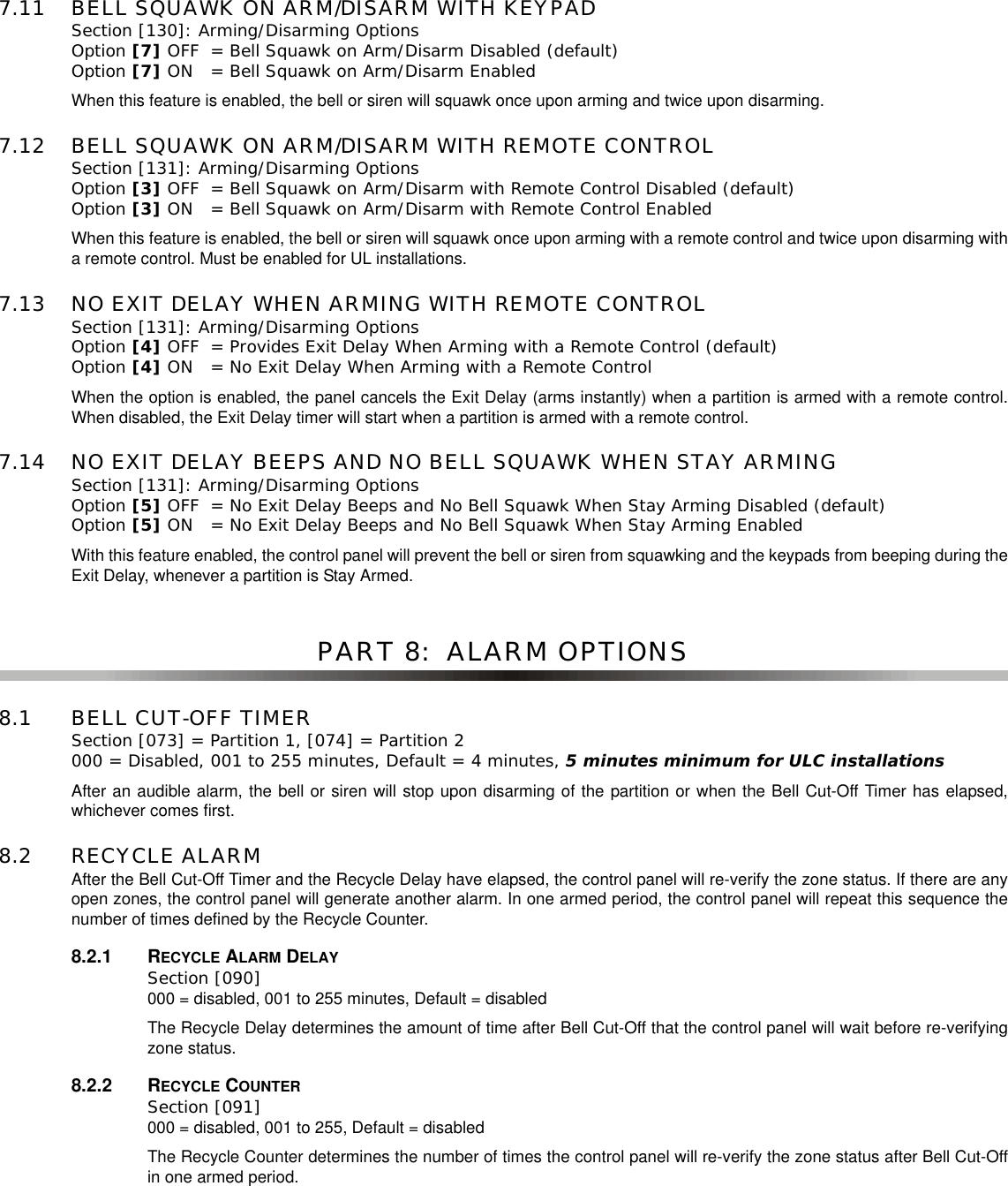 7.11 BELL SQUAWK ON ARM/DISARM WITH KEYPADSection [130]: Arming/Disarming OptionsOption [7] OFF = Bell Squawk on Arm/Disarm Disabled (default)Option [7] ON = Bell Squawk on Arm/Disarm EnabledWhen this feature is enabled, the bell or siren will squawk once upon arming and twice upon disarming.7.12 BELL SQUAWK ON ARM/DISARM WITH REMOTE CONTROLSection [131]: Arming/Disarming OptionsOption [3] OFF = Bell Squawk on Arm/Disarm with Remote Control Disabled (default)Option [3] ON = Bell Squawk on Arm/Disarm with Remote Control EnabledWhen this feature is enabled, the bell or siren will squawk once upon arming with a remote control and twice upon disarming witha remote control. Must be enabled for UL installations.7.13 NO EXIT DELAY WHEN ARMING WITH REMOTE CONTROLSection [131]: Arming/Disarming OptionsOption [4] OFF = Provides Exit Delay When Arming with a Remote Control (default)Option [4] ON = No Exit Delay When Arming with a Remote ControlWhen the option is enabled, the panel cancels the Exit Delay (arms instantly) when a partition is armed with a remote control.When disabled, the Exit Delay timer will start when a partition is armed with a remote control.7.14 NO EXIT DELAY BEEPS AND NO BELL SQUAWK WHEN STAY ARMINGSection [131]: Arming/Disarming OptionsOption [5] OFF = No Exit Delay Beeps and No Bell Squawk When Stay Arming Disabled (default)Option [5] ON = No Exit Delay Beeps and No Bell Squawk When Stay Arming EnabledWith this feature enabled, the control panel will prevent the bell or siren from squawking and the keypads from beeping during theExit Delay, whenever a partition is Stay Armed.PART 8:  ALARM OPTIONS8.1 BELL CUT-OFF TIMERSection [073] = Partition 1, [074] = Partition 2 000 = Disabled, 001 to 255 minutes, Default = 4 minutes, 5 minutes minimum for ULC installationsAfter an audible alarm, the bell or siren will stop upon disarming of the partition or when the Bell Cut-Off Timer has elapsed,whichever comes first.8.2 RECYCLE ALARMAfter the Bell Cut-Off Timer and the Recycle Delay have elapsed, the control panel will re-verify the zone status. If there are anyopen zones, the control panel will generate another alarm. In one armed period, the control panel will repeat this sequence thenumber of times defined by the Recycle Counter.8.2.1 RECYCLE ALARM DELAYSection [090] 000 = disabled, 001 to 255 minutes, Default = disabledThe Recycle Delay determines the amount of time after Bell Cut-Off that the control panel will wait before re-verifyingzone status.8.2.2 RECYCLE COUNTERSection [091] 000 = disabled, 001 to 255, Default = disabledThe Recycle Counter determines the number of times the control panel will re-verify the zone status after Bell Cut-Offin one armed period.