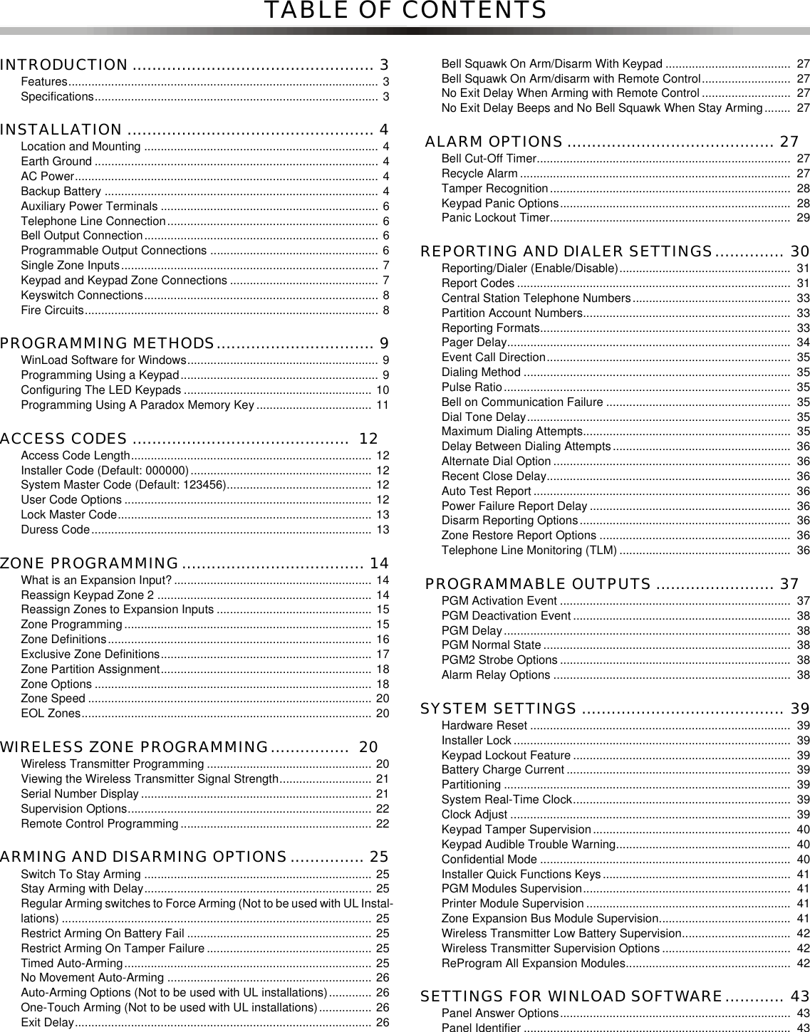 TABLE OF CONTENTSINTRODUCTION ................................................. 3Features.............................................................................................. 3Specifications...................................................................................... 3INSTALLATION .................................................. 4Location and Mounting ....................................................................... 4Earth Ground ...................................................................................... 4AC Power............................................................................................ 4Backup Battery ................................................................................... 4Auxiliary Power Terminals .................................................................. 6Telephone Line Connection................................................................ 6Bell Output Connection....................................................................... 6Programmable Output Connections ................................................... 6Single Zone Inputs.............................................................................. 7Keypad and Keypad Zone Connections ............................................. 7Keyswitch Connections....................................................................... 8Fire Circuits......................................................................................... 8PROGRAMMING METHODS................................ 9WinLoad Software for Windows.......................................................... 9Programming Using a Keypad............................................................ 9Configuring The LED Keypads ......................................................... 10Programming Using A Paradox Memory Key ................................... 11ACCESS CODES ............................................  12Access Code Length......................................................................... 12Installer Code (Default: 000000)....................................................... 12System Master Code (Default: 123456)............................................ 12User Code Options ........................................................................... 12Lock Master Code............................................................................. 13Duress Code..................................................................................... 13ZONE PROGRAMMING..................................... 14What is an Expansion Input? ............................................................ 14Reassign Keypad Zone 2 ................................................................. 14Reassign Zones to Expansion Inputs ............................................... 15Zone Programming ........................................................................... 15Zone Definitions................................................................................ 16Exclusive Zone Definitions................................................................ 17Zone Partition Assignment................................................................ 18Zone Options .................................................................................... 18Zone Speed ...................................................................................... 20EOL Zones........................................................................................ 20WIRELESS ZONE PROGRAMMING................  20Wireless Transmitter Programming .................................................. 20Viewing the Wireless Transmitter Signal Strength............................ 21Serial Number Display ...................................................................... 21Supervision Options.......................................................................... 22Remote Control Programming .......................................................... 22ARMING AND DISARMING OPTIONS............... 25Switch To Stay Arming ..................................................................... 25Stay Arming with Delay..................................................................... 25Regular Arming switches to Force Arming (Not to be used with UL Instal-lations) .............................................................................................. 25Restrict Arming On Battery Fail ........................................................ 25Restrict Arming On Tamper Failure .................................................. 25Timed Auto-Arming........................................................................... 25No Movement Auto-Arming .............................................................. 26Auto-Arming Options (Not to be used with UL installations)............. 26One-Touch Arming (Not to be used with UL installations)................ 26Exit Delay.......................................................................................... 26Bell Squawk On Arm/Disarm With Keypad ...................................... 27Bell Squawk On Arm/disarm with Remote Control........................... 27No Exit Delay When Arming with Remote Control ........................... 27No Exit Delay Beeps and No Bell Squawk When Stay Arming........ 27 ALARM OPTIONS .......................................... 27Bell Cut-Off Timer............................................................................. 27Recycle Alarm .................................................................................. 27Tamper Recognition......................................................................... 28Keypad Panic Options...................................................................... 28Panic Lockout Timer......................................................................... 29REPORTING AND DIALER SETTINGS.............. 30Reporting/Dialer (Enable/Disable).................................................... 31Report Codes ................................................................................... 31Central Station Telephone Numbers................................................ 33Partition Account Numbers............................................................... 33Reporting Formats............................................................................ 33Pager Delay...................................................................................... 34Event Call Direction.......................................................................... 35Dialing Method ................................................................................. 35Pulse Ratio....................................................................................... 35Bell on Communication Failure ........................................................ 35Dial Tone Delay................................................................................ 35Maximum Dialing Attempts............................................................... 35Delay Between Dialing Attempts...................................................... 36Alternate Dial Option ........................................................................ 36Recent Close Delay.......................................................................... 36Auto Test Report .............................................................................. 36Power Failure Report Delay ............................................................. 36Disarm Reporting Options................................................................ 36Zone Restore Report Options .......................................................... 36Telephone Line Monitoring (TLM) .................................................... 36 PROGRAMMABLE OUTPUTS ........................ 37PGM Activation Event ...................................................................... 37PGM Deactivation Event .................................................................. 38PGM Delay ....................................................................................... 38PGM Normal State ........................................................................... 38PGM2 Strobe Options ...................................................................... 38Alarm Relay Options ........................................................................ 38SYSTEM SETTINGS ......................................... 39Hardware Reset ............................................................................... 39Installer Lock .................................................................................... 39Keypad Lockout Feature .................................................................. 39Battery Charge Current .................................................................... 39Partitioning ....................................................................................... 39System Real-Time Clock.................................................................. 39Clock Adjust ..................................................................................... 39Keypad Tamper Supervision............................................................ 40Keypad Audible Trouble Warning..................................................... 40Confidential Mode ............................................................................ 40Installer Quick Functions Keys......................................................... 41PGM Modules Supervision............................................................... 41Printer Module Supervision .............................................................. 41Zone Expansion Bus Module Supervision........................................ 41Wireless Transmitter Low Battery Supervision................................. 42Wireless Transmitter Supervision Options ....................................... 42ReProgram All Expansion Modules.................................................. 42SETTINGS FOR WINLOAD SOFTWARE............ 43Panel Answer Options...................................................................... 43Panel Identifier ................................................................................. 43