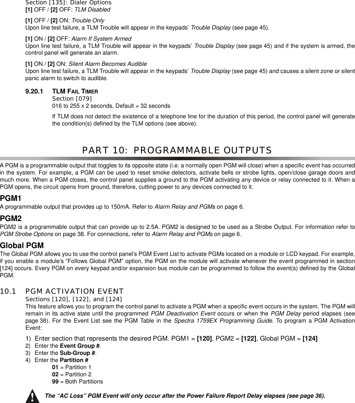 Section [135]: Dialer Options [1] OFF / [2] OFF: TLM Disabled[1] OFF / [2] ON: Trouble OnlyUpon line test failure, a TLM Trouble will appear in the keypads’ Trouble Display (see page 45).[1] ON / [2] OFF: AlarmIfSystemArmedUpon line test failure, a TLM Trouble will appear in the keypads’ Trouble Display (see page 45) and if the system is armed, thecontrol panel will generate an alarm.[1] ON / [2] ON: Silent Alarm Becomes AudibleUpon line test failure, a TLM Trouble will appear in the keypads’ Trouble Display (see page 45) and causes a silent zone or silentpanic alarm to switch to audible.9.20.1 TLM FAIL TIMERSection [079] 016 to 255 x 2 seconds, Default = 32 secondsIf TLM does not detect the existence of a telephone line for the duration of this period, the control panel will generatethe condition(s) defined by the TLM options (see above).PART 10:  PROGRAMMABLE OUTPUTSA PGM is a programmable output that toggles to its opposite state (i.e. a normally open PGM will close) when a specific event has occurredin the system. For example, a PGM can be used to reset smoke detectors, activate bells or strobe lights, open/close garage doors andmuch more. When a PGM closes, the control panel supplies a ground to the PGM activating any device or relay connected to it. When aPGM opens, the circuit opens from ground, therefore, cutting power to any devices connected to it.PGM1A programmable output that providesup to 150mA.Refer toAlarm Relay and PGMs on page 6.PGM2PGM2 is a programmable output that can provide up to 2.5A. PGM2 is designed to be used as a Strobe Output. For information refer toPGM Strobe Options on page 38. For connections, refer to Alarm Relay and PGMs on page 6.Global PGMThe Global PGM allows you to use the control panel’s PGM Event List to activate PGMs located on a module or LCD keypad. For example,if you enable a module’s “Follows Global PGM” option, the PGM on the module will activate whenever the event programmed in section[124] occurs. Every PGM on every keypad and/or expansion bus module can be programmed to follow the event(s) defined by the GlobalPGM.10.1 PGM ACTIVATION EVENTSections [120], [122], and [124]This feature allows you to program the control panel to activate a PGM when a specific event occurs in the system. The PGM willremain in its active state until the programmed PGM Deactivation Event occurs or when the PGM Delay period elapses (seepage 38). For the Event List see the PGM Table in the Spectra 1759EX Programming Guide. To program a PGM ActivationEvent:1) Enter section that represents the desired PGM. PGM1 = [120],PGM2=[122],GlobalPGM=[124]2) Enter the Event Group #.3) Enter the Sub-Group #.4) Enter the Partition #01 = Partition 102 = Partition 299 = Both PartitionsThe “AC Loss” PGM Event will only occur after the Power Failure Report Delay elapses (see page 36).