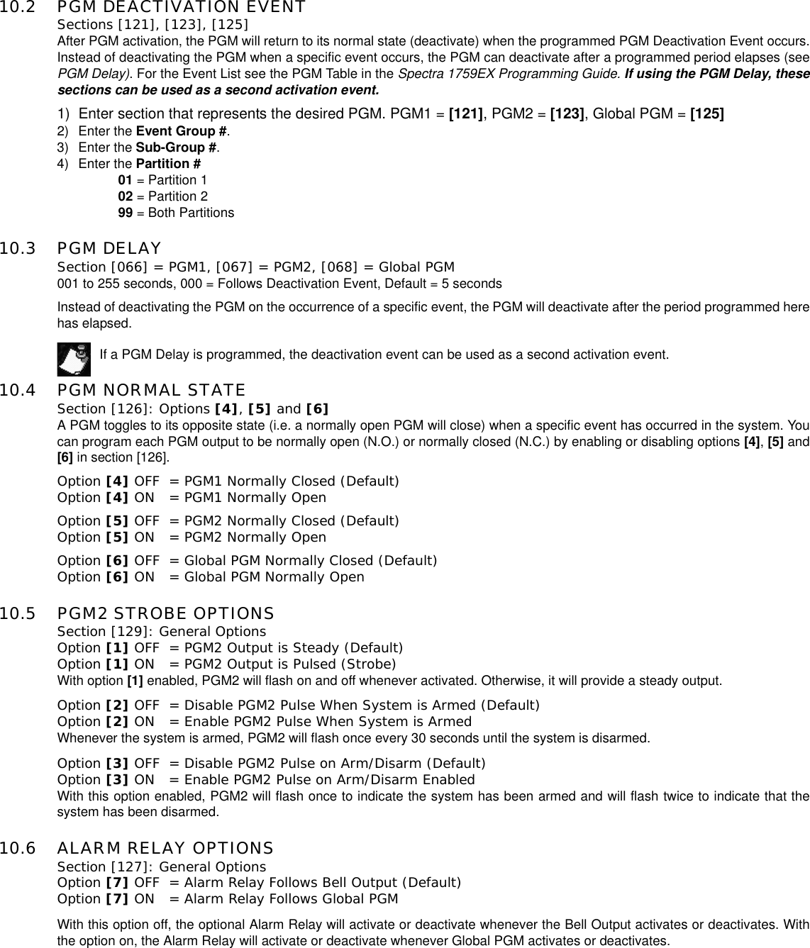 10.2 PGM DEACTIVATION EVENTSections [121], [123], [125]After PGM activation, the PGM will return to its normal state (deactivate) when the programmed PGM Deactivation Event occurs.Instead of deactivating the PGM when a specific event occurs, the PGM can deactivate after a programmed period elapses (seePGM Delay). For the Event List see the PGM Table in the Spectra 1759EX Programming Guide. If using the PGM Delay, thesesections can be used as a second activation event.1) Enter section that represents the desired PGM. PGM1 = [121],PGM2=[123],GlobalPGM=[125]2) Enter the Event Group #.3) Enter the Sub-Group #.4) Enter the Partition #01 = Partition 102 = Partition 299 = Both Partitions10.3 PGM DELAY Section [066] = PGM1, [067] = PGM2, [068] = Global PGM001 to 255 seconds, 000 = Follows Deactivation Event, Default = 5 secondsInstead of deactivating the PGM on the occurrence of a specific event, the PGM will deactivate after the period programmed herehas elapsed.If a PGM Delay is programmed, the deactivation event can be used as a second activation event.10.4 PGM NORMAL STATESection [126]: Options [4], [5] and [6]A PGM toggles to its opposite state (i.e. a normally open PGM will close) when a specific event has occurred in the system. Youcan program each PGM output to be normally open (N.O.) or normally closed (N.C.) by enabling or disabling options [4],[5] and[6] in section [126].Option [4] OFF = PGM1 Normally Closed (Default)Option [4] ON  = PGM1 Normally OpenOption [5] OFF = PGM2 Normally Closed (Default)Option [5] ON  = PGM2 Normally OpenOption [6] OFF = Global PGM Normally Closed (Default)Option [6] ON  = Global PGM Normally Open10.5 PGM2 STROBE OPTIONSSection [129]: General OptionsOption [1] OFF = PGM2 Output is Steady (Default)Option [1] ON  = PGM2 Output is Pulsed (Strobe)With option [1] enabled, PGM2 will flash on and off whenever activated. Otherwise, it will provide a steady output.Option [2] OFF = Disable PGM2 Pulse When System is Armed (Default)Option [2] ON  = Enable PGM2 Pulse When System is Armed Whenever the system is armed, PGM2 will flash once every 30 seconds until the system is disarmed.Option [3] OFF = Disable PGM2 Pulse on Arm/Disarm (Default)Option [3] ON  = Enable PGM2 Pulse on Arm/Disarm EnabledWith this option enabled, PGM2 will flash once to indicate the system has been armed and will flash twice to indicate that thesystem has been disarmed.10.6 ALARM RELAY OPTIONSSection [127]: General OptionsOption [7] OFF = Alarm Relay Follows Bell Output (Default)Option [7] ON  = Alarm Relay Follows Global PGMWith this option off, the optional Alarm Relay will activate or deactivate whenever the Bell Output activates or deactivates. Withthe option on, the Alarm Relay will activate or deactivate whenever Global PGM activates or deactivates.