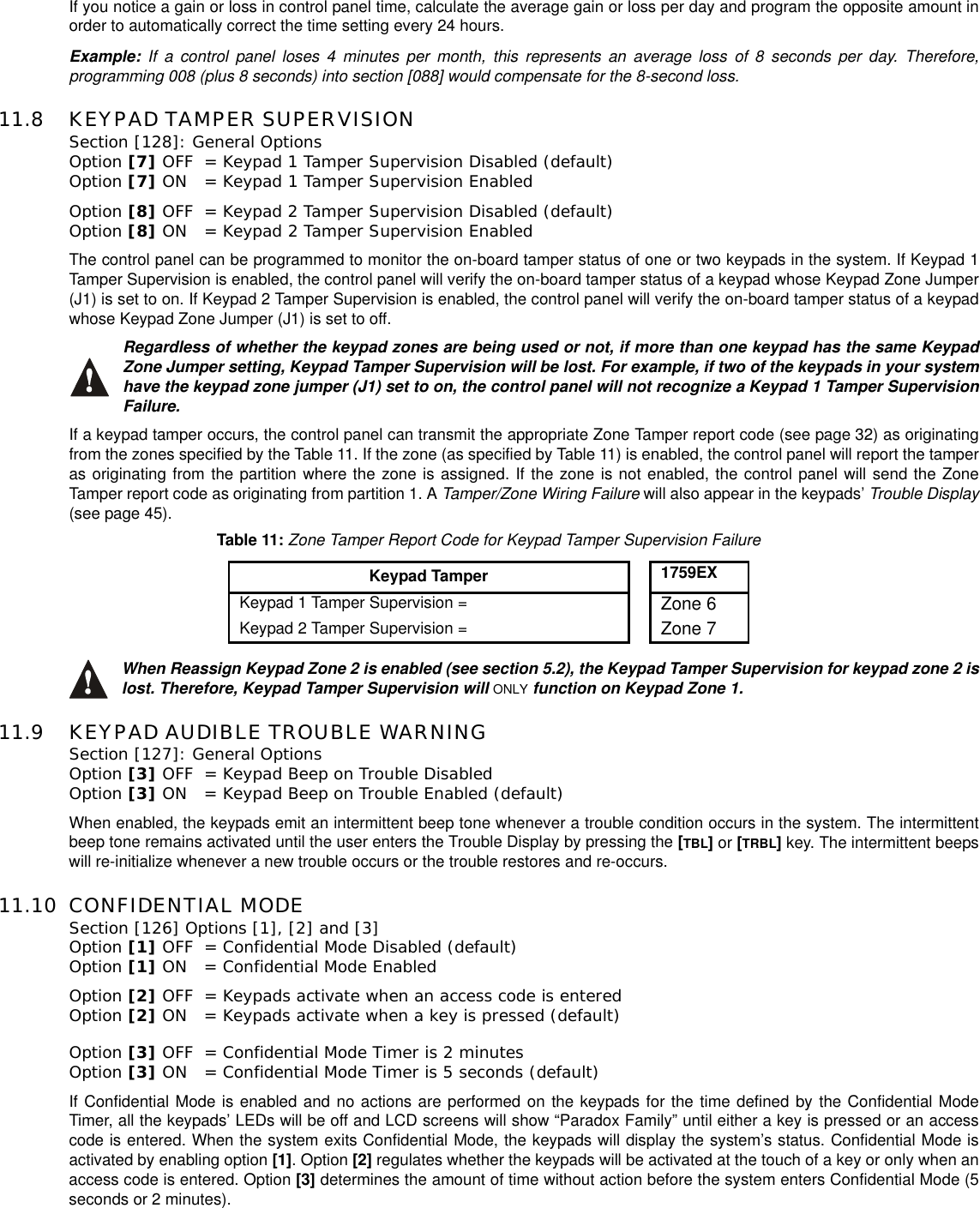 If you notice a gain or loss in control panel time, calculate the average gain or loss per day and program the opposite amount inorder to automatically correct the time setting every 24 hours.Example: If a control panel loses 4 minutes per month, this represents an average loss of 8 seconds per day. Therefore,programming 008 (plus 8 seconds) into section [088] would compensate for the 8-second loss.11.8 KEYPAD TAMPER SUPERVISIONSection [128]: General Options Option [7] OFF = Keypad 1 Tamper Supervision Disabled (default)Option [7] ON = Keypad 1 Tamper Supervision EnabledOption [8] OFF = Keypad 2 Tamper Supervision Disabled (default)Option [8] ON = Keypad 2 Tamper Supervision EnabledThe control panel can be programmed to monitor the on-board tamper status of one or two keypads in the system. If Keypad 1Tamper Supervision is enabled, the control panel will verify the on-board tamper status of a keypad whose Keypad Zone Jumper(J1) is set to on. If Keypad 2 Tamper Supervision is enabled, the control panel will verify the on-board tamper status of a keypadwhose Keypad Zone Jumper (J1) is set to off.Regardless of whether the keypad zones are being used or not, if more than one keypad has the same KeypadZone Jumper setting, Keypad Tamper Supervision will be lost. For example, if two of the keypads in your systemhave the keypad zone jumper (J1) set to on, the control panel will not recognize a Keypad 1 Tamper SupervisionFailure.If a keypad tamper occurs, the control panel can transmit the appropriate Zone Tamper report code (see page 32) as originatingfrom the zones specified by the Table 11. If the zone (as specified by Table 11) is enabled, the control panel will report the tamperas originating from the partition where the zone is assigned. If the zone is not enabled, the control panel will send the ZoneTamper report code as originating from partition 1. A Tamper/Zone Wiring Failure will also appear in the keypads’ Trouble Display(see page 45).When Reassign Keypad Zone 2 is enabled (see section 5.2), the Keypad Tamper Supervision for keypad zone 2 islost. Therefore, Keypad Tamper Supervision will ONLY function on Keypad Zone 1.11.9 KEYPAD AUDIBLE TROUBLE WARNINGSection [127]: General Options Option [3] OFF = Keypad Beep on Trouble Disabled Option [3] ON = Keypad Beep on Trouble Enabled (default)When enabled, the keypads emit an intermittent beep tone whenever a trouble condition occurs in the system. The intermittentbeep tone remains activated until the user enters the Trouble Display by pressing the [TBL]or [TRBL]key. The intermittent beepswill re-initialize whenever a new trouble occurs or the trouble restores and re-occurs.11.10 CONFIDENTIAL MODESection [126] Options [1], [2] and [3] Option [1] OFF = Confidential Mode Disabled (default)Option [1] ON = Confidential Mode Enabled Option [2] OFF = Keypads activate when an access code is entered Option [2] ON = Keypads activate when a key is pressed (default)Option [3] OFF = Confidential Mode Timer is 2 minutes Option [3] ON = Confidential Mode Timer is 5 seconds (default)If Confidential Mode is enabled and no actions are performed on the keypads for the time defined by the Confidential ModeTimer, all the keypads’ LEDs will be off and LCD screens will show “Paradox Family” until either a key is pressed or an accesscode is entered. When the system exits Confidential Mode, the keypads will display the system’s status. Confidential Mode isactivated by enabling option [1].Option[2] regulates whether the keypads will be activated at the touch of a key or only when anaccess code is entered. Option [3] determines the amount of time without action before the system enters Confidential Mode (5seconds or 2 minutes).Table 11:Zone Tamper Report Code for Keypad Tamper Supervision FailureKeypad Tamper1759EXKeypad 1 Tamper Supervision = Zone 6Keypad 2 Tamper Supervision = Zone 7