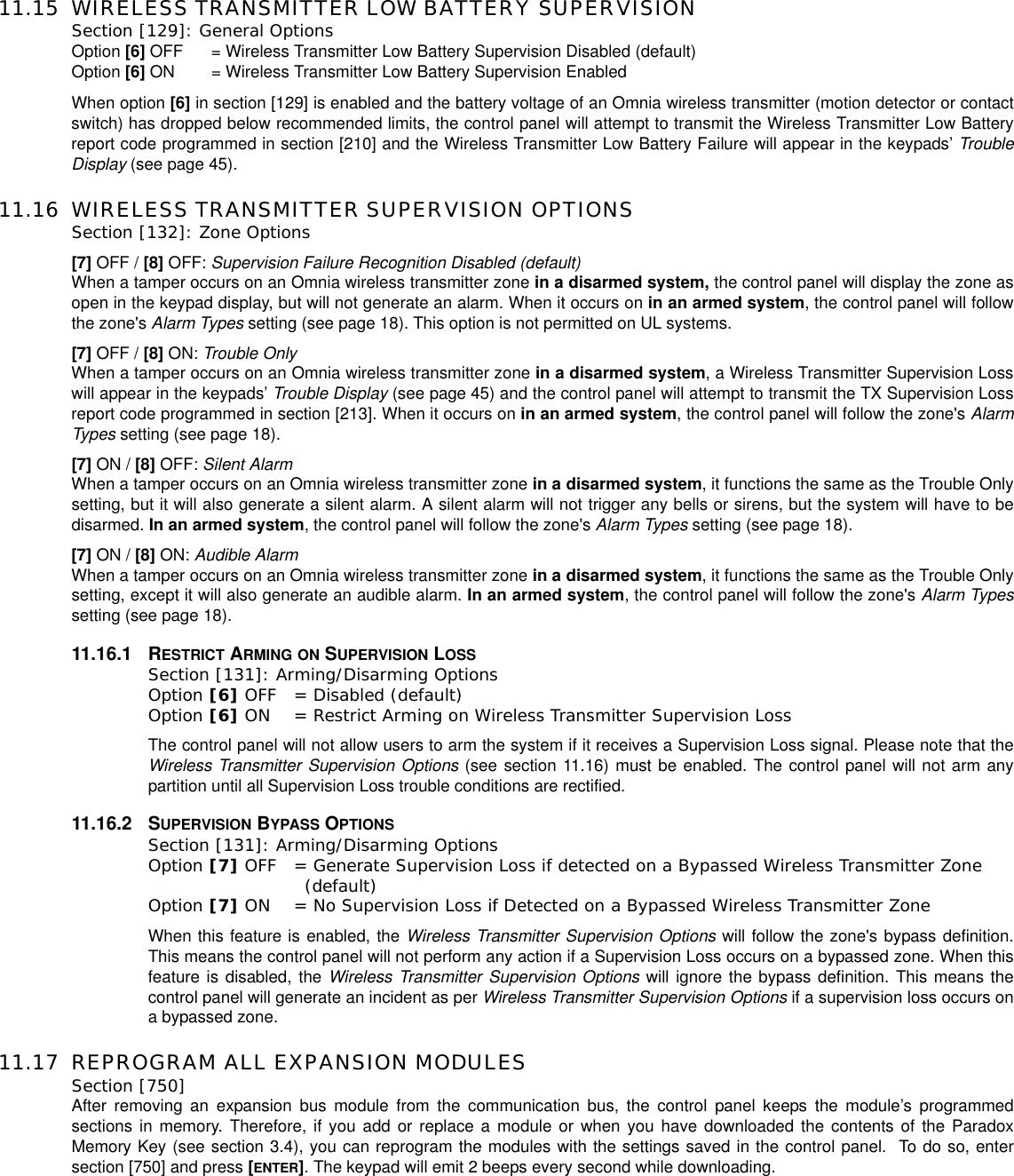 11.15 WIRELESS TRANSMITTER LOW BATTERY SUPERVISIONSection [129]: General Options Option [6] OFF = Wireless Transmitter Low Battery Supervision Disabled (default)Option [6] ON = Wireless Transmitter Low Battery Supervision EnabledWhen option [6] in section [129] is enabled and the battery voltage of an Omnia wireless transmitter (motion detector or contactswitch) has dropped below recommended limits, the control panel will attempt to transmit the Wireless Transmitter Low Batteryreport code programmed in section [210] and the Wireless Transmitter Low Battery Failure will appear in the keypads’ TroubleDisplay (see page 45).11.16 WIRELESS TRANSMITTER SUPERVISION OPTIONS Section [132]: Zone Options[7] OFF / [8] OFF: Supervision Failure Recognition Disabled (default)When a tamper occurs on an Omnia wireless transmitter zone in a disarmed system, the control panel will display the zone asopen in the keypad display, but will not generate an alarm. When it occurs on in an armed system, the control panel will followthe zone&apos;s Alarm Types setting (see page 18). This option is not permitted on UL systems.[7] OFF / [8] ON: Trouble OnlyWhen a tamper occurs on an Omnia wireless transmitter zone in a disarmed system, a Wireless Transmitter Supervision Losswill appear in the keypads’ Trouble Display (see page 45) and the control panel will attempt to transmit the TX Supervision Lossreport code programmed in section [213]. When it occurs on in an armed system, the control panel will follow the zone&apos;s AlarmTypes setting (see page 18).[7] ON / [8] OFF: Silent AlarmWhen a tamper occurs on an Omnia wireless transmitter zone in a disarmed system, it functions the same as the Trouble Onlysetting, but it will also generate a silent alarm. A silent alarm will not trigger any bells or sirens, but the system will have to bedisarmed. In an armed system, the control panel will follow the zone&apos;s Alarm Types setting (see page 18).[7] ON / [8] ON: Audible AlarmWhen a tamper occurs on an Omnia wireless transmitter zone in a disarmed system, it functions the same as the Trouble Onlysetting, except it will also generate an audible alarm. In an armed system, the control panel will follow the zone&apos;s Alarm Typessetting (see page 18).11.16.1 RESTRICT ARMING ON SUPERVISION LOSSSection [131]: Arming/Disarming OptionsOption [6] OFF = Disabled (default)Option [6] ON = Restrict Arming on Wireless Transmitter Supervision LossThe control panel will not allow users to arm the system if it receives a Supervision Loss signal. Please note that theWireless Transmitter Supervision Options (see section 11.16) must be enabled. The control panel will not arm anypartition until all Supervision Loss trouble conditions are rectified.11.16.2 SUPERVISION BYPASS OPTIONSSection [131]: Arming/Disarming OptionsOption [7] OFF = Generate Supervision Loss if detected on a Bypassed Wireless Transmitter Zone (default)Option [7] ON = No Supervision Loss if Detected on a Bypassed Wireless Transmitter Zone When this feature is enabled, the Wireless Transmitter Supervision Options will follow the zone&apos;s bypass definition.This means the control panel will not perform any action if a Supervision Loss occurs on a bypassed zone. When thisfeature is disabled, the Wireless Transmitter Supervision Options will ignore the bypass definition. This means thecontrol panel will generate an incident as per Wireless Transmitter Supervision Options if a supervision loss occurs ona bypassed zone.11.17 REPROGRAM ALL EXPANSION MODULESSection [750]After removing an expansion bus module from the communication bus, the control panel keeps the module’s programmedsections in memory. Therefore, if you add or replace a module or when you have downloaded the contents of the ParadoxMemory Key (see section 3.4), you can reprogram the modules with the settings saved in the control panel. To do so, entersection [750] and press [ENTER]. The keypad will emit 2 beeps every second while downloading.