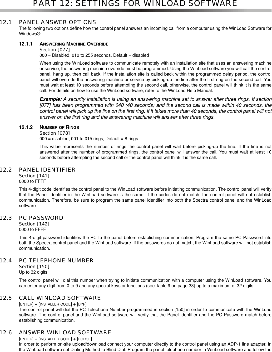 PART 12: SETTINGS FOR WINLOAD SOFTWARE12.1 PANEL ANSWER OPTIONSThe following two options define how the control panel answers an incoming call from a computer using the WinLoad Software forWindows®.12.1.1 ANSWERING MACHINE OVERRIDESection [077]000 = Disabled, 010 to 255 seconds, Default = disabledWhen using the WinLoad software to communicate remotely with an installation site that uses an answering machineor service, the answering machine override must be programmed. Using the WinLoad software you will call the controlpanel, hang up, then call back. If the installation site is called back within the programmed delay period, the controlpanel will override the answering machine or service by picking-up the line after the first ring on the second call. Youmust wait at least 10 seconds before attempting the second call, otherwise, the control panel will think it is the samecall. For details on how to use the WinLoad software, refer to the WinLoad Help Manual.Example: A security installation is using an answering machine set to answer after three rings. If section[077] has been programmed with 040 (40 seconds) and the second call is made within 40 seconds, thecontrol panel will pick up the line on the first ring. If it takes more than 40 seconds, the control panel will notanswer on the first ring and the answering machine will answer after three rings.12.1.2 NUMBER OF RINGSSection [078]000 = disabled, 001 to 015 rings, Default = 8 ringsThis value represents the number of rings the control panel will wait before picking-up the line. If the line is notanswered after the number of programmed rings, the control panel will answer the call. You must wait at least 10seconds before attempting the second call or the control panel will think it is the same call.12.2 PANEL IDENTIFIERSection [141]0000 to FFFFThis 4-digit code identifies the control panel to the WinLoad software before initiating communication. The control panel will verifythat the Panel Identifier in the WinLoad software is the same. If the codes do not match, the control panel will not establishcommunication. Therefore, be sure to program the same panel identifier into both the Spectra control panel and the WinLoadsoftware.12.3 PC PASSWORDSection [142]0000 to FFFFThis 4-digit password identifies the PC to the panel before establishing communication. Program the same PC Password intoboth the Spectra control panel and the WinLoad software. If the passwords do not match, the WinLoad software will not establishcommunication.12.4 PC TELEPHONE NUMBERSection [150]Up to 32 digitsThe control panel will dial this number when trying to initiate communication with a computer using the WinLoad software. Youcan enter any digit from 0 to 9 and any special keys or functions (see Table 9 on page 33) up to a maximum of 32 digits.12.5 CALL WINLOAD SOFTWARE[ENTER]+[INSTALLER CODE]+[BYP]The control panel will dial the PC Telephone Number programmed in section [150] in order to communicate with the WinLoadsoftware. The control panel and the WinLoad software will verify that the Panel Identifier and the PC Password match beforeestablishing communication.12.6 ANSWER WINLOAD SOFTWARE[ENTER]+[INSTALLER CODE]+[FORCE]In order to perform on-site upload/download connect your computer directly to the control panel using an ADP-1 line adapter. Inthe WinLoad software set Dialing Method to Blind Dial. Program the panel telephone number in WinLoad software and follow the