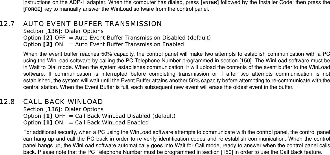 instructions on the ADP-1 adapter. When the computer has dialed, press [ENTER]followed by the Installer Code, then press the[FORCE]key to manually answer the WinLoad software from the control panel.12.7 AUTO EVENT BUFFER TRANSMISSIONSection [136]: Dialer OptionsOption [2] OFF = Auto Event Buffer Transmission Disabled (default)Option [2] ON = Auto Event Buffer Transmission EnabledWhen the event buffer reaches 50% capacity, the control panel will make two attempts to establish communication with a PCusing the WinLoad software by calling the PC Telephone Number programmed in section [150]. The WinLoad software must bein Wait to Dial mode. When the system establishes communication, it will upload the contents of the event buffer to the WinLoadsoftware. If communication is interrupted before completing transmission or if after two attempts communication is notestablished, the system will wait until the Event Buffer attains another 50% capacity before attempting to re-communicate with thecentral station. When the Event Buffer is full, each subsequent new event will erase the oldest event in the buffer.12.8 CALL BACK WINLOADSection [136]: Dialer Options Option [1] OFF = Call Back WinLoad Disabled (default)Option [1] ON = Call Back WinLoad EnabledFor additional security, when a PC using the WinLoad software attempts to communicate with the control panel, the control panelcan hang up and call the PC back in order to re-verify identification codes and re-establish communication. When the controlpanel hangs up, the WinLoad software automatically goes into Wait for Call mode, ready to answer when the control panel callsback. Please note that the PC Telephone Number must be programmed in section [150] in order to use the Call Back feature.