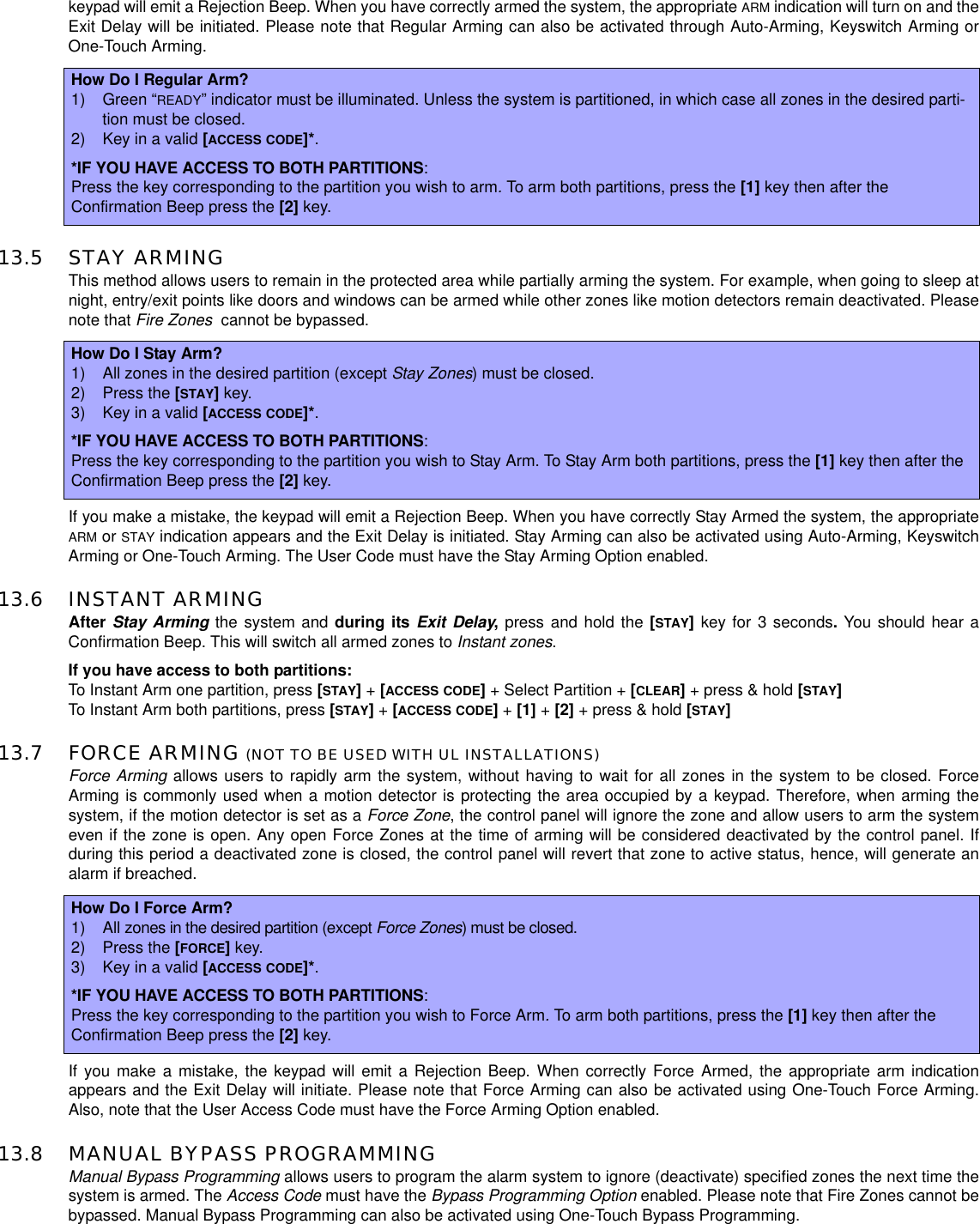 keypad will emit a Rejection Beep. When you have correctly armed the system, the appropriate ARM indication will turn on and theExit Delay will be initiated. Please note that Regular Arming can also be activated through Auto-Arming, Keyswitch Arming orOne-Touch Arming.13.5 STAY ARMINGThis method allows users to remain in the protected area while partially arming the system. For example, when going to sleep atnight, entry/exit points like doors and windows can be armed while other zones like motion detectors remain deactivated. Pleasenote that Fire Zones cannot be bypassed.If you make a mistake, the keypad will emit a Rejection Beep. When you have correctly Stay Armed the system, the appropriateARM or STAY indication appears and the Exit Delay is initiated. Stay Arming can also be activated using Auto-Arming, KeyswitchArming or One-Touch Arming. The User Code must have the Stay Arming Option enabled.13.6 INSTANT ARMINGAfter Stay Arming the system and during its Exit Delay,press and hold the [STAY]key for 3 seconds.You should hear aConfirmation Beep. This will switch all armed zones to Instant zones.If you have access to both partitions:To Instant Arm one partition, press [STAY]+[ACCESS CODE]+ Select Partition + [CLEAR]+ press &amp; hold [STAY]To Instant Arm both partitions, press [STAY]+[ACCESS CODE]+[1] +[2] + press &amp; hold [STAY]13.7 FORCE ARMING (NOT TO BE USED WITH UL INSTALLATIONS)Force Arming allows users to rapidly arm the system, without having to wait for all zones in the system to be closed. ForceArming is commonly used when a motion detector is protecting the area occupied by a keypad. Therefore, when arming thesystem, if the motion detector is set as a Force Zone, the control panel will ignore the zone and allow users to arm the systemeven if the zone is open. Any open Force Zones at the time of arming will be considered deactivated by the control panel. Ifduring this period a deactivated zone is closed, the control panel will revert that zone to active status, hence, will generate analarm if breached.If you make a mistake, the keypad will emit a Rejection Beep. When correctly Force Armed, the appropriate arm indicationappears and the Exit Delay will initiate. Please note that Force Arming can also be activated using One-Touch Force Arming.Also, note that the User Access Code must have the Force Arming Option enabled.13.8 MANUAL BYPASS PROGRAMMINGManual Bypass Programming allows users to program the alarm system to ignore (deactivate) specified zones the next time thesystem is armed. The Access Code must have the Bypass Programming Option enabled. Please note that Fire Zones cannot bebypassed. Manual Bypass Programming can also be activated using One-Touch Bypass Programming.How Do I Regular Arm?1) Green “READY” indicator must be illuminated. Unless the system is partitioned, in which case all zones in the desired parti-tion must be closed.2) Keyinavalid[ACCESS CODE]*.*IF YOU HAVE ACCESS TO BOTH PARTITIONS:Press the key corresponding to the partition you wish to arm.To arm both partitions, press the [1] key then after theConfirmation Beep press the [2] key.How Do I Stay Arm?1) All zones in the desired partition (except Stay Zones) must be closed.2) Press the [STAY]key.3) Keyinavalid[ACCESS CODE]*.*IF YOU HAVE ACCESS TO BOTH PARTITIONS:Press the key corresponding to the partition you wish to Stay Arm. To Stay Arm both partitions, press the [1] key then after theConfirmation Beep press the [2] key.How Do I Force Arm?1) All zones in the desired partition (except Force Zones)mustbeclosed.2) Press the [FORCE]key.3) Keyinavalid[ACCESS CODE]*.*IF YOU HAVE ACCESS TO BOTH PARTITIONS:Press the key corresponding to the partition you wish to Force Arm.To arm both partitions, press the [1] key then after theConfirmation Beep press the [2] key.