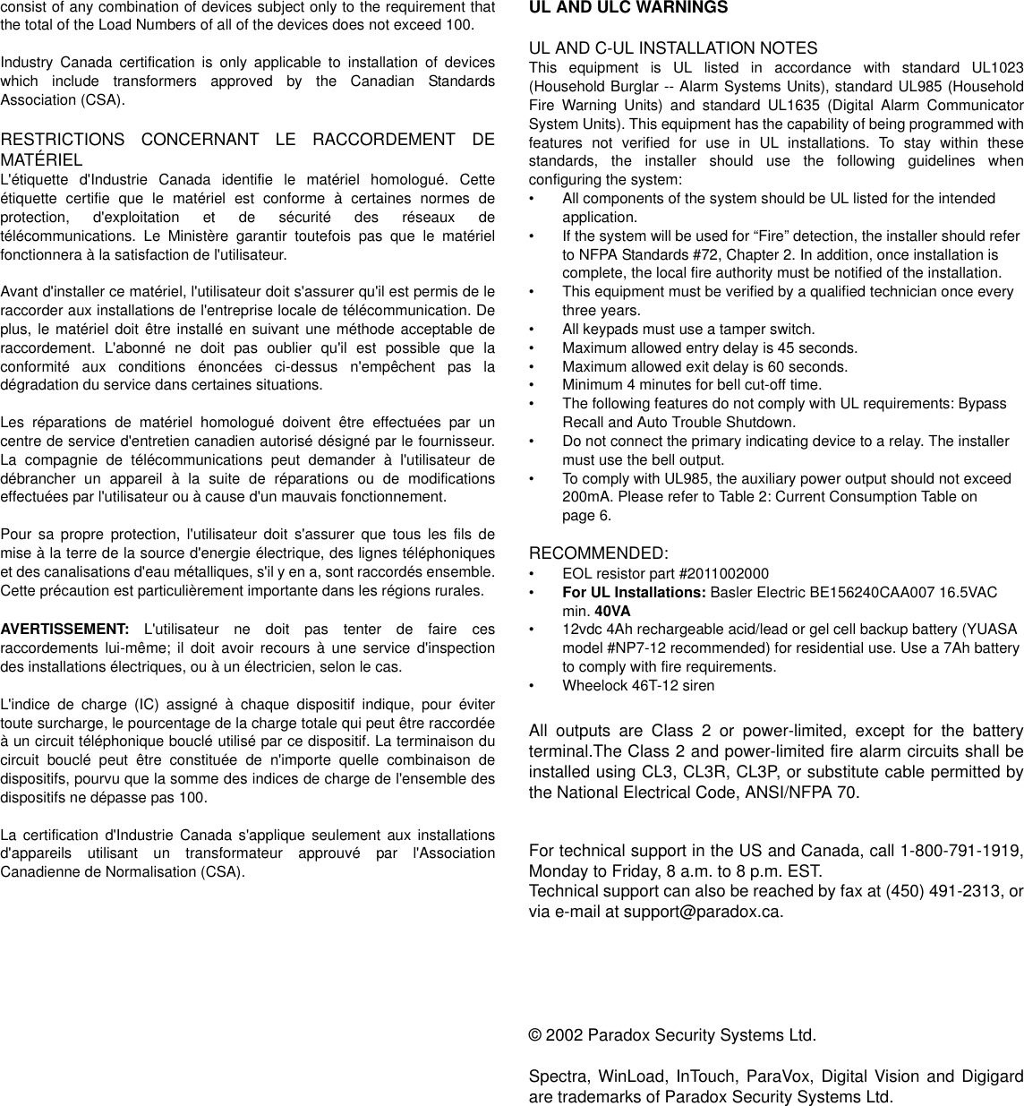 consist of any combination of devices subject only to the requirement thatthe total of the Load Numbers of all of the devices does not exceed 100.Industry Canada certification is only applicable to installation of deviceswhich include transformers approved by the Canadian StandardsAssociation (CSA).RESTRICTIONS CONCERNANT LE RACCORDEMENT DEMATÉRIELL&apos;étiquette d&apos;Industrie Canada identifie le matériel homologué. Cetteétiquette certifie que le matériel est conforme à certaines normes deprotection, d&apos;exploitation et de sécurité des réseaux detélécommunications. Le Ministère garantir toutefois pas que le matérielfonctionnera à la satisfaction de l&apos;utilisateur.Avant d&apos;installer ce matériel, l&apos;utilisateur doit s&apos;assurer qu&apos;il est permis de leraccorder aux installations de l&apos;entreprise locale de télécommunication. Deplus, le matériel doit être installé en suivant une méthode acceptable deraccordement. L&apos;abonné ne doit pas oublier qu&apos;il est possible que laconformité aux conditions énoncées ci-dessus n&apos;empêchent pas ladégradation du service dans certaines situations.Les réparations de matériel homologué doivent être effectuées par uncentre de service d&apos;entretien canadien autorisé désigné par le fournisseur.La compagnie de télécommunications peut demander à l&apos;utilisateur dedébrancher un appareil à la suite de réparations ou de modificationseffectuées par l&apos;utilisateur ou à cause d&apos;un mauvais fonctionnement.Pour sa propre protection, l&apos;utilisateur doit s&apos;assurer que tous les fils demise à la terre de la source d&apos;energie électrique, des lignes téléphoniqueset des canalisations d&apos;eau métalliques, s&apos;il y en a, sont raccordés ensemble.Cette précaution est particulièrement importante dans les régions rurales.AVERTISSEMENT: L&apos;utilisateur ne doit pas tenter de faire cesraccordements lui-même; il doit avoir recours à une service d&apos;inspectiondes installations électriques, ou à un électricien, selon le cas.L&apos;indice de charge (IC) assigné à chaque dispositif indique, pour évitertoute surcharge, le pourcentage de la charge totale qui peut être raccordéeà un circuit téléphonique bouclé utilisé par ce dispositif. La terminaison ducircuit bouclé peut être constituée de n&apos;importe quelle combinaison dedispositifs, pourvu que la somme des indices de charge de l&apos;ensemble desdispositifs ne dépasse pas 100.La certification d&apos;Industrie Canada s&apos;applique seulement aux installationsd&apos;appareils utilisant un transformateur approuvé par l&apos;AssociationCanadienne de Normalisation (CSA).UL AND ULC WARNINGSUL AND C-UL INSTALLATION NOTESThis equipment is UL listed in accordance with standard UL1023(Household Burglar -- Alarm Systems Units), standard UL985 (HouseholdFire Warning Units) and standard UL1635 (Digital Alarm CommunicatorSystem Units). This equipment has the capability of being programmed withfeatures not verified for use in UL installations. To stay within thesestandards, the installer should use the following guidelines whenconfiguring the system:• All components of the system should be UL listed for the intendedapplication.• If the system will be used for “Fire” detection, the installer should referto NFPA Standards #72, Chapter 2. In addition, once installation iscomplete, the local fire authority must be notified of the installation.• This equipment must be verified by a qualified technician once everythree years.• All keypads must use a tamper switch.• Maximum allowed entry delay is 45 seconds.• Maximum allowed exit delay is 60 seconds.• Minimum 4 minutes for bell cut-off time.• The following features do not comply with UL requirements: BypassRecall and Auto Trouble Shutdown.• Do not connect the primary indicating device to a relay. The installermust use the bell output.• To comply with UL985, the auxiliary power output should not exceed200mA. Please refer to Table 2: Current Consumption Table onpage 6.RECOMMENDED:• EOL resistor part #2011002000•For UL Installations: Basler Electric BE156240CAA007 16.5VACmin. 40VA• 12vdc 4Ah rechargeable acid/lead or gel cell backup battery (YUASAmodel #NP7-12 recommended) for residential use. Use a 7Ah batteryto comply with fire requirements.• Wheelock 46T-12 sirenAll outputs are Class 2 or power-limited, except for the batteryterminal.The Class 2 and power-limited fire alarm circuits shall beinstalled using CL3, CL3R, CL3P, or substitute cable permitted bythe National Electrical Code, ANSI/NFPA 70.For technical support in the US and Canada, call 1-800-791-1919,Monday to Friday, 8 a.m. to 8 p.m. EST.Technical support can also be reached by fax at (450) 491-2313, orvia e-mail at support@paradox.ca.© 2002 Paradox Security Systems Ltd.Spectra, WinLoad, InTouch, ParaVox, Digital Vision and Digigardare trademarks of Paradox Security Systems Ltd.