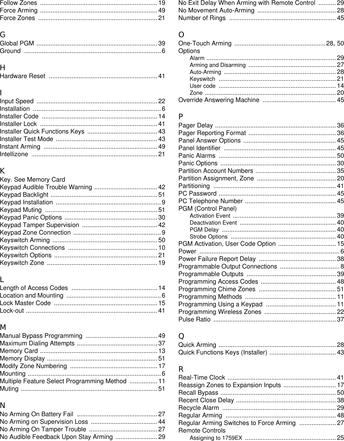 Follow Zones ...................................................................19Force Arming ...................................................................49Force Zones ....................................................................21GGlobal PGM ..................................................................... 39Ground ..............................................................................6HHardware Reset ..............................................................41IInput Speed ..................................................................... 22Installation .........................................................................6Installer Code ..................................................................14Installer Lock ...................................................................41Installer Quick Functions Keys ........................................43Installer Test Mode ..........................................................43Instant Arming .................................................................49Intellizone ........................................................................21KKey. See Memory CardKeypad Audible Trouble Warning ....................................42Keypad Backlight .............................................................51Keypad Installation ............................................................9Keypad Muting ................................................................51Keypad Panic Options .....................................................30Keypad Tamper Supervision ...........................................42Keypad Zone Connection ..................................................9Keyswitch Arming ............................................................50Keyswitch Connections ...................................................10Keyswitch Options ...........................................................21Keyswitch Zone ...............................................................19LLength of Access Codes .................................................14Location and Mounting ......................................................6Lock Master Code ...........................................................15Lock-out ...........................................................................41MManual Bypass Programming .........................................49Maximum Dialing Attempts ..............................................37Memory Card ...................................................................13Memory Display ...............................................................51Modify Zone Numbering ..................................................17Mounting ............................................................................6Multiple Feature Select Programming Method ................11Muting ..............................................................................51NNo Arming On Battery Fail ..............................................27No Arming on Supervision Loss ......................................44No Arming On Tamper Trouble .......................................27No Audible Feedback Upon Stay Arming ........................29No Exit Delay When Arming with Remote Control ..........29No Movement Auto-Arming ............................................. 28Number of Rings ............................................................. 45OOne-Touch Arming ....................................................28,50OptionsAlarm .......................................................................... 29Arming and Disarming .................................................. 27Auto-Arming ................................................................ 28Keyswitch ................................................................... 21User code ................................................................... 14Zone ........................................................................... 20Override Answering Machine ..........................................45PPager Delay ..................................................................... 36Pager Reporting Format .................................................. 36Panel Answer Options ..................................................... 45Panel Identifier ................................................................ 45Panic Alarms ................................................................... 50Panic Options .................................................................. 30Partition Account Numbers .............................................. 35Partition Assignment, Zone ............................................. 20Partitioning ...................................................................... 41PC Password ................................................................... 45PC Telephone Number .................................................... 45PGM (Control Panel)Activation Event ........................................................... 39Deactivation Event ....................................................... 40PGM Delay ................................................................. 40Strobe Options ............................................................ 40PGM Activation, User Code Option ................................. 15Power ................................................................................ 6Power Failure Report Delay ............................................ 38Programmable Output Connections .................................. 8Programmable Outputs ................................................... 39Programming Access Codes ........................................... 48Programming Chime Zones ............................................ 51Programming Methods .................................................... 11Programming Using a Keypad ........................................11Programming Wireless Zones ......................................... 22Pulse Ratio ...................................................................... 37QQuick Arming ................................................................... 28Quick Functions Keys (Installer) ...................................... 43RReal-Time Clock .............................................................. 41Reassign Zones to Expansion Inputs .............................. 17Recall Bypass .................................................................. 50Recent Close Delay ......................................................... 38Recycle Alarm ................................................................. 29Regular Arming ............................................................... 48Regular Arming Switches to Force Arming .....................27Remote ControlsAssigning to 1759EX .................................................... 25
