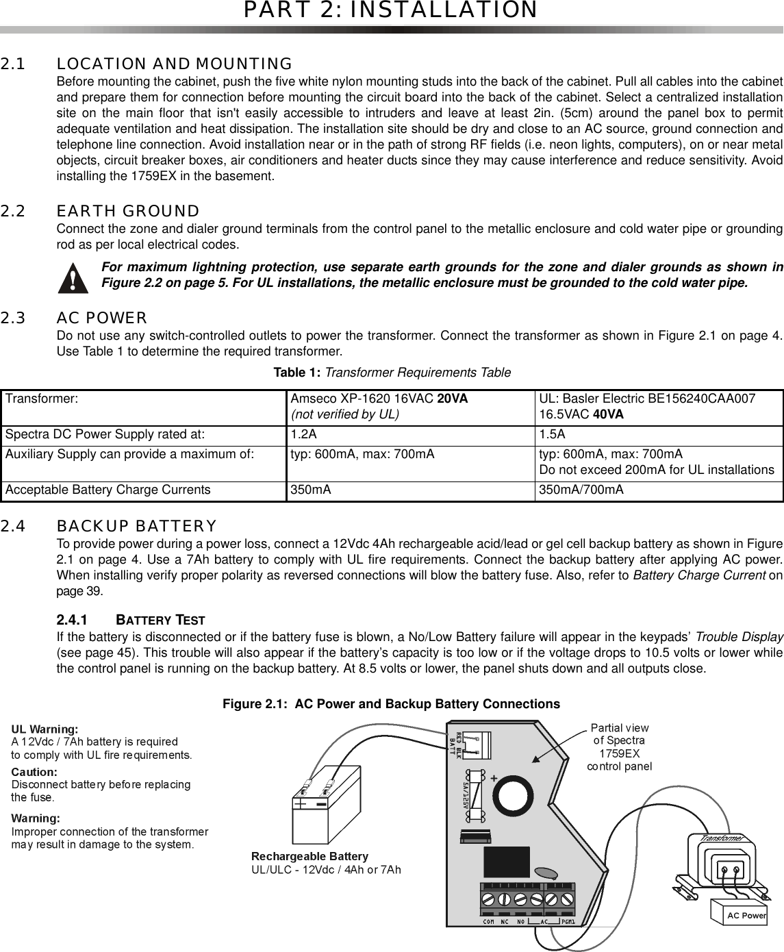 PART 2: INSTALLATION2.1 LOCATION AND MOUNTINGBefore mounting the cabinet, push the five white nylon mounting studs into the back of the cabinet. Pull all cables into the cabinetand prepare them for connection before mounting the circuit board into the back of the cabinet. Select a centralized installationsite on the main floor that isn&apos;t easily accessible to intruders and leave at least 2in. (5cm) around the panel box to permitadequate ventilation and heat dissipation. The installation site should be dry and close to an AC source, ground connection andtelephone line connection. Avoid installation near or in the path of strong RF fields (i.e. neon lights, computers), on or near metalobjects, circuit breaker boxes, air conditioners and heater ducts since they may cause interference and reduce sensitivity. Avoidinstalling the 1759EX in the basement.2.2 EARTH GROUNDConnect the zone and dialer ground terminals from the control panel to the metallic enclosure and cold water pipe or groundingrod as per local electrical codes.For maximum lightning protection, use separate earth grounds for the zone and dialer grounds as shown inFigure 2.2 on page 5. For UL installations, the metallic enclosure must be grounded to the cold water pipe.2.3 AC POWERDo not use any switch-controlled outlets to power the transformer. Connect the transformer as shown in Figure 2.1 on page 4.Use Table 1 to determine the required transformer.2.4 BACKUP BATTERYTo provide power during a power loss, connect a 12Vdc 4Ah rechargeable acid/lead or gel cell backup battery as shown in Figure2.1 on page 4. Use a 7Ah battery to comply with UL fire requirements. Connect the backup battery after applying AC power.When installing verify proper polarity as reversed connections will blow the battery fuse. Also, refer to Battery Charge Current onpage 39.2.4.1 BATTERY TESTIf the battery is disconnected or if the battery fuse is blown, a No/Low Battery failure will appear in the keypads’ Trouble Display(see page 45). This trouble will also appear if the battery’s capacity is too low or if the voltage drops to 10.5 volts or lower whilethe control panel is running on the backup battery. At 8.5 volts or lower, the panel shuts down and all outputs close.Figure 2.1: AC Power and Backup Battery ConnectionsTable 1:Transformer Requirements TableTransformer: Amseco XP-1620 16VAC 20VA(not verified by UL) UL: Basler Electric BE156240CAA00716.5VAC 40VASpectra DC Power Supply rated at: 1.2A 1.5AAuxiliary Supply can provide a maximum of: typ: 600mA, max: 700mA typ: 600mA, max: 700mADo not exceed 200mA for UL installationsAcceptable Battery Charge Currents 350mA 350mA/700mA