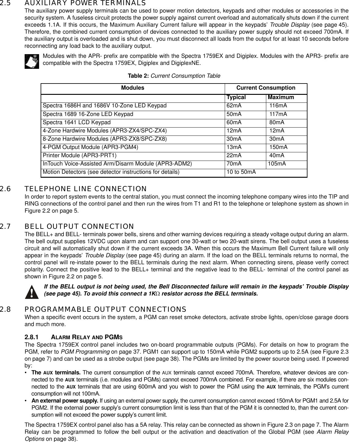 2.5 AUXILIARY POWER TERMINALSThe auxiliary power supply terminals can be used to power motion detectors, keypads and other modules or accessories in thesecurity system. A fuseless circuit protects the power supply against current overload and automatically shuts down if the currentexceeds 1.1A. If this occurs, the Maximum Auxiliary Current failure will appear in the keypads’ Trouble Display (see page 45).Therefore, the combined current consumption of devices connected to the auxiliary power supply should not exceed 700mA. Ifthe auxiliary output is overloaded and is shut down, you must disconnect all loads from the output for at least 10 seconds beforereconnecting any load back to the auxiliary output.Modules with the APR- prefix are compatible with the Spectra 1759EX and Digiplex. Modules with the APR3- prefix arecompatible with the Spectra 1759EX, Digiplex and DigiplexNE.2.6 TELEPHONE LINE CONNECTIONIn order to report system events to the central station, you must connect the incoming telephone company wires into the TIP andRING connections of the control panel and then run the wires from T1 and R1 to the telephone or telephone system as shown inFigure 2.2 on page 5.2.7 BELL OUTPUT CONNECTIONThe BELL+ and BELL- terminals power bells, sirens and other warning devices requiring a steady voltage output during an alarm.The bell output supplies 12VDC upon alarm and can support one 30-watt or two 20-watt sirens. The bell output uses a fuselesscircuit and will automatically shut down if the current exceeds 3A. When this occurs the Maximum Bell Current failure will onlyappear in the keypads’ Trouble Display (see page 45) during an alarm. If the load on the BELL terminals returns to normal, thecontrol panel will re-instate power to the BELL terminals during the next alarm. When connecting sirens, please verify correctpolarity. Connect the positive lead to the BELL+ terminal and the negative lead to the BELL- terminal of the control panel asshown in Figure 2.2 on page 5.If the BELL output is not being used, the Bell Disconnected failure will remain in the keypads’ Trouble Display(see page 45). To avoid this connect a 1KΩresistor across the BELL terminals.2.8 PROGRAMMABLE OUTPUT CONNECTIONSWhen a specific event occurs in the system, a PGM can reset smoke detectors, activate strobe lights, open/close garage doorsand much more.2.8.1 ALARM RELAY AND PGMSThe Spectra 1759EX control panel includes two on-board programmable outputs (PGMs). For details on how to program thePGM, refer to PGM Programming on page 37. PGM1 can support up to 150mA while PGM2 supports up to 2.5A (see Figure 2.3on page 7) and can be used as a strobe output (see page 38). The PGMs are limited by the power source being used. If poweredby:•TheAUXterminals.The current consumption of theAUXterminals cannot exceed 700mA. Therefore, whatever devices are con-nected to theAUXterminals (i.e. modules and PGMs) cannot exceed 700mA combined. For example, if there are six modules con-nected to theAUXterminals that are using 600mA and you wish to power the PGM using theAUXterminals, the PGM’s currentconsumption will not 100mA.•An external power supply.If using an external power supply, the current consumption cannot exceed 150mA for PGM1 and 2.5A forPGM2. If the external power supply’s current consumption limit is less than that of the PGM it is connected to, than the current con-sumption will not exceed the power supply’s current limit.The Spectra 1759EX control panel also has a 5A relay. This relay can be connected as shown in Figure 2.3 on page 7. The AlarmRelay can be programmed to follow the bell output or the activation and deactivation of the Global PGM (see Alarm RelayOptions on page 38).Table 2:Current Consumption TableModules Current ConsumptionTypical MaximumSpectra 1686H and 1686V 10-Zone LED Keypad 62mA 116mASpectra 1689 16-Zone LED Keypad 50mA 117mASpectra 1641 LCD Keypad 60mA 80mA4-Zone Hardwire Modules (APR3-ZX4/SPC-ZX4) 12mA 12mA8-Zone Hardwire Modules (APR3-ZX8/SPC-ZX8) 30mA 30mA4-PGM Output Module (APR3-PGM4) 13mA 150mAPrinter Module (APR3-PRT1) 22mA 40mAInTouch Voice-Assisted Arm/Disarm Module (APR3-ADM2) 70mA 105mAMotion Detectors (see detector instructions for details) 10 to 50mA
