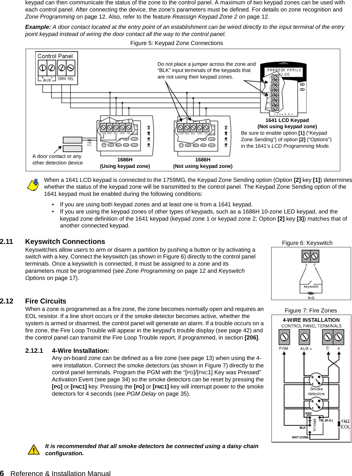 6   Reference &amp; Installation Manual   keypad can then communicate the status of the zone to the control panel. A maximum of two keypad zones can be used with each control panel. After connecting the device, the zone&apos;s parameters must be defined. For details on zone recognition and  Zone Programming on page 12. Also, refer to the feature Reassign Keypad Zone 2 on page 12.Example: A door contact located at the entry point of an establishment can be wired directly to the input terminal of the entry point keypad instead of wiring the door contact all the way to the control panel. Figure 5: Keypad Zone ConnectionsWhen a 1641 LCD keypad is connected to the 1759MG, the Keypad Zone Sending option (Option [2] key [1]) determines whether the status of the keypad zone will be transmitted to the control panel. The Keypad Zone Sending option of the 1641 keypad must be enabled during the following conditions:• If you are using both keypad zones and at least one is from a 1641 keypad.• If you are using the keypad zones of other types of keypads, such as a 1686H 10-zone LED keypad, and the keypad zone definition of the 1641 keypad (keypad zone 1 or keypad zone 2; Option [2] key [3]) matches that of another connected keypad.2.11 Keyswitch ConnectionsKeyswitches allow users to arm or disarm a partition by pushing a button or by activating a switch with a key. Connect the keyswitch (as shown in Figure 6) directly to the control panel terminals. Once a keyswitch is connected, it must be assigned to a zone and its parameters must be programmed (see Zone Programming on page 12 and Keyswitch Options on page 17).2.12 Fire CircuitsWhen a zone is programmed as a fire zone, the zone becomes normally open and requires an EOL resistor. If a line short occurs or if the smoke detector becomes active, whether the system is armed or disarmed, the control panel will generate an alarm. If a trouble occurs on a fire zone, the Fire Loop Trouble will appear in the keypad’s trouble display (see page 42) and the control panel can transmit the Fire Loop Trouble report, if programmed, in section [206]. 2.12.1 4-Wire Installation:Any on-board zone can be defined as a fire zone (see page 13) when using the 4-wire installation. Connect the smoke detectors (as shown in Figure 7) directly to the control panel terminals. Program the PGM with the “[PG]/[FNC1] Key was Pressed” Activation Event (see page 34) so the smoke detectors can be reset by pressing the [PG] or [FNC1] key. Pressing the [PG] or [FNC1] key will interrupt power to the smoke detectors for 4 seconds (see PGM Delay on page 35).  It is recommended that all smoke detectors be connected using a daisy chain configuration.Do not place a jumper across the zone and “BLK” input terminals of the keypads that are not using their keypad zones.1641 LCD Keypad(Not using keypad zone)Be sure to enable option [1] (“Keypad Zone Sending”) of option [2] (“Options”) in the 1641’s LCD Programming Mode.A door contact or any other detection device 1686H(Not using keypad zone)1686H(Using keypad zone)Figure 6: KeyswitchFigure 7: Fire Zones