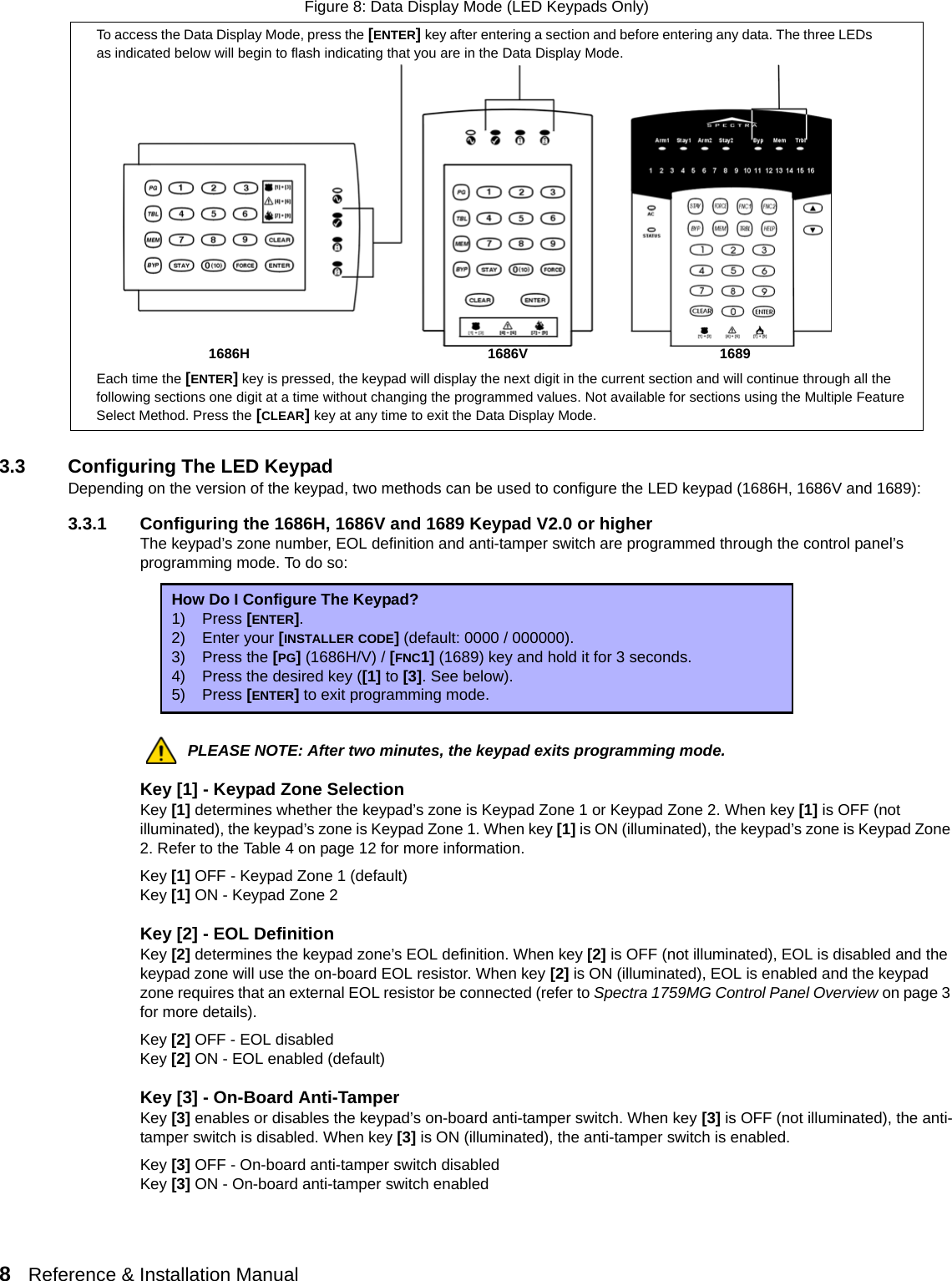 8   Reference &amp; Installation Manual   Figure 8: Data Display Mode (LED Keypads Only)3.3 Configuring The LED KeypadDepending on the version of the keypad, two methods can be used to configure the LED keypad (1686H, 1686V and 1689):3.3.1 Configuring the 1686H, 1686V and 1689 Keypad V2.0 or higherThe keypad’s zone number, EOL definition and anti-tamper switch are programmed through the control panel’s programming mode. To do so:PLEASE NOTE: After two minutes, the keypad exits programming mode.Key [1] - Keypad Zone SelectionKey [1] determines whether the keypad’s zone is Keypad Zone 1 or Keypad Zone 2. When key [1] is OFF (not illuminated), the keypad’s zone is Keypad Zone 1. When key [1] is ON (illuminated), the keypad’s zone is Keypad Zone 2. Refer to the Table 4 on page 12 for more information.Key [1] OFF - Keypad Zone 1 (default)Key [1] ON - Keypad Zone 2Key [2] - EOL DefinitionKey [2] determines the keypad zone’s EOL definition. When key [2] is OFF (not illuminated), EOL is disabled and the keypad zone will use the on-board EOL resistor. When key [2] is ON (illuminated), EOL is enabled and the keypad zone requires that an external EOL resistor be connected (refer to Spectra 1759MG Control Panel Overview on page 3 for more details).Key [2] OFF - EOL disabledKey [2] ON - EOL enabled (default)Key [3] - On-Board Anti-TamperKey [3] enables or disables the keypad’s on-board anti-tamper switch. When key [3] is OFF (not illuminated), the anti-tamper switch is disabled. When key [3] is ON (illuminated), the anti-tamper switch is enabled.Key [3] OFF - On-board anti-tamper switch disabledKey [3] ON - On-board anti-tamper switch enabledHow Do I Configure The Keypad?1) Press [ENTER].2) Enter your [INSTALLER CODE] (default: 0000 / 000000).3) Press the [PG] (1686H/V) / [FNC1] (1689) key and hold it for 3 seconds.4) Press the desired key ([1] to [3]. See below).5) Press [ENTER] to exit programming mode.To access the Data Display Mode, press the [ENTER] key after entering a section and before entering any data. The three LEDs as indicated below will begin to flash indicating that you are in the Data Display Mode.Each time the [ENTER] key is pressed, the keypad will display the next digit in the current section and will continue through all the following sections one digit at a time without changing the programmed values. Not available for sections using the Multiple Feature Select Method. Press the [CLEAR] key at any time to exit the Data Display Mode.1686H 1686V 1689