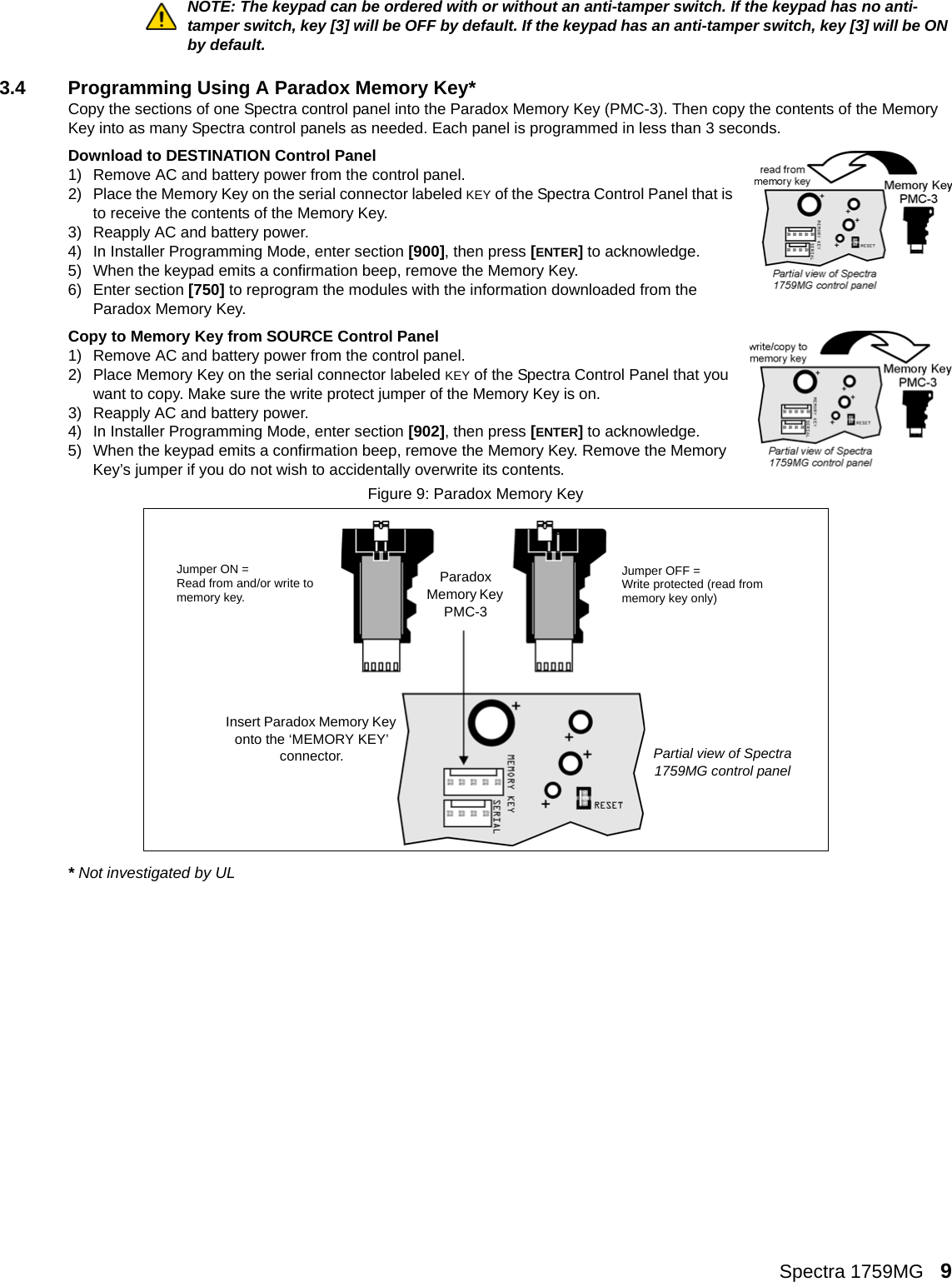 Spectra 1759MG   9NOTE: The keypad can be ordered with or without an anti-tamper switch. If the keypad has no anti-tamper switch, key [3] will be OFF by default. If the keypad has an anti-tamper switch, key [3] will be ON by default.3.4 Programming Using A Paradox Memory Key*Copy the sections of one Spectra control panel into the Paradox Memory Key (PMC-3). Then copy the contents of the Memory Key into as many Spectra control panels as needed. Each panel is programmed in less than 3 seconds.Download to DESTINATION Control Panel1) Remove AC and battery power from the control panel.2) Place the Memory Key on the serial connector labeled KEY of the Spectra Control Panel that is to receive the contents of the Memory Key.3) Reapply AC and battery power. 4) In Installer Programming Mode, enter section [900], then press [ENTER] to acknowledge. 5) When the keypad emits a confirmation beep, remove the Memory Key.6) Enter section [750] to reprogram the modules with the information downloaded from the Paradox Memory Key.Copy to Memory Key from SOURCE Control Panel1) Remove AC and battery power from the control panel.2) Place Memory Key on the serial connector labeled KEY of the Spectra Control Panel that you want to copy. Make sure the write protect jumper of the Memory Key is on.3) Reapply AC and battery power.4) In Installer Programming Mode, enter section [902], then press [ENTER] to acknowledge.5) When the keypad emits a confirmation beep, remove the Memory Key. Remove the Memory Key’s jumper if you do not wish to accidentally overwrite its contents.Figure 9: Paradox Memory Key* Not investigated by ULJumper ON = Read from and/or write to memory key.Paradox Memory Key PMC-3Jumper OFF = Write protected (read from memory key only)Insert Paradox Memory Key onto the ‘MEMORY KEY’ connector. Partial view of Spectra 1759MG control panel