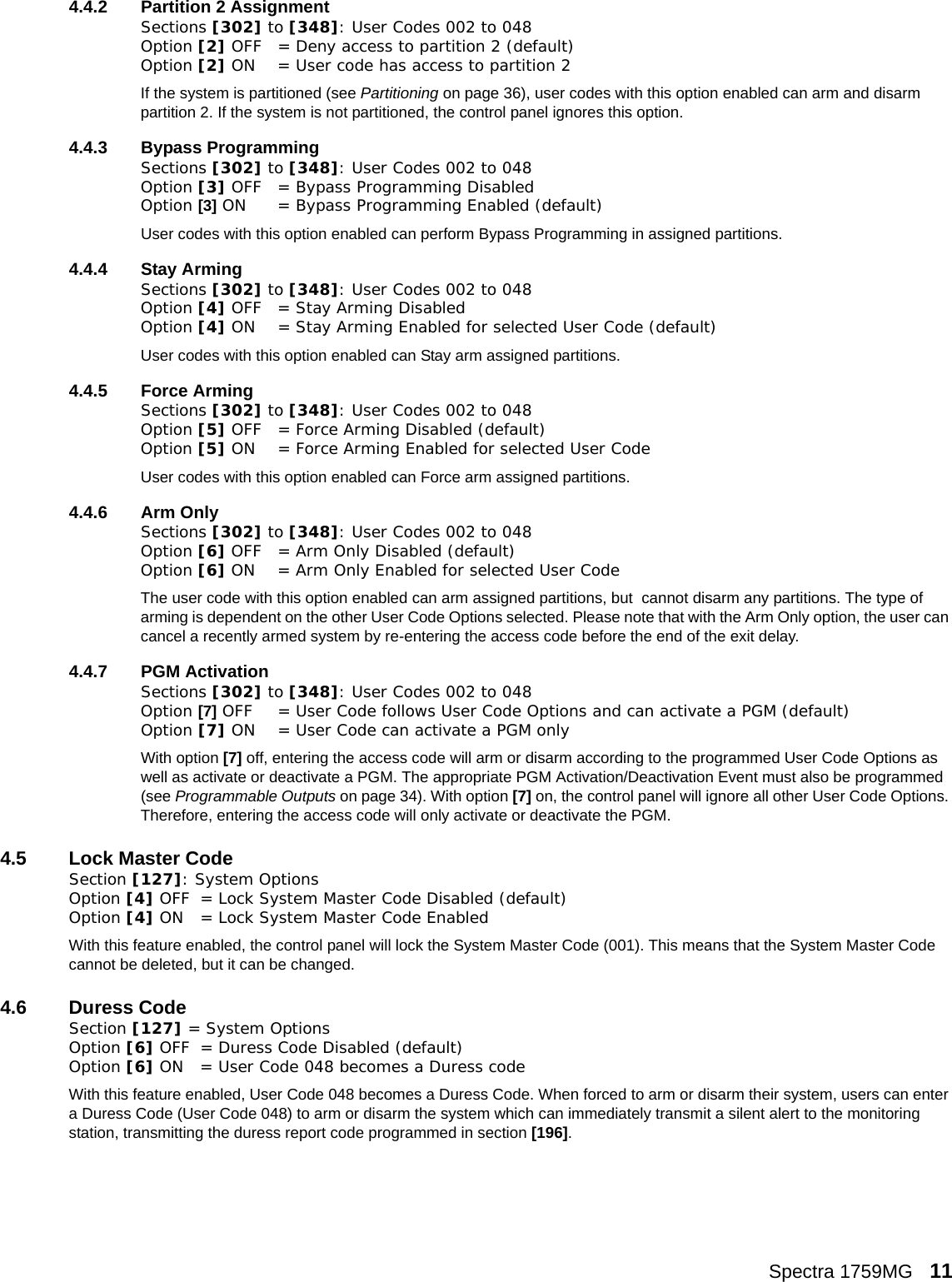 Spectra 1759MG   114.4.2 Partition 2 AssignmentSections [302] to [348]: User Codes 002 to 048Option [2] OFF = Deny access to partition 2 (default)Option [2] ON = User code has access to partition 2If the system is partitioned (see Partitioning on page 36), user codes with this option enabled can arm and disarm partition 2. If the system is not partitioned, the control panel ignores this option. 4.4.3 Bypass ProgrammingSections [302] to [348]: User Codes 002 to 048Option [3] OFF = Bypass Programming Disabled Option [3] ON = Bypass Programming Enabled (default)User codes with this option enabled can perform Bypass Programming in assigned partitions. 4.4.4 Stay ArmingSections [302] to [348]: User Codes 002 to 048Option [4] OFF = Stay Arming Disabled Option [4] ON = Stay Arming Enabled for selected User Code (default)User codes with this option enabled can Stay arm assigned partitions.4.4.5 Force ArmingSections [302] to [348]: User Codes 002 to 048Option [5] OFF = Force Arming Disabled (default)Option [5] ON = Force Arming Enabled for selected User CodeUser codes with this option enabled can Force arm assigned partitions.4.4.6 Arm OnlySections [302] to [348]: User Codes 002 to 048Option [6] OFF = Arm Only Disabled (default)Option [6] ON = Arm Only Enabled for selected User CodeThe user code with this option enabled can arm assigned partitions, but  cannot disarm any partitions. The type of arming is dependent on the other User Code Options selected. Please note that with the Arm Only option, the user can cancel a recently armed system by re-entering the access code before the end of the exit delay.4.4.7 PGM ActivationSections [302] to [348]: User Codes 002 to 048Option [7] OFF = User Code follows User Code Options and can activate a PGM (default)Option [7] ON = User Code can activate a PGM only With option [7] off, entering the access code will arm or disarm according to the programmed User Code Options as well as activate or deactivate a PGM. The appropriate PGM Activation/Deactivation Event must also be programmed (see Programmable Outputs on page 34). With option [7] on, the control panel will ignore all other User Code Options. Therefore, entering the access code will only activate or deactivate the PGM. 4.5 Lock Master CodeSection [127]: System OptionsOption [4] OFF = Lock System Master Code Disabled (default)Option [4] ON = Lock System Master Code EnabledWith this feature enabled, the control panel will lock the System Master Code (001). This means that the System Master Code cannot be deleted, but it can be changed.4.6 Duress CodeSection [127] = System OptionsOption [6] OFF = Duress Code Disabled (default)Option [6] ON = User Code 048 becomes a Duress codeWith this feature enabled, User Code 048 becomes a Duress Code. When forced to arm or disarm their system, users can enter a Duress Code (User Code 048) to arm or disarm the system which can immediately transmit a silent alert to the monitoring station, transmitting the duress report code programmed in section [196].