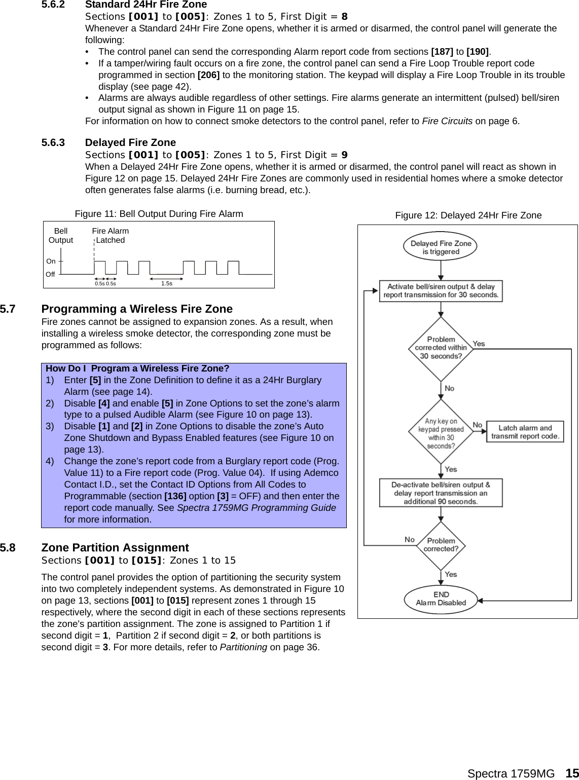 Spectra 1759MG   155.6.2 Standard 24Hr Fire ZoneSections [001] to [005]: Zones 1 to 5, First Digit = 8Whenever a Standard 24Hr Fire Zone opens, whether it is armed or disarmed, the control panel will generate the following:• The control panel can send the corresponding Alarm report code from sections [187] to [190]. • If a tamper/wiring fault occurs on a fire zone, the control panel can send a Fire Loop Trouble report code programmed in section [206] to the monitoring station. The keypad will display a Fire Loop Trouble in its trouble display (see page 42).• Alarms are always audible regardless of other settings. Fire alarms generate an intermittent (pulsed) bell/siren output signal as shown in Figure 11 on page 15.For information on how to connect smoke detectors to the control panel, refer to Fire Circuits on page 6.5.6.3 Delayed Fire ZoneSections [001] to [005]: Zones 1 to 5, First Digit = 9When a Delayed 24Hr Fire Zone opens, whether it is armed or disarmed, the control panel will react as shown in Figure 12 on page 15. Delayed 24Hr Fire Zones are commonly used in residential homes where a smoke detector often generates false alarms (i.e. burning bread, etc.). 5.7 Programming a Wireless Fire ZoneFire zones cannot be assigned to expansion zones. As a result, when installing a wireless smoke detector, the corresponding zone must be programmed as follows:5.8 Zone Partition AssignmentSections [001] to [015]: Zones 1 to 15The control panel provides the option of partitioning the security system into two completely independent systems. As demonstrated in Figure 10 on page 13, sections [001] to [015] represent zones 1 through 15 respectively, where the second digit in each of these sections represents the zone&apos;s partition assignment. The zone is assigned to Partition 1 if second digit = 1,  Partition 2 if second digit = 2, or both partitions is second digit = 3. For more details, refer to Partitioning on page 36. How Do I  Program a Wireless Fire Zone?1) Enter [5] in the Zone Definition to define it as a 24Hr Burglary Alarm (see page 14).2) Disable [4] and enable [5] in Zone Options to set the zone’s alarm type to a pulsed Audible Alarm (see Figure 10 on page 13).3) Disable [1] and [2] in Zone Options to disable the zone’s Auto Zone Shutdown and Bypass Enabled features (see Figure 10 on page 13).4) Change the zone’s report code from a Burglary report code (Prog. Value 11) to a Fire report code (Prog. Value 04).  If using Ademco Contact I.D., set the Contact ID Options from All Codes to Programmable (section [136] option [3] = OFF) and then enter the report code manually. See Spectra 1759MG Programming Guide for more information.BellOutputOnOffFire AlarmLatched0.5s 0.5s1.5sFigure 11: Bell Output During Fire Alarm Figure 12: Delayed 24Hr Fire Zone