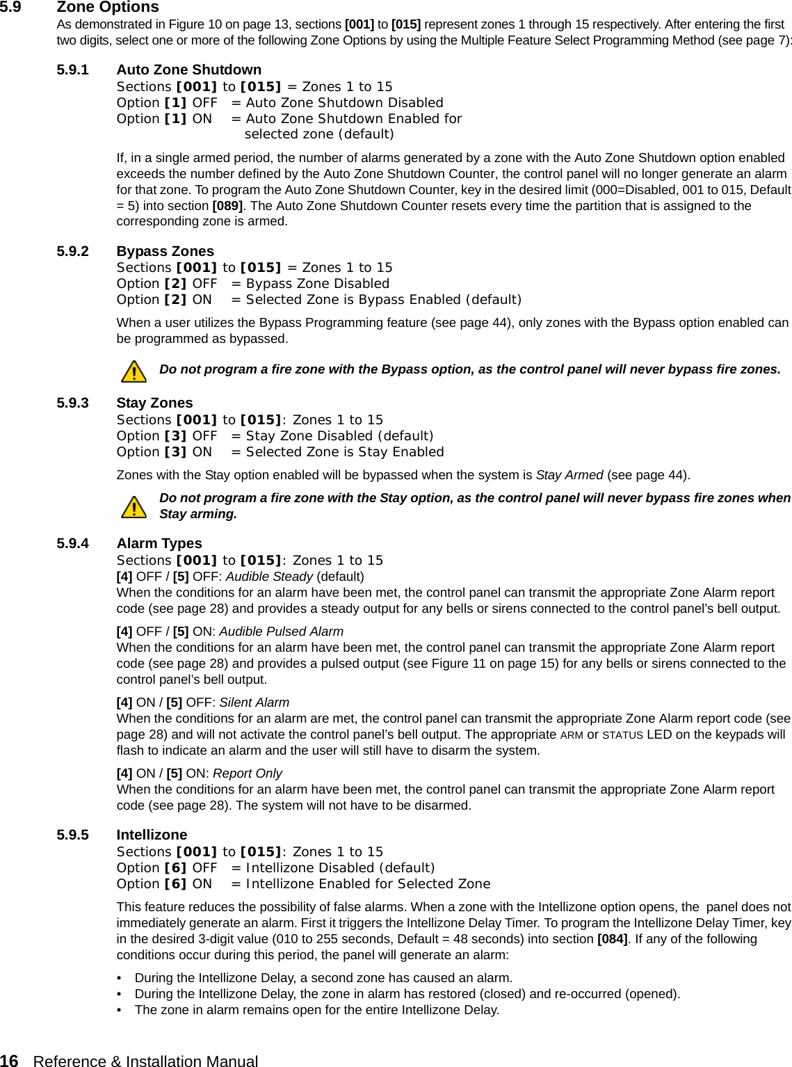 16   Reference &amp; Installation Manual   5.9 Zone OptionsAs demonstrated in Figure 10 on page 13, sections [001] to [015] represent zones 1 through 15 respectively. After entering the first two digits, select one or more of the following Zone Options by using the Multiple Feature Select Programming Method (see page 7):5.9.1 Auto Zone ShutdownSections [001] to [015] = Zones 1 to 15Option [1] OFF = Auto Zone Shutdown Disabled Option [1] ON = Auto Zone Shutdown Enabled for    selected zone (default)If, in a single armed period, the number of alarms generated by a zone with the Auto Zone Shutdown option enabled exceeds the number defined by the Auto Zone Shutdown Counter, the control panel will no longer generate an alarm for that zone. To program the Auto Zone Shutdown Counter, key in the desired limit (000=Disabled, 001 to 015, Default = 5) into section [089]. The Auto Zone Shutdown Counter resets every time the partition that is assigned to the corresponding zone is armed.5.9.2 Bypass ZonesSections [001] to [015] = Zones 1 to 15Option [2] OFF = Bypass Zone Disabled Option [2] ON = Selected Zone is Bypass Enabled (default)When a user utilizes the Bypass Programming feature (see page 44), only zones with the Bypass option enabled can be programmed as bypassed.Do not program a fire zone with the Bypass option, as the control panel will never bypass fire zones. 5.9.3 Stay ZonesSections [001] to [015]: Zones 1 to 15Option [3] OFF = Stay Zone Disabled (default)Option [3] ON = Selected Zone is Stay EnabledZones with the Stay option enabled will be bypassed when the system is Stay Armed (see page 44).Do not program a fire zone with the Stay option, as the control panel will never bypass fire zones when Stay arming. 5.9.4 Alarm TypesSections [001] to [015]: Zones 1 to 15[4] OFF / [5] OFF: Audible Steady (default) When the conditions for an alarm have been met, the control panel can transmit the appropriate Zone Alarm report code (see page 28) and provides a steady output for any bells or sirens connected to the control panel’s bell output. [4] OFF / [5] ON: Audible Pulsed AlarmWhen the conditions for an alarm have been met, the control panel can transmit the appropriate Zone Alarm report code (see page 28) and provides a pulsed output (see Figure 11 on page 15) for any bells or sirens connected to the control panel’s bell output. [4] ON / [5] OFF: Silent Alarm When the conditions for an alarm are met, the control panel can transmit the appropriate Zone Alarm report code (see page 28) and will not activate the control panel’s bell output. The appropriate ARM or STATUS LED on the keypads will flash to indicate an alarm and the user will still have to disarm the system.[4] ON / [5] ON: Report Only When the conditions for an alarm have been met, the control panel can transmit the appropriate Zone Alarm report code (see page 28). The system will not have to be disarmed.5.9.5 IntellizoneSections [001] to [015]: Zones 1 to 15Option [6] OFF = Intellizone Disabled (default)Option [6] ON = Intellizone Enabled for Selected ZoneThis feature reduces the possibility of false alarms. When a zone with the Intellizone option opens, the  panel does not immediately generate an alarm. First it triggers the Intellizone Delay Timer. To program the Intellizone Delay Timer, key in the desired 3-digit value (010 to 255 seconds, Default = 48 seconds) into section [084]. If any of the following conditions occur during this period, the panel will generate an alarm:• During the Intellizone Delay, a second zone has caused an alarm.• During the Intellizone Delay, the zone in alarm has restored (closed) and re-occurred (opened).• The zone in alarm remains open for the entire Intellizone Delay.