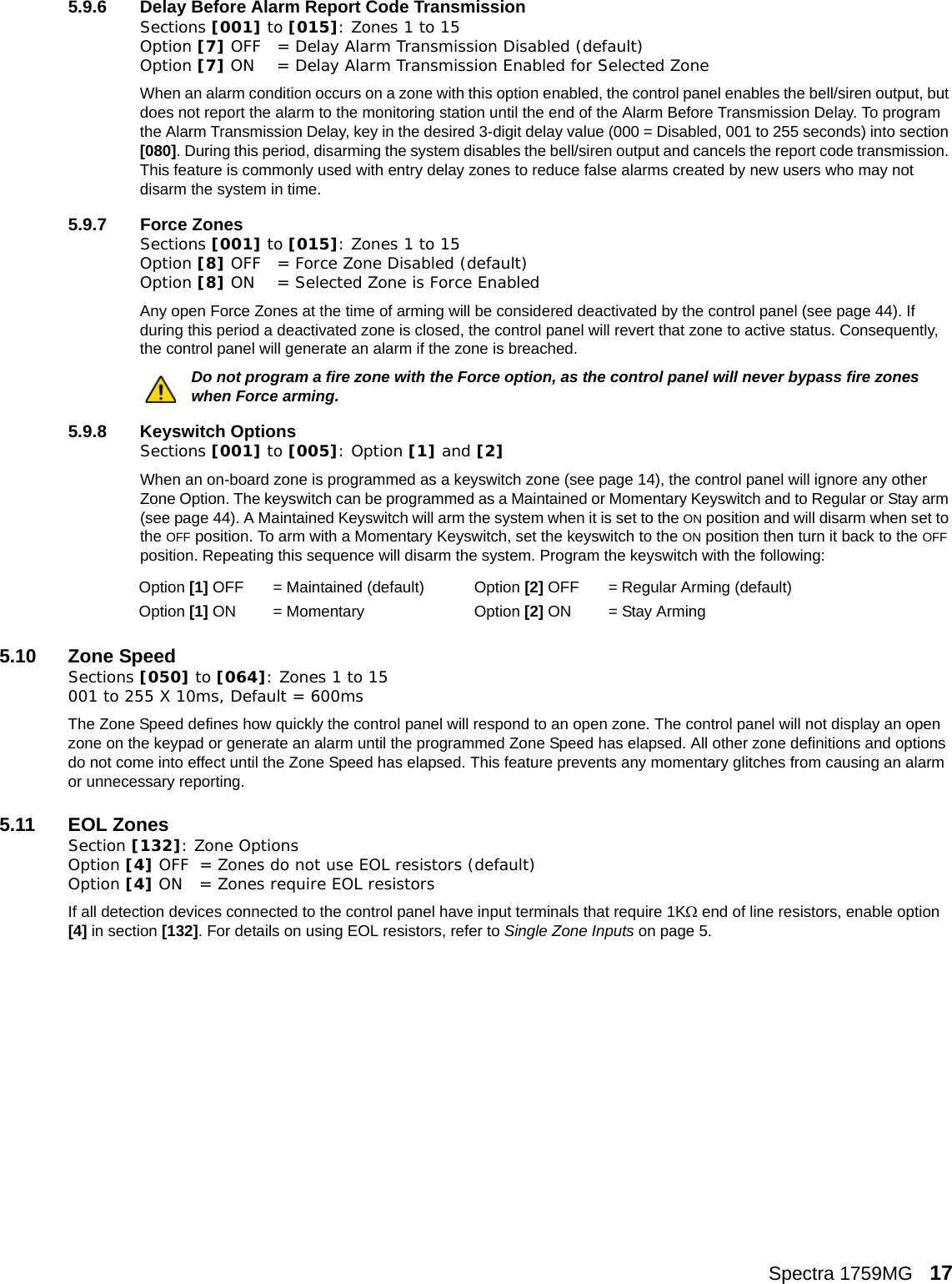 Spectra 1759MG   175.9.6 Delay Before Alarm Report Code Transmission Sections [001] to [015]: Zones 1 to 15Option [7] OFF = Delay Alarm Transmission Disabled (default)Option [7] ON = Delay Alarm Transmission Enabled for Selected ZoneWhen an alarm condition occurs on a zone with this option enabled, the control panel enables the bell/siren output, but does not report the alarm to the monitoring station until the end of the Alarm Before Transmission Delay. To program the Alarm Transmission Delay, key in the desired 3-digit delay value (000 = Disabled, 001 to 255 seconds) into section [080]. During this period, disarming the system disables the bell/siren output and cancels the report code transmission. This feature is commonly used with entry delay zones to reduce false alarms created by new users who may not disarm the system in time.5.9.7 Force ZonesSections [001] to [015]: Zones 1 to 15Option [8] OFF = Force Zone Disabled (default)Option [8] ON = Selected Zone is Force EnabledAny open Force Zones at the time of arming will be considered deactivated by the control panel (see page 44). If during this period a deactivated zone is closed, the control panel will revert that zone to active status. Consequently, the control panel will generate an alarm if the zone is breached.Do not program a fire zone with the Force option, as the control panel will never bypass fire zones when Force arming. 5.9.8 Keyswitch OptionsSections [001] to [005]: Option [1] and [2]When an on-board zone is programmed as a keyswitch zone (see page 14), the control panel will ignore any other Zone Option. The keyswitch can be programmed as a Maintained or Momentary Keyswitch and to Regular or Stay arm (see page 44). A Maintained Keyswitch will arm the system when it is set to the ON position and will disarm when set to the OFF position. To arm with a Momentary Keyswitch, set the keyswitch to the ON position then turn it back to the OFF position. Repeating this sequence will disarm the system. Program the keyswitch with the following:5.10 Zone SpeedSections [050] to [064]: Zones 1 to 15 001 to 255 X 10ms, Default = 600msThe Zone Speed defines how quickly the control panel will respond to an open zone. The control panel will not display an open zone on the keypad or generate an alarm until the programmed Zone Speed has elapsed. All other zone definitions and options do not come into effect until the Zone Speed has elapsed. This feature prevents any momentary glitches from causing an alarm or unnecessary reporting. 5.11 EOL ZonesSection [132]: Zone OptionsOption [4] OFF = Zones do not use EOL resistors (default)Option [4] ON = Zones require EOL resistorsIf all detection devices connected to the control panel have input terminals that require 1KΩ end of line resistors, enable option [4] in section [132]. For details on using EOL resistors, refer to Single Zone Inputs on page 5.Option [1] OFF = Maintained (default) Option [2] OFF  = Regular Arming (default)Option [1] ON = Momentary Option [2] ON  = Stay Arming