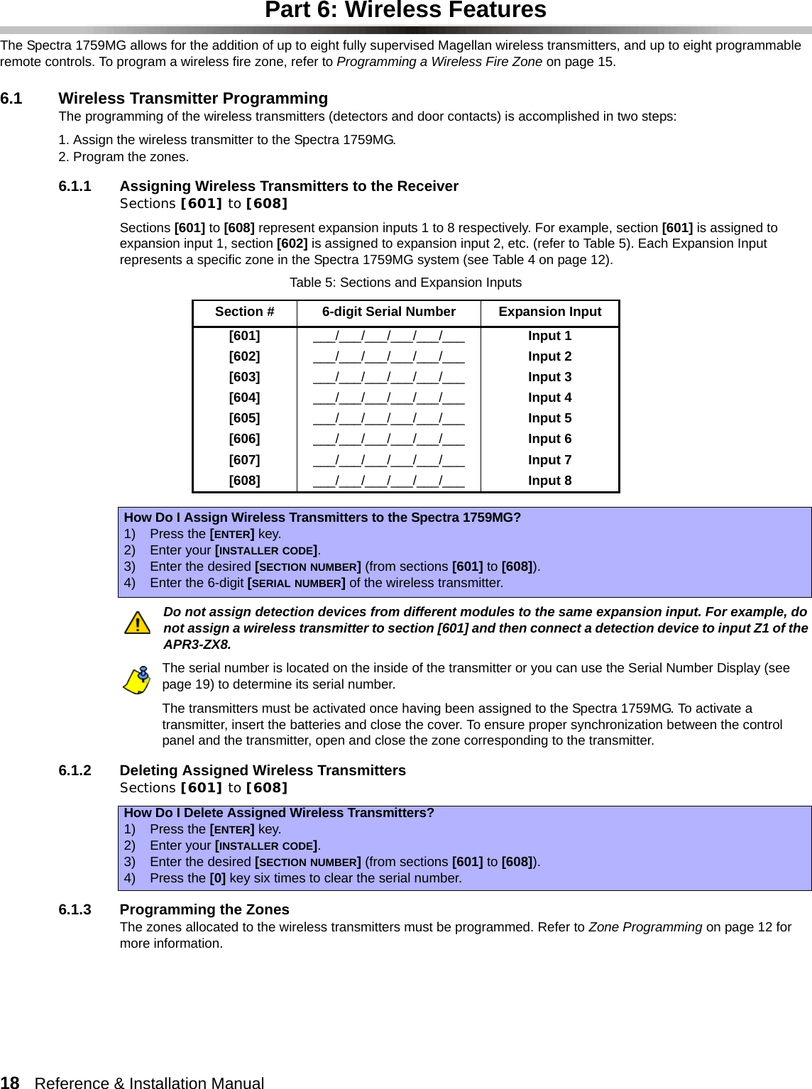 18   Reference &amp; Installation Manual   Part 6: Wireless FeaturesThe Spectra 1759MG allows for the addition of up to eight fully supervised Magellan wireless transmitters, and up to eight programmable remote controls. To program a wireless fire zone, refer to Programming a Wireless Fire Zone on page 15.6.1 Wireless Transmitter ProgrammingThe programming of the wireless transmitters (detectors and door contacts) is accomplished in two steps:1. Assign the wireless transmitter to the Spectra 1759MG.2. Program the zones.6.1.1 Assigning Wireless Transmitters to the ReceiverSections [601] to [608]Sections [601] to [608] represent expansion inputs 1 to 8 respectively. For example, section [601] is assigned to expansion input 1, section [602] is assigned to expansion input 2, etc. (refer to Table 5). Each Expansion Input represents a specific zone in the Spectra 1759MG system (see Table 4 on page 12).Do not assign detection devices from different modules to the same expansion input. For example, do not assign a wireless transmitter to section [601] and then connect a detection device to input Z1 of the APR3-ZX8. The serial number is located on the inside of the transmitter or you can use the Serial Number Display (see page 19) to determine its serial number.The transmitters must be activated once having been assigned to the Spectra 1759MG. To activate a transmitter, insert the batteries and close the cover. To ensure proper synchronization between the control panel and the transmitter, open and close the zone corresponding to the transmitter.6.1.2 Deleting Assigned Wireless TransmittersSections [601] to [608]6.1.3 Programming the ZonesThe zones allocated to the wireless transmitters must be programmed. Refer to Zone Programming on page 12 for more information.Table 5: Sections and Expansion InputsSection # 6-digit Serial Number Expansion Input[601] ___/___/___/___/___/___ Input 1[602] ___/___/___/___/___/___ Input 2[603] ___/___/___/___/___/___ Input 3[604] ___/___/___/___/___/___ Input 4[605] ___/___/___/___/___/___ Input 5[606] ___/___/___/___/___/___ Input 6[607] ___/___/___/___/___/___ Input 7[608]  ___/___/___/___/___/___ Input 8How Do I Assign Wireless Transmitters to the Spectra 1759MG?1) Press the [ENTER] key.2) Enter your [INSTALLER CODE].3) Enter the desired [SECTION NUMBER] (from sections [601] to [608]).4) Enter the 6-digit [SERIAL NUMBER] of the wireless transmitter.How Do I Delete Assigned Wireless Transmitters?1) Press the [ENTER] key.2) Enter your [INSTALLER CODE].3) Enter the desired [SECTION NUMBER] (from sections [601] to [608]).4) Press the [0] key six times to clear the serial number.