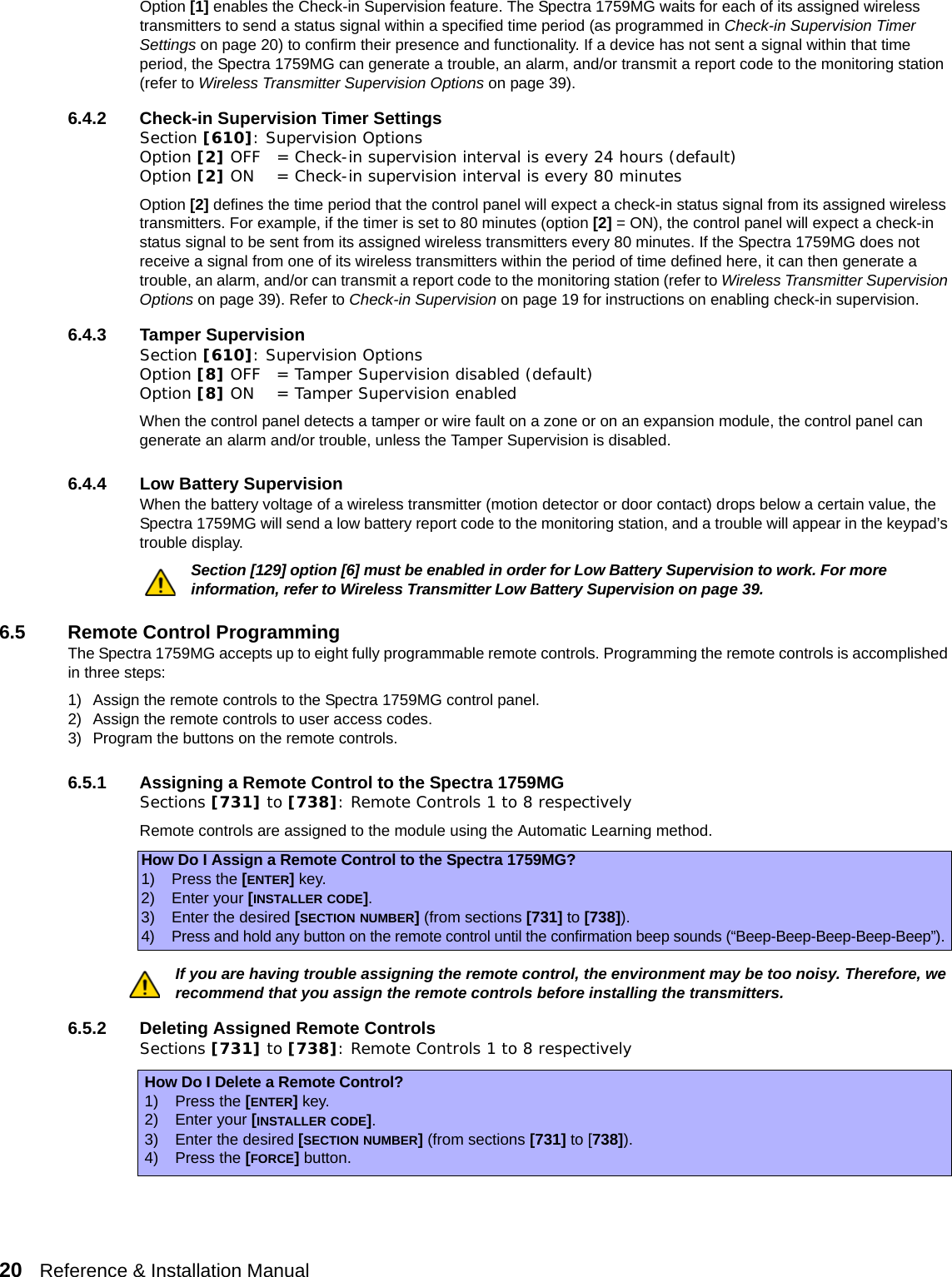 20   Reference &amp; Installation Manual   Option [1] enables the Check-in Supervision feature. The Spectra 1759MG waits for each of its assigned wireless transmitters to send a status signal within a specified time period (as programmed in Check-in Supervision Timer Settings on page 20) to confirm their presence and functionality. If a device has not sent a signal within that time period, the Spectra 1759MG can generate a trouble, an alarm, and/or transmit a report code to the monitoring station (refer to Wireless Transmitter Supervision Options on page 39).6.4.2 Check-in Supervision Timer SettingsSection [610]: Supervision OptionsOption [2] OFF = Check-in supervision interval is every 24 hours (default)Option [2] ON = Check-in supervision interval is every 80 minutesOption [2] defines the time period that the control panel will expect a check-in status signal from its assigned wireless transmitters. For example, if the timer is set to 80 minutes (option [2] = ON), the control panel will expect a check-in status signal to be sent from its assigned wireless transmitters every 80 minutes. If the Spectra 1759MG does not receive a signal from one of its wireless transmitters within the period of time defined here, it can then generate a trouble, an alarm, and/or can transmit a report code to the monitoring station (refer to Wireless Transmitter Supervision Options on page 39). Refer to Check-in Supervision on page 19 for instructions on enabling check-in supervision.6.4.3 Tamper SupervisionSection [610]: Supervision OptionsOption [8] OFF = Tamper Supervision disabled (default)Option [8] ON = Tamper Supervision enabled When the control panel detects a tamper or wire fault on a zone or on an expansion module, the control panel can generate an alarm and/or trouble, unless the Tamper Supervision is disabled.6.4.4 Low Battery SupervisionWhen the battery voltage of a wireless transmitter (motion detector or door contact) drops below a certain value, the Spectra 1759MG will send a low battery report code to the monitoring station, and a trouble will appear in the keypad’s trouble display.Section [129] option [6] must be enabled in order for Low Battery Supervision to work. For more information, refer to Wireless Transmitter Low Battery Supervision on page 39.6.5 Remote Control ProgrammingThe Spectra 1759MG accepts up to eight fully programmable remote controls. Programming the remote controls is accomplished in three steps:1) Assign the remote controls to the Spectra 1759MG control panel.2) Assign the remote controls to user access codes. 3) Program the buttons on the remote controls.6.5.1 Assigning a Remote Control to the Spectra 1759MGSections [731] to [738]: Remote Controls 1 to 8 respectivelyRemote controls are assigned to the module using the Automatic Learning method.If you are having trouble assigning the remote control, the environment may be too noisy. Therefore, we recommend that you assign the remote controls before installing the transmitters.6.5.2 Deleting Assigned Remote ControlsSections [731] to [738]: Remote Controls 1 to 8 respectivelyHow Do I Assign a Remote Control to the Spectra 1759MG?1) Press the [ENTER] key.2) Enter your [INSTALLER CODE].3) Enter the desired [SECTION NUMBER] (from sections [731] to [738]).4)Press and hold any button on the remote control until the confirmation beep sounds (“Beep-Beep-Beep-Beep-Beep”).How Do I Delete a Remote Control?1) Press the [ENTER] key.2) Enter your [INSTALLER CODE].3) Enter the desired [SECTION NUMBER] (from sections [731] to [738]).4) Press the [FORCE] button.