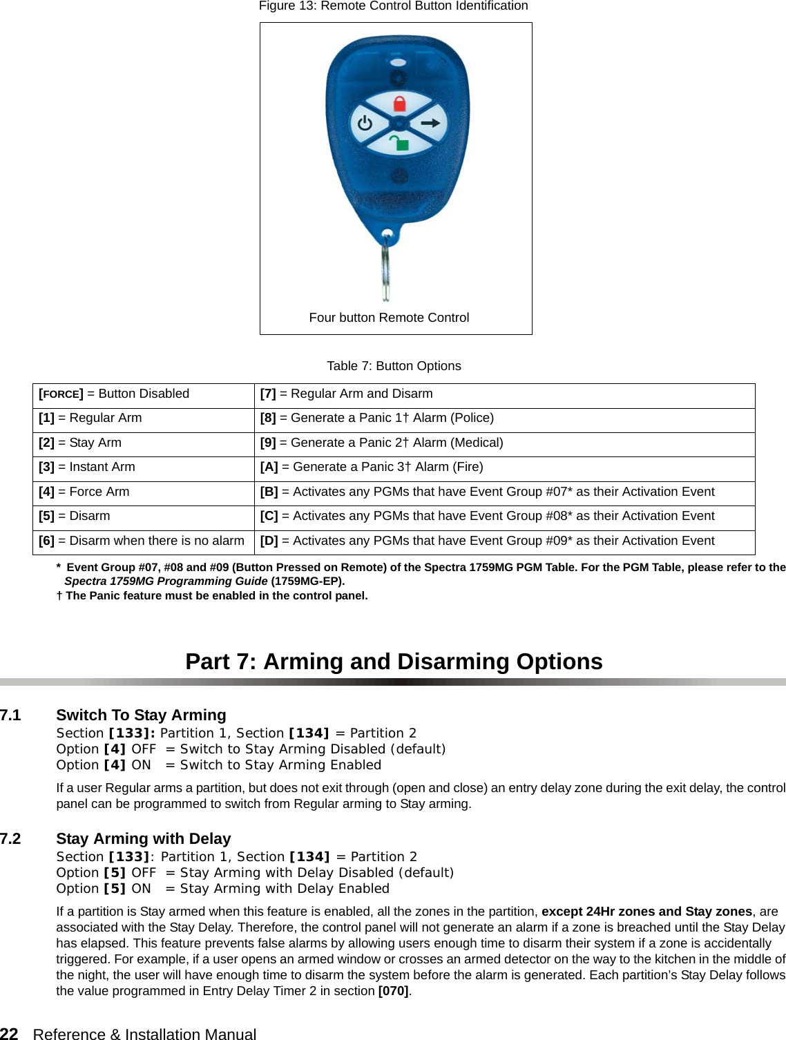 22   Reference &amp; Installation Manual        *  Event Group #07, #08 and #09 (Button Pressed on Remote) of the Spectra 1759MG PGM Table. For the PGM Table, please refer to the Spectra 1759MG Programming Guide (1759MG-EP).† The Panic feature must be enabled in the control panel.Part 7: Arming and Disarming Options7.1 Switch To Stay ArmingSection [133]: Partition 1, Section [134] = Partition 2 Option [4] OFF = Switch to Stay Arming Disabled (default)Option [4] ON = Switch to Stay Arming EnabledIf a user Regular arms a partition, but does not exit through (open and close) an entry delay zone during the exit delay, the control panel can be programmed to switch from Regular arming to Stay arming.7.2 Stay Arming with Delay Section [133]: Partition 1, Section [134] = Partition 2 Option [5] OFF = Stay Arming with Delay Disabled (default)Option [5] ON = Stay Arming with Delay EnabledIf a partition is Stay armed when this feature is enabled, all the zones in the partition, except 24Hr zones and Stay zones, are associated with the Stay Delay. Therefore, the control panel will not generate an alarm if a zone is breached until the Stay Delay has elapsed. This feature prevents false alarms by allowing users enough time to disarm their system if a zone is accidentally triggered. For example, if a user opens an armed window or crosses an armed detector on the way to the kitchen in the middle of the night, the user will have enough time to disarm the system before the alarm is generated. Each partition’s Stay Delay follows the value programmed in Entry Delay Timer 2 in section [070].Table 7: Button Options[FORCE] = Button Disabled [7] = Regular Arm and Disarm[1] = Regular Arm [8] = Generate a Panic 1† Alarm (Police)[2] = Stay Arm [9] = Generate a Panic 2† Alarm (Medical)[3] = Instant Arm [A] = Generate a Panic 3† Alarm (Fire)[4] = Force Arm [B] = Activates any PGMs that have Event Group #07* as their Activation Event[5] = Disarm [C] = Activates any PGMs that have Event Group #08* as their Activation Event[6] = Disarm when there is no alarm [D] = Activates any PGMs that have Event Group #09* as their Activation EventFigure 13: Remote Control Button IdentificationFour button Remote Control