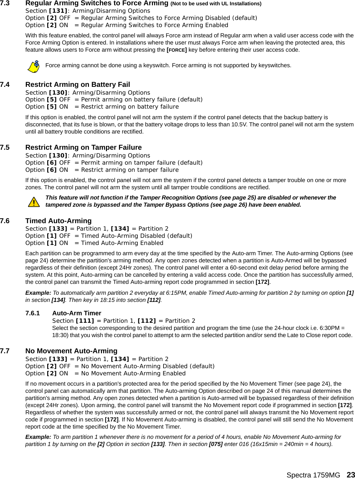 Spectra 1759MG   237.3 Regular Arming Switches to Force Arming (Not to be used with UL Installations)Section [131]: Arming/Disarming OptionsOption [2] OFF = Regular Arming Switches to Force Arming Disabled (default)Option [2] ON = Regular Arming Switches to Force Arming EnabledWith this feature enabled, the control panel will always Force arm instead of Regular arm when a valid user access code with the Force Arming Option is entered. In installations where the user must always Force arm when leaving the protected area, this feature allows users to Force arm without pressing the [FORCE] key before entering their user access code. Force arming cannot be done using a keyswitch. Force arming is not supported by keyswitches.7.4 Restrict Arming on Battery FailSection [130]: Arming/Disarming OptionsOption [5] OFF = Permit arming on battery failure (default)Option [5] ON = Restrict arming on battery failureIf this option is enabled, the control panel will not arm the system if the control panel detects that the backup battery is disconnected, that its fuse is blown, or that the battery voltage drops to less than 10.5V. The control panel will not arm the system until all battery trouble conditions are rectified. 7.5 Restrict Arming on Tamper FailureSection [130]: Arming/Disarming OptionsOption [6] OFF = Permit arming on tamper failure (default)Option [6] ON = Restrict arming on tamper failureIf this option is enabled, the control panel will not arm the system if the control panel detects a tamper trouble on one or more zones. The control panel will not arm the system until all tamper trouble conditions are rectified. This feature will not function if the Tamper Recognition Options (see page 25) are disabled or whenever the tampered zone is bypassed and the Tamper Bypass Options (see page 26) have been enabled.7.6 Timed Auto-ArmingSection [133] = Partition 1, [134] = Partition 2 Option [1] OFF = Timed Auto-Arming Disabled (default)Option [1] ON = Timed Auto-Arming EnabledEach partition can be programmed to arm every day at the time specified by the Auto-arm Timer. The Auto-arming Options (see page 24) determine the partition&apos;s arming method. Any open zones detected when a partition is Auto-Armed will be bypassed regardless of their definition (except 24Hr zones). The control panel will enter a 60-second exit delay period before arming the system. At this point, Auto-arming can be cancelled by entering a valid access code. Once the partition has successfully armed, the control panel can transmit the Timed Auto-arming report code programmed in section [172]. Example: To automatically arm partition 2 everyday at 6:15PM, enable Timed Auto-arming for partition 2 by turning on option [1] in section [134]. Then key in 18:15 into section [112].7.6.1 Auto-Arm TimerSection [111] = Partition 1, [112] = Partition 2 Select the section corresponding to the desired partition and program the time (use the 24-hour clock i.e. 6:30PM = 18:30) that you wish the control panel to attempt to arm the selected partition and/or send the Late to Close report code.  7.7 No Movement Auto-Arming Section [133] = Partition 1, [134] = Partition 2 Option [2] OFF = No Movement Auto-Arming Disabled (default)Option [2] ON = No Movement Auto-Arming EnabledIf no movement occurs in a partition&apos;s protected area for the period specified by the No Movement Timer (see page 24), the control panel can automatically arm that partition. The Auto-arming Option described on page 24 of this manual determines the partition&apos;s arming method. Any open zones detected when a partition is Auto-armed will be bypassed regardless of their definition (except 24Hr zones). Upon arming, the control panel will transmit the No Movement report code if programmed in section [172]. Regardless of whether the system was successfully armed or not, the control panel will always transmit the No Movement report code if programmed in section [172]. If No Movement Auto-arming is disabled, the control panel will still send the No Movement report code at the time specified by the No Movement Timer. Example: To arm partition 1 whenever there is no movement for a period of 4 hours, enable No Movement Auto-arming for partition 1 by turning on the [2] Option in section [133]. Then in section [075] enter 016 (16x15min = 240min = 4 hours). 