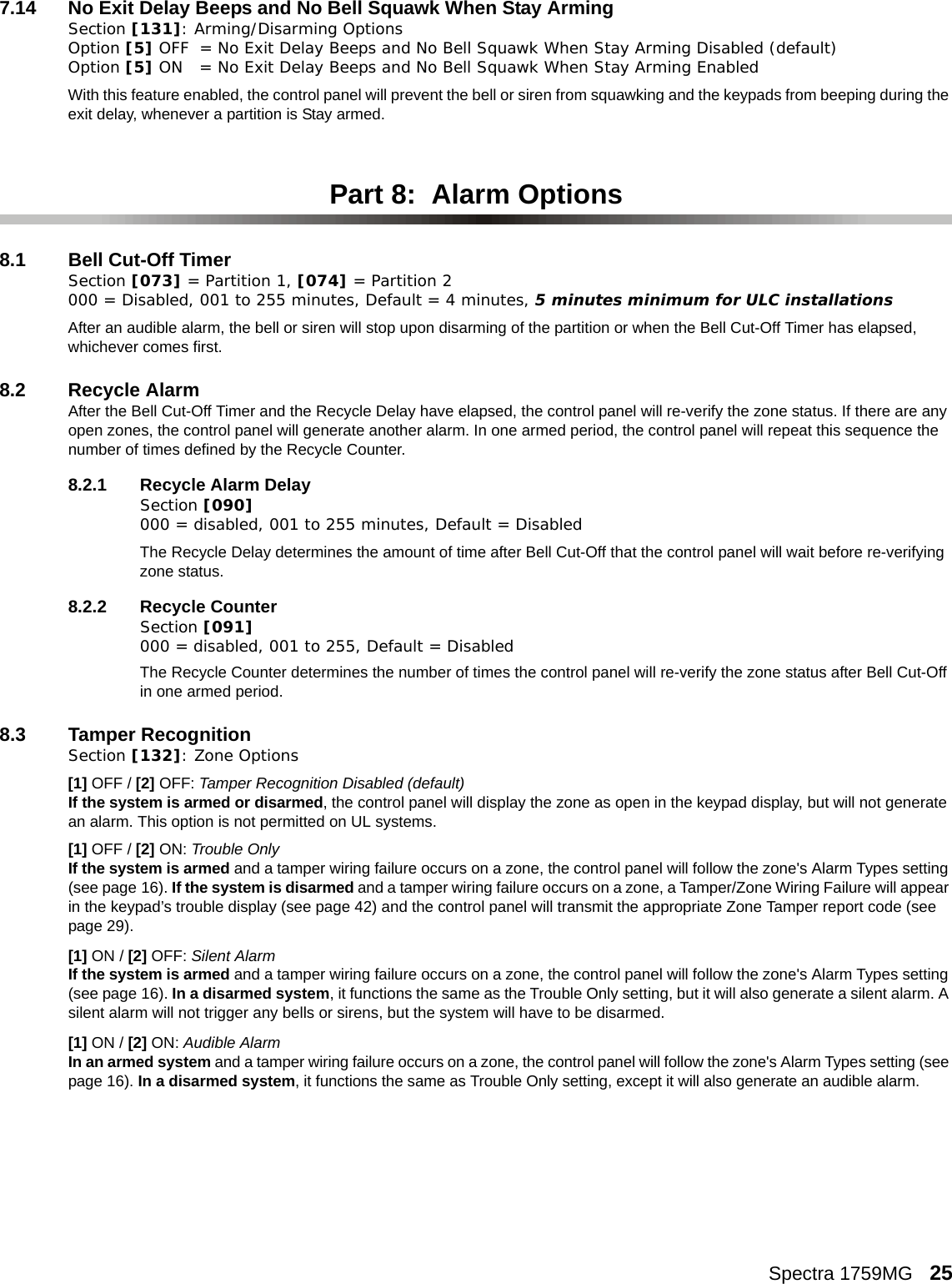 Spectra 1759MG   257.14 No Exit Delay Beeps and No Bell Squawk When Stay ArmingSection [131]: Arming/Disarming OptionsOption [5] OFF = No Exit Delay Beeps and No Bell Squawk When Stay Arming Disabled (default)Option [5] ON = No Exit Delay Beeps and No Bell Squawk When Stay Arming EnabledWith this feature enabled, the control panel will prevent the bell or siren from squawking and the keypads from beeping during the exit delay, whenever a partition is Stay armed. Part 8:  Alarm Options8.1 Bell Cut-Off TimerSection [073] = Partition 1, [074] = Partition 2 000 = Disabled, 001 to 255 minutes, Default = 4 minutes, 5 minutes minimum for ULC installationsAfter an audible alarm, the bell or siren will stop upon disarming of the partition or when the Bell Cut-Off Timer has elapsed, whichever comes first. 8.2 Recycle AlarmAfter the Bell Cut-Off Timer and the Recycle Delay have elapsed, the control panel will re-verify the zone status. If there are any open zones, the control panel will generate another alarm. In one armed period, the control panel will repeat this sequence the number of times defined by the Recycle Counter. 8.2.1 Recycle Alarm DelaySection [090] 000 = disabled, 001 to 255 minutes, Default = DisabledThe Recycle Delay determines the amount of time after Bell Cut-Off that the control panel will wait before re-verifying zone status.  8.2.2 Recycle CounterSection [091] 000 = disabled, 001 to 255, Default = Disabled The Recycle Counter determines the number of times the control panel will re-verify the zone status after Bell Cut-Off in one armed period. 8.3 Tamper Recognition Section [132]: Zone Options[1] OFF / [2] OFF: Tamper Recognition Disabled (default)If the system is armed or disarmed, the control panel will display the zone as open in the keypad display, but will not generate an alarm. This option is not permitted on UL systems.[1] OFF / [2] ON: Trouble OnlyIf the system is armed and a tamper wiring failure occurs on a zone, the control panel will follow the zone&apos;s Alarm Types setting (see page 16). If the system is disarmed and a tamper wiring failure occurs on a zone, a Tamper/Zone Wiring Failure will appear in the keypad’s trouble display (see page 42) and the control panel will transmit the appropriate Zone Tamper report code (see page 29).    [1] ON / [2] OFF: Silent AlarmIf the system is armed and a tamper wiring failure occurs on a zone, the control panel will follow the zone&apos;s Alarm Types setting (see page 16). In a disarmed system, it functions the same as the Trouble Only setting, but it will also generate a silent alarm. A silent alarm will not trigger any bells or sirens, but the system will have to be disarmed.[1] ON / [2] ON: Audible AlarmIn an armed system and a tamper wiring failure occurs on a zone, the control panel will follow the zone&apos;s Alarm Types setting (see page 16). In a disarmed system, it functions the same as Trouble Only setting, except it will also generate an audible alarm. 