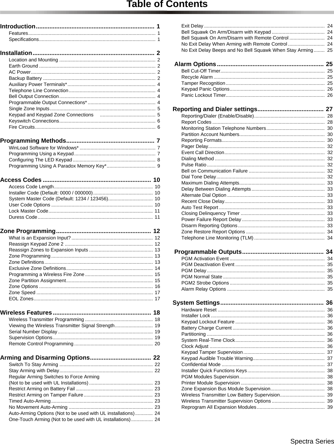 Spectra SeriesTable of ContentsIntroduction...................................................................... 1Features.............................................................................................. 1Specifications...................................................................................... 1Installation........................................................................ 2Location and Mounting ....................................................................... 2Earth Ground ...................................................................................... 2AC Power............................................................................................ 2Backup Battery ................................................................................... 2Auxiliary Power Terminals*................................................................. 4Telephone Line Connection................................................................ 4Bell Output Connection....................................................................... 4Programmable Output Connections* .................................................. 4Single Zone Inputs.............................................................................. 5Keypad and Keypad Zone Connections     ......................................... 5Keyswitch Connections....................................................................... 6Fire Circuits......................................................................................... 6Programming Methods.................................................... 7WinLoad Software for Windows* ........................................................ 7Programming Using a Keypad............................................................ 7Configuring The LED Keypad ............................................................. 8Programming Using A Paradox Memory Key*.................................... 9Access Codes ................................................................ 10Access Code Length......................................................................... 10Installer Code (Default: 0000 / 000000)............................................ 10System Master Code (Default: 1234 / 123456)................................. 10User Code Options ........................................................................... 10Lock Master Code............................................................................. 11Duress Code..................................................................................... 11Zone Programming........................................................ 12What is an Expansion Input? ............................................................ 12Reassign Keypad Zone 2 ................................................................. 12Reassign Zones to Expansion Inputs ............................................... 13Zone Programming ........................................................................... 13Zone Definitions................................................................................ 13Exclusive Zone Definitions................................................................ 14Programming a Wireless Fire Zone .................................................. 15Zone Partition Assignment................................................................ 15Zone Options .................................................................................... 16Zone Speed ...................................................................................... 17EOL Zones........................................................................................ 17Wireless Features.......................................................... 18Wireless Transmitter Programming .................................................. 18Viewing the Wireless Transmitter Signal Strength............................ 19Serial Number Display ...................................................................... 19Supervision Options.......................................................................... 19Remote Control Programming .......................................................... 20Arming and Disarming Options.................................... 22Switch To Stay Arming ..................................................................... 22Stay Arming with Delay..................................................................... 22Regular Arming Switches to Force Arming (Not to be used with UL Installations) ............................................... 23Restrict Arming on Battery Fail ......................................................... 23Restrict Arming on Tamper Failure................................................... 23Timed Auto-Arming........................................................................... 23No Movement Auto-Arming .............................................................. 23Auto-Arming Options (Not to be used with UL installations)............. 24One-Touch Arming (Not to be used with UL installations)................ 24Exit Delay .........................................................................................  24Bell Squawk On Arm/Disarm with Keypad .......................................  24Bell Squawk On Arm/Disarm with Remote Control ..........................  24No Exit Delay When Arming with Remote Control ...........................  24No Exit Delay Beeps and No Bell Squawk When Stay Arming........  25 Alarm Options............................................................... 25Bell Cut-Off Timer.............................................................................  25Recycle Alarm ..................................................................................  25Tamper Recognition.........................................................................  25Keypad Panic Options......................................................................  26Panic Lockout Timer.........................................................................  26Reporting and Dialer settings....................................... 27Reporting/Dialer (Enable/Disable)....................................................  28Report Codes ...................................................................................  28Monitoring Station Telephone Numbers...........................................  30Partition Account Numbers...............................................................  30Reporting Formats............................................................................  30Pager Delay......................................................................................  32Event Call Direction..........................................................................  32Dialing Method .................................................................................  32Pulse Ratio.......................................................................................  32Bell on Communication Failure ........................................................  32Dial Tone Delay................................................................................  32Maximum Dialing Attempts...............................................................  33Delay Between Dialing Attempts......................................................  33Alternate Dial Option ........................................................................  33Recent Close Delay..........................................................................  33Auto Test Report ..............................................................................  33Closing Delinquency Timer ..............................................................  33Power Failure Report Delay .............................................................  33Disarm Reporting Options................................................................  33Zone Restore Report Options ..........................................................  34Telephone Line Monitoring (TLM) ....................................................  34 Programmable Outputs................................................ 34PGM Activation Event ......................................................................  34PGM Deactivation Event ..................................................................  35PGM Delay.......................................................................................  35PGM Normal State ...........................................................................  35PGM2 Strobe Options ......................................................................  35Alarm Relay Options ........................................................................  35System Settings............................................................. 36Hardware Reset ...............................................................................  36Installer Lock ....................................................................................  36Keypad Lockout Feature ..................................................................  36Battery Charge Current ....................................................................  36Partitioning .......................................................................................  36System Real-Time Clock..................................................................  36Clock Adjust .....................................................................................  36Keypad Tamper Supervision............................................................  37Keypad Audible Trouble Warning.....................................................  37Confidential Mode ............................................................................  37Installer Quick Functions Keys.........................................................  38PGM Modules Supervision...............................................................  38Printer Module Supervision ..............................................................  38Zone Expansion Bus Module Supervision........................................  38Wireless Transmitter Low Battery Supervision.................................  39Wireless Transmitter Supervision Options .......................................  39Reprogram All Expansion Modules..................................................  39