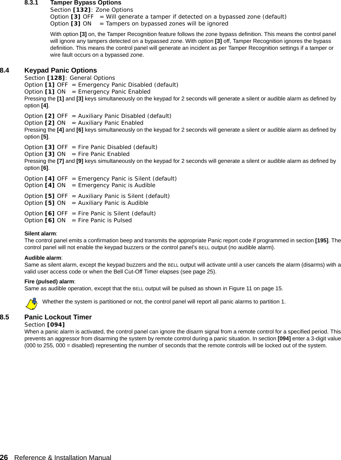 26   Reference &amp; Installation Manual   8.3.1 Tamper Bypass OptionsSection [132]: Zone OptionsOption [3] OFF = Will generate a tamper if detected on a bypassed zone (default)Option [3] ON = Tampers on bypassed zones will be ignoredWith option [3] on, the Tamper Recognition feature follows the zone bypass definition. This means the control panel will ignore any tampers detected on a bypassed zone. With option [3] off, Tamper Recognition ignores the bypass definition. This means the control panel will generate an incident as per Tamper Recognition settings if a tamper or wire fault occurs on a bypassed zone. 8.4 Keypad Panic OptionsSection [128]: General OptionsOption [1] OFF = Emergency Panic Disabled (default)Option [1] ON  = Emergency Panic EnabledPressing the [1] and [3] keys simultaneously on the keypad for 2 seconds will generate a silent or audible alarm as defined by option [4].Option [2] OFF = Auxiliary Panic Disabled (default)Option [2] ON  = Auxiliary Panic EnabledPressing the [4] and [6] keys simultaneously on the keypad for 2 seconds will generate a silent or audible alarm as defined by option [5].Option [3] OFF = Fire Panic Disabled (default)Option [3] ON  = Fire Panic EnabledPressing the [7] and [9] keys simultaneously on the keypad for 2 seconds will generate a silent or audible alarm as defined by option [6].Option [4] OFF = Emergency Panic is Silent (default)Option [4] ON  = Emergency Panic is AudibleOption [5] OFF = Auxiliary Panic is Silent (default)Option [5] ON  = Auxiliary Panic is AudibleOption [6] OFF = Fire Panic is Silent (default)Option [6] ON  = Fire Panic is PulsedSilent alarm:The control panel emits a confirmation beep and transmits the appropriate Panic report code if programmed in section [195]. The control panel will not enable the keypad buzzers or the control panel’s BELL output (no audible alarm). Audible alarm:Same as silent alarm, except the keypad buzzers and the BELL output will activate until a user cancels the alarm (disarms) with a valid user access code or when the Bell Cut-Off Timer elapses (see page 25).Fire (pulsed) alarm:Same as audible operation, except that the BELL output will be pulsed as shown in Figure 11 on page 15.Whether the system is partitioned or not, the control panel will report all panic alarms to partition 1.8.5 Panic Lockout TimerSection [094]When a panic alarm is activated, the control panel can ignore the disarm signal from a remote control for a specified period. This prevents an aggressor from disarming the system by remote control during a panic situation. In section [094] enter a 3-digit value (000 to 255, 000 = disabled) representing the number of seconds that the remote controls will be locked out of the system.