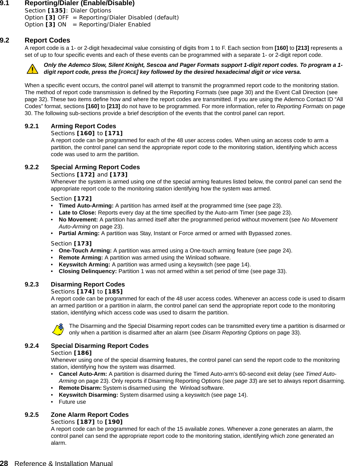 28   Reference &amp; Installation Manual   9.1 Reporting/Dialer (Enable/Disable)Section [135]: Dialer OptionsOption [3] OFF = Reporting/Dialer Disabled (default)Option [3] ON = Reporting/Dialer Enabled9.2 Report Codes A report code is a 1- or 2-digit hexadecimal value consisting of digits from 1 to F. Each section from [160] to [213] represents a set of up to four specific events and each of these events can be programmed with a separate 1- or 2-digit report code. Only the Ademco Slow, Silent Knight, Sescoa and Pager Formats support 1-digit report codes. To program a 1-digit report code, press the [FORCE] key followed by the desired hexadecimal digit or vice versa. When a specific event occurs, the control panel will attempt to transmit the programmed report code to the monitoring station. The method of report code transmission is defined by the Reporting Formats (see page 30) and the Event Call Direction (see page 32). These two items define how and where the report codes are transmitted. If you are using the Ademco Contact ID “All Codes” format, sections [160] to [213] do not have to be programmed. For more information, refer to Reporting Formats on page 30. The following sub-sections provide a brief description of the events that the control panel can report.9.2.1 Arming Report CodesSections [160] to [171]A report code can be programmed for each of the 48 user access codes. When using an access code to arm a partition, the control panel can send the appropriate report code to the monitoring station, identifying which access code was used to arm the partition.9.2.2 Special Arming Report CodesSections [172] and [173]Whenever the system is armed using one of the special arming features listed below, the control panel can send the appropriate report code to the monitoring station identifying how the system was armed.Section [172]•Timed Auto-Arming: A partition has armed itself at the programmed time (see page 23). •Late to Close: Reports every day at the time specified by the Auto-arm Timer (see page 23). •No Movement: A partition has armed itself after the programmed period without movement (see No Movement Auto-Arming on page 23).•Partial Arming: A partition was Stay, Instant or Force armed or armed with Bypassed zones.Section [173]•One-Touch Arming: A partition was armed using a One-touch arming feature (see page 24).•Remote Arming: A partition was armed using the Winload software. •Keyswitch Arming: A partition was armed using a keyswitch (see page 14).•Closing Delinquency: Partition 1 was not armed within a set period of time (see page 33).9.2.3 Disarming Report CodesSections [174] to [185]A report code can be programmed for each of the 48 user access codes. Whenever an access code is used to disarm an armed partition or a partition in alarm, the control panel can send the appropriate report code to the monitoring station, identifying which access code was used to disarm the partition. The Disarming and the Special Disarming report codes can be transmitted every time a partition is disarmed or only when a partition is disarmed after an alarm (see Disarm Reporting Options on page 33).9.2.4 Special Disarming Report CodesSection [186]Whenever using one of the special disarming features, the control panel can send the report code to the monitoring station, identifying how the system was disarmed.•Cancel Auto-Arm: A partition is disarmed during the Timed Auto-arm&apos;s 60-second exit delay (see Timed Auto-Arming on page 23). Only reports if Disarming Reporting Options (see page 33) are set to always report disarming. •Remote Disarm: System is disarmed using   the   Winload software.                                                                                                                        •Keyswitch Disarming: System disarmed using a keyswitch (see page 14).• Future use9.2.5 Zone Alarm Report CodesSections [187] to [190]A report code can be programmed for each of the 15 available zones. Whenever a zone generates an alarm, the control panel can send the appropriate report code to the monitoring station, identifying which zone generated an alarm.