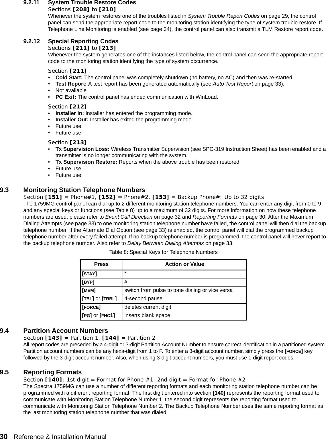 30   Reference &amp; Installation Manual   9.2.11 System Trouble Restore CodesSections [208] to [210]Whenever the system restores one of the troubles listed in System Trouble Report Codes on page 29, the control panel can send the appropriate report code to the monitoring station identifying the type of system trouble restore. If Telephone Line Monitoring is enabled (see page 34), the control panel can also transmit a TLM Restore report code.9.2.12 Special Reporting CodesSections [211] to [213]Whenever the system generates one of the instances listed below, the control panel can send the appropriate report code to the monitoring station identifying the type of system occurrence.Section [211]•Cold Start: The control panel was completely shutdown (no battery, no AC) and then was re-started.•Test Report: A test report has been generated automatically (see Auto Test Report on page 33).• Not available•PC Exit: The control panel has ended communication with WinLoad.Section [212]•Installer In: Installer has entered the programming mode.•Installer Out: Installer has exited the programming mode.• Future use• Future useSection [213]•Tx Supervision Loss: Wireless Transmitter Supervision (see SPC-319 Instruction Sheet) has been enabled and a transmitter is no longer communicating with the system.•Tx Supervision Restore: Reports when the above trouble has been restored• Future use• Future use9.3 Monitoring Station Telephone NumbersSection [151] = Phone#1, [152] = Phone#2, [153] = Backup Phone#: Up to 32 digits The 1759MG control panel can dial up to 2 different monitoring station telephone numbers. You can enter any digit from 0 to 9 and any special keys or functions (see Table 8) up to a maximum of 32 digits. For more information on how these telephone numbers are used, please refer to Event Call Direction on page 32 and Reporting Formats on page 30. After the Maximum Dialing Attempts (see page 33) to one monitoring station telephone number have failed, the control panel will then dial the backup telephone number. If the Alternate Dial Option (see page 33) is enabled, the control panel will dial the programmed backup telephone number after every failed attempt. If no backup telephone number is programmed, the control panel will never report to the backup telephone number. Also refer to Delay Between Dialing Attempts on page 33.9.4 Partition Account NumbersSection [143] = Partition 1, [144] = Partition 2All report codes are preceded by a 4-digit or 3-digit Partition Account Number to ensure correct identification in a partitioned system. Partition account numbers can be any hexa-digit from 1 to F. To enter a 3-digit account number, simply press the [FORCE] key followed by the 3-digit account number. Also, when using 3-digit account numbers, you must use 1-digit report codes.9.5 Reporting FormatsSection [140]: 1st digit = Format for Phone #1, 2nd digit = Format for Phone #2The Spectra 1759MG can use a number of different reporting formats and each monitoring station telephone number can be programmed with a different reporting format. The first digit entered into section [140] represents the reporting format used to communicate with Monitoring Station Telephone Number 1, the second digit represents the reporting format used to communicate with Monitoring Station Telephone Number 2. The Backup Telephone Number uses the same reporting format as the last monitoring station telephone number that was dialed.Table 8: Special Keys for Telephone NumbersPress Action or Value[STAY]*[BYP]#[MEM]switch from pulse to tone dialing or vice versa[TBL] or [TRBL]4-second pause[FORCE]deletes current digit[PG] or [FNC1] inserts blank space