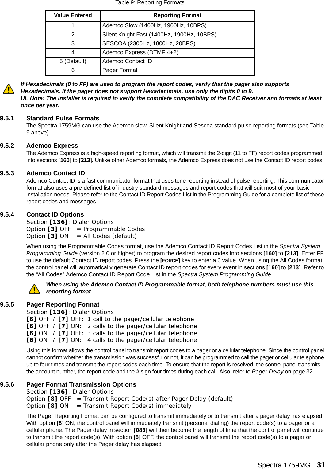 Spectra 1759MG   31 If Hexadecimals (0 to FF) are used to program the report codes, verify that the pager also supports Hexadecimals. If the pager does not support Hexadecimals, use only the digits 0 to 9.UL Note: The installer is required to verify the complete compatibility of the DAC Receiver and formats at least once per year.9.5.1 Standard Pulse FormatsThe Spectra 1759MG can use the Ademco slow, Silent Knight and Sescoa standard pulse reporting formats (see Table 9 above).9.5.2 Ademco ExpressThe Ademco Express is a high-speed reporting format, which will transmit the 2-digit (11 to FF) report codes programmed into sections [160] to [213]. Unlike other Ademco formats, the Ademco Express does not use the Contact ID report codes. 9.5.3 Ademco Contact IDAdemco Contact ID is a fast communicator format that uses tone reporting instead of pulse reporting. This communicator format also uses a pre-defined list of industry standard messages and report codes that will suit most of your basic installation needs. Please refer to the Contact ID Report Codes List in the Programming Guide for a complete list of these report codes and messages. 9.5.4 Contact ID OptionsSection [136]: Dialer OptionsOption [3] OFF  = Programmable Codes Option [3] ON  = All Codes (default)When using the Programmable Codes format, use the Ademco Contact ID Report Codes List in the Spectra System Programming Guide (version 2.0 or higher) to program the desired report codes into sections [160] to [213]. Enter FF to use the default Contact ID report codes. Press the [FORCE] key to enter a 0 value. When using the All Codes format, the control panel will automatically generate Contact ID report codes for every event in sections [160] to [213]. Refer to the “All Codes” Ademco Contact ID Report Code List in the Spectra System Programming Guide. When using the Ademco Contact ID Programmable format, both telephone numbers must use this reporting format.9.5.5 Pager Reporting FormatSection [136]: Dialer Options[6] OFF / [7] OFF: 1 call to the pager/cellular telephone[6] OFF / [7] ON: 2 calls to the pager/cellular telephone[6] ON / [7] OFF: 3 calls to the pager/cellular telephone[6] ON / [7] ON: 4 calls to the pager/cellular telephoneUsing this format allows the control panel to transmit report codes to a pager or a cellular telephone. Since the control panel cannot confirm whether the transmission was successful or not, it can be programmed to call the pager or cellular telephone up to four times and transmit the report codes each time. To ensure that the report is received, the control panel transmits the account number, the report code and the # sign four times during each call. Also, refer to Pager Delay on page 32. 9.5.6 Pager Format Transmission OptionsSection [136]: Dialer OptionsOption [8] OFF = Transmit Report Code(s) after Pager Delay (default)Option [8] ON = Transmit Report Code(s) immediatelyThe Pager Reporting Format can be configured to transmit immediately or to transmit after a pager delay has elapsed. With option [8] ON, the control panel will immediately transmit (personal dialing) the report code(s) to a pager or a cellular phone. The Pager delay in section [083] will then become the length of time that the control panel will continue to transmit the report code(s). With option [8] OFF, the control panel will transmit the report code(s) to a pager or cellular phone only after the Pager delay has elapsed.Table 9: Reporting FormatsValue Entered Reporting Format 1 Ademco Slow (1400Hz, 1900Hz, 10BPS)2 Silent Knight Fast (1400Hz, 1900Hz, 10BPS)3 SESCOA (2300Hz, 1800Hz, 20BPS)4 Ademco Express (DTMF 4+2)5 (Default) Ademco Contact ID 6 Pager Format