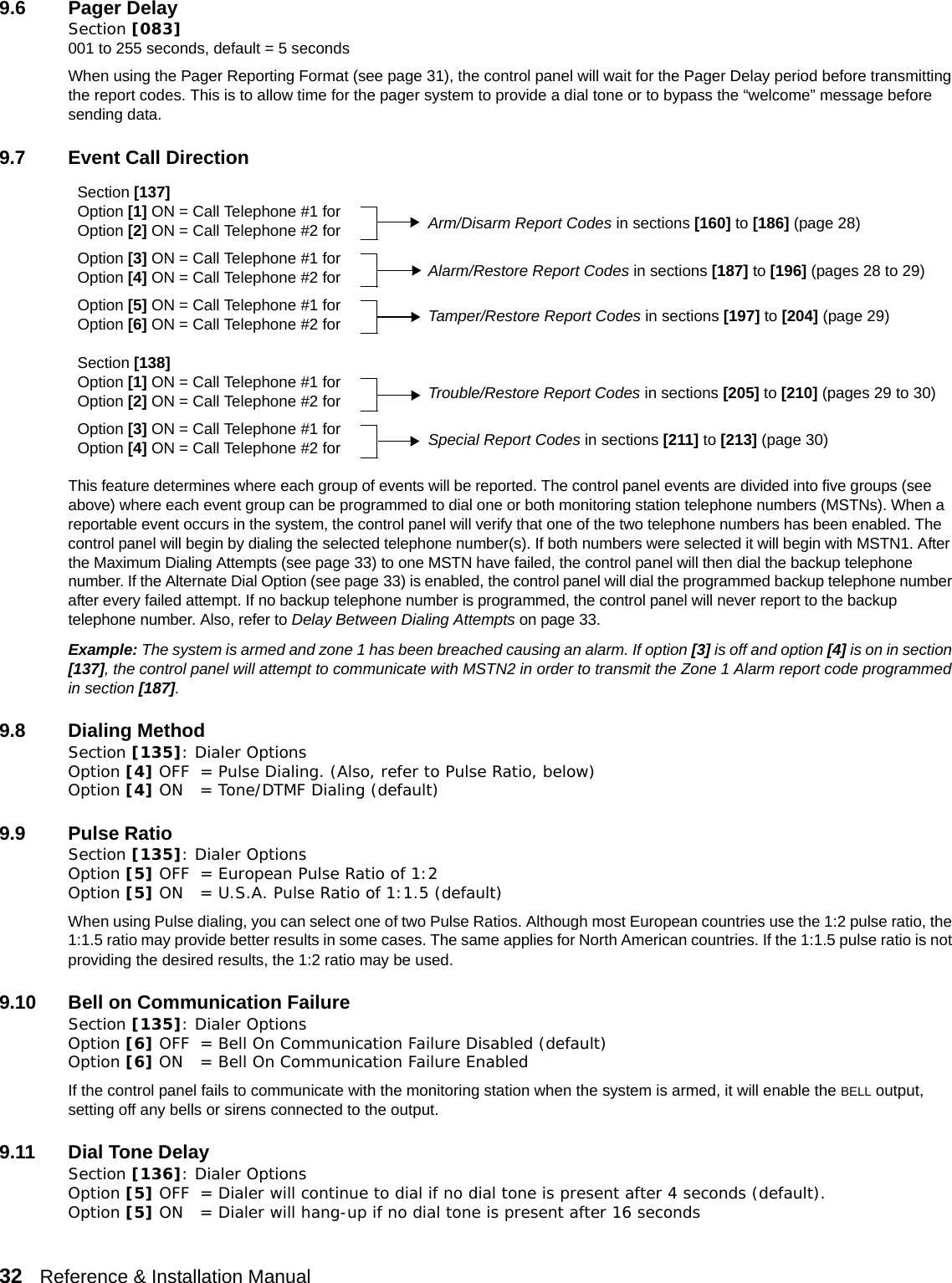 32   Reference &amp; Installation Manual   9.6 Pager Delay Section [083] 001 to 255 seconds, default = 5 secondsWhen using the Pager Reporting Format (see page 31), the control panel will wait for the Pager Delay period before transmitting the report codes. This is to allow time for the pager system to provide a dial tone or to bypass the “welcome” message before sending data.9.7 Event Call DirectionThis feature determines where each group of events will be reported. The control panel events are divided into five groups (see above) where each event group can be programmed to dial one or both monitoring station telephone numbers (MSTNs). When a reportable event occurs in the system, the control panel will verify that one of the two telephone numbers has been enabled. The control panel will begin by dialing the selected telephone number(s). If both numbers were selected it will begin with MSTN1. After the Maximum Dialing Attempts (see page 33) to one MSTN have failed, the control panel will then dial the backup telephone number. If the Alternate Dial Option (see page 33) is enabled, the control panel will dial the programmed backup telephone number after every failed attempt. If no backup telephone number is programmed, the control panel will never report to the backup telephone number. Also, refer to Delay Between Dialing Attempts on page 33.Example: The system is armed and zone 1 has been breached causing an alarm. If option [3] is off and option [4] is on in section [137], the control panel will attempt to communicate with MSTN2 in order to transmit the Zone 1 Alarm report code programmed in section [187]. 9.8 Dialing MethodSection [135]: Dialer OptionsOption [4] OFF = Pulse Dialing. (Also, refer to Pulse Ratio, below)Option [4] ON = Tone/DTMF Dialing (default)9.9 Pulse RatioSection [135]: Dialer OptionsOption [5] OFF = European Pulse Ratio of 1:2 Option [5] ON = U.S.A. Pulse Ratio of 1:1.5 (default)When using Pulse dialing, you can select one of two Pulse Ratios. Although most European countries use the 1:2 pulse ratio, the 1:1.5 ratio may provide better results in some cases. The same applies for North American countries. If the 1:1.5 pulse ratio is not providing the desired results, the 1:2 ratio may be used.9.10 Bell on Communication FailureSection [135]: Dialer Options Option [6] OFF = Bell On Communication Failure Disabled (default) Option [6] ON = Bell On Communication Failure EnabledIf the control panel fails to communicate with the monitoring station when the system is armed, it will enable the BELL output, setting off any bells or sirens connected to the output.9.11 Dial Tone DelaySection [136]: Dialer Options Option [5] OFF = Dialer will continue to dial if no dial tone is present after 4 seconds (default). Option [5] ON = Dialer will hang-up if no dial tone is present after 16 secondsSection [137]Option [1] ON = Call Telephone #1 forOption [2] ON = Call Telephone #2 forOption [3] ON = Call Telephone #1 forOption [4] ON = Call Telephone #2 forOption [5] ON = Call Telephone #1 forOption [6] ON = Call Telephone #2 forSection [138]Option [1] ON = Call Telephone #1 forOption [2] ON = Call Telephone #2 forOption [3] ON = Call Telephone #1 forOption [4] ON = Call Telephone #2 forArm/Disarm Report Codes in sections [160] to [186] (page 28)Alarm/Restore Report Codes in sections [187] to [196] (pages 28 to 29)Tamper/Restore Report Codes in sections [197] to [204] (page 29)Trouble/Restore Report Codes in sections [205] to [210] (pages 29 to 30)Special Report Codes in sections [211] to [213] (page 30)