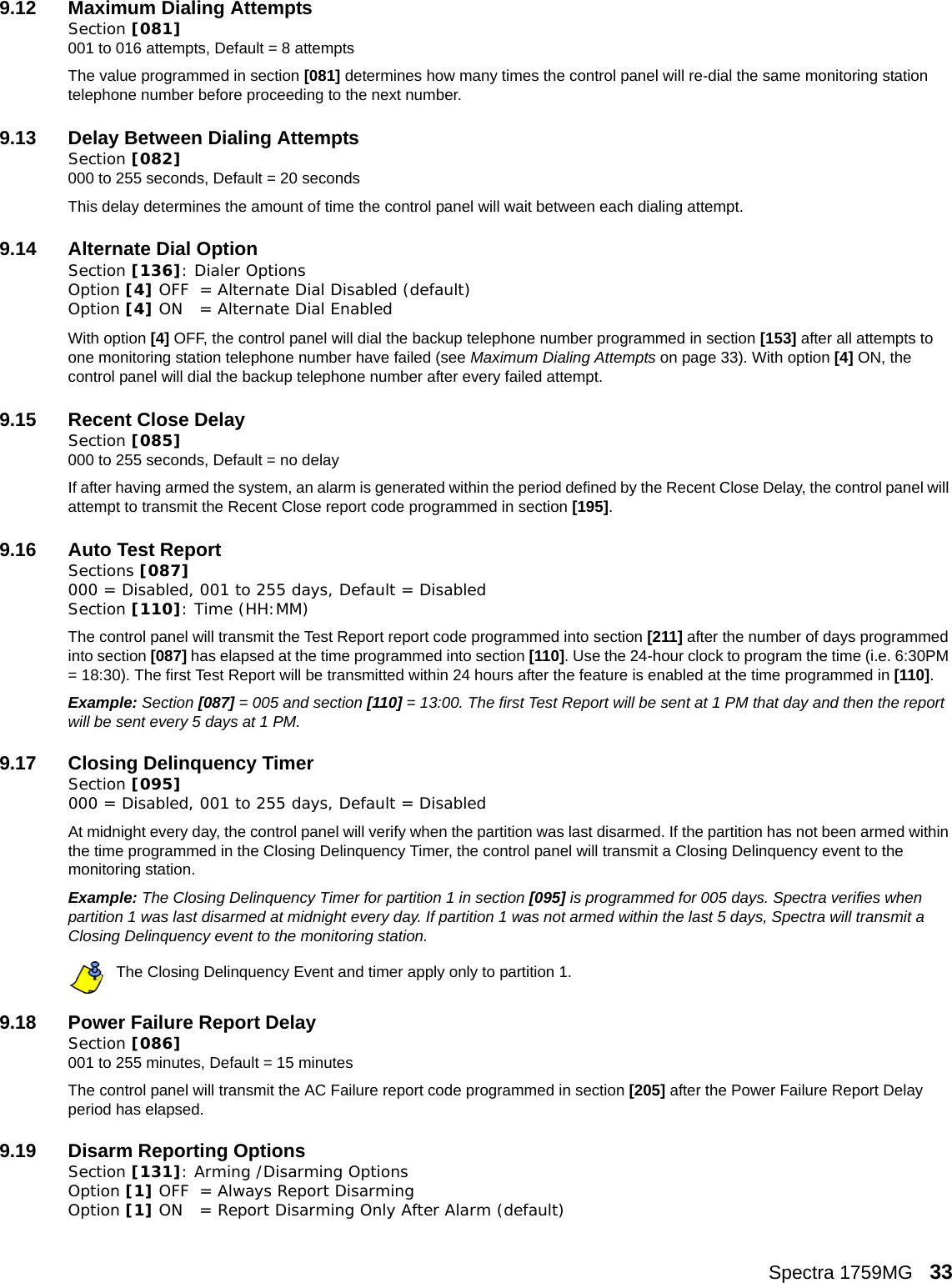 Spectra 1759MG   339.12 Maximum Dialing AttemptsSection [081] 001 to 016 attempts, Default = 8 attemptsThe value programmed in section [081] determines how many times the control panel will re-dial the same monitoring station telephone number before proceeding to the next number. 9.13 Delay Between Dialing AttemptsSection [082] 000 to 255 seconds, Default = 20 seconds This delay determines the amount of time the control panel will wait between each dialing attempt. 9.14 Alternate Dial OptionSection [136]: Dialer OptionsOption [4] OFF = Alternate Dial Disabled (default)Option [4] ON = Alternate Dial EnabledWith option [4] OFF, the control panel will dial the backup telephone number programmed in section [153] after all attempts to one monitoring station telephone number have failed (see Maximum Dialing Attempts on page 33). With option [4] ON, the control panel will dial the backup telephone number after every failed attempt.9.15 Recent Close DelaySection [085] 000 to 255 seconds, Default = no delayIf after having armed the system, an alarm is generated within the period defined by the Recent Close Delay, the control panel will attempt to transmit the Recent Close report code programmed in section [195]. 9.16 Auto Test ReportSections [087] 000 = Disabled, 001 to 255 days, Default = Disabled   Section [110]: Time (HH:MM)The control panel will transmit the Test Report report code programmed into section [211] after the number of days programmed into section [087] has elapsed at the time programmed into section [110]. Use the 24-hour clock to program the time (i.e. 6:30PM = 18:30). The first Test Report will be transmitted within 24 hours after the feature is enabled at the time programmed in [110]. Example: Section [087] = 005 and section [110] = 13:00. The first Test Report will be sent at 1 PM that day and then the report will be sent every 5 days at 1 PM.9.17 Closing Delinquency TimerSection [095]000 = Disabled, 001 to 255 days, Default = DisabledAt midnight every day, the control panel will verify when the partition was last disarmed. If the partition has not been armed within the time programmed in the Closing Delinquency Timer, the control panel will transmit a Closing Delinquency event to the monitoring station.Example: The Closing Delinquency Timer for partition 1 in section [095] is programmed for 005 days. Spectra verifies when partition 1 was last disarmed at midnight every day. If partition 1 was not armed within the last 5 days, Spectra will transmit a Closing Delinquency event to the monitoring station.The Closing Delinquency Event and timer apply only to partition 1.9.18 Power Failure Report DelaySection [086] 001 to 255 minutes, Default = 15 minutesThe control panel will transmit the AC Failure report code programmed in section [205] after the Power Failure Report Delay period has elapsed. 9.19 Disarm Reporting Options    Section [131]: Arming /Disarming OptionsOption [1] OFF = Always Report DisarmingOption [1] ON = Report Disarming Only After Alarm (default)