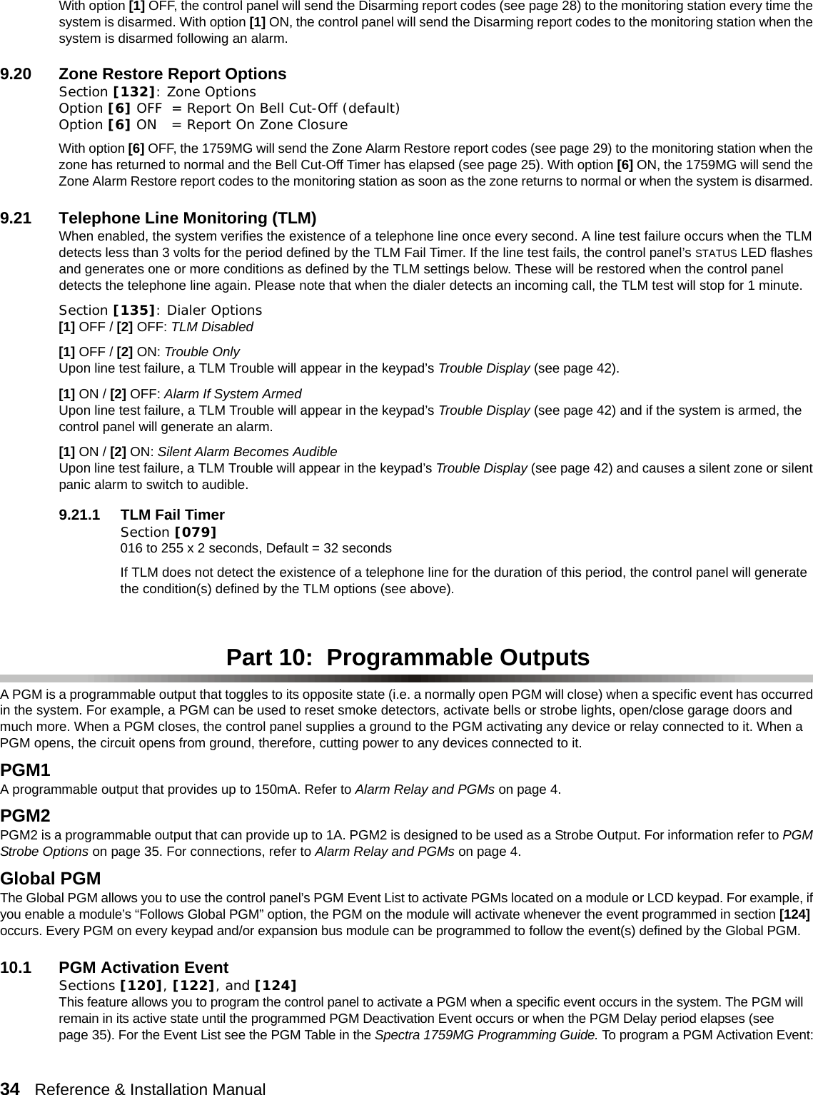 34   Reference &amp; Installation Manual   With option [1] OFF, the control panel will send the Disarming report codes (see page 28) to the monitoring station every time the system is disarmed. With option [1] ON, the control panel will send the Disarming report codes to the monitoring station when the system is disarmed following an alarm.9.20 Zone Restore Report OptionsSection [132]: Zone OptionsOption [6] OFF = Report On Bell Cut-Off (default)Option [6] ON = Report On Zone ClosureWith option [6] OFF, the 1759MG will send the Zone Alarm Restore report codes (see page 29) to the monitoring station when the zone has returned to normal and the Bell Cut-Off Timer has elapsed (see page 25). With option [6] ON, the 1759MG will send the Zone Alarm Restore report codes to the monitoring station as soon as the zone returns to normal or when the system is disarmed. 9.21 Telephone Line Monitoring (TLM) When enabled, the system verifies the existence of a telephone line once every second. A line test failure occurs when the TLM detects less than 3 volts for the period defined by the TLM Fail Timer. If the line test fails, the control panel’s STATUS LED flashes and generates one or more conditions as defined by the TLM settings below. These will be restored when the control panel detects the telephone line again. Please note that when the dialer detects an incoming call, the TLM test will stop for 1 minute.Section [135]: Dialer Options [1] OFF / [2] OFF: TLM Disabled[1] OFF / [2] ON: Trouble OnlyUpon line test failure, a TLM Trouble will appear in the keypad’s Trouble Display (see page 42).[1] ON / [2] OFF: Alarm If System Armed Upon line test failure, a TLM Trouble will appear in the keypad’s Trouble Display (see page 42) and if the system is armed, the control panel will generate an alarm.[1] ON / [2] ON: Silent Alarm Becomes Audible Upon line test failure, a TLM Trouble will appear in the keypad’s Trouble Display (see page 42) and causes a silent zone or silent panic alarm to switch to audible.9.21.1 TLM Fail TimerSection [079] 016 to 255 x 2 seconds, Default = 32 secondsIf TLM does not detect the existence of a telephone line for the duration of this period, the control panel will generate the condition(s) defined by the TLM options (see above). Part 10:  Programmable OutputsA PGM is a programmable output that toggles to its opposite state (i.e. a normally open PGM will close) when a specific event has occurred in the system. For example, a PGM can be used to reset smoke detectors, activate bells or strobe lights, open/close garage doors and much more. When a PGM closes, the control panel supplies a ground to the PGM activating any device or relay connected to it. When a PGM opens, the circuit opens from ground, therefore, cutting power to any devices connected to it. PGM1 A programmable output that provides up to 150mA. Refer to Alarm Relay and PGMs on page 4.PGM2 PGM2 is a programmable output that can provide up to 1A. PGM2 is designed to be used as a Strobe Output. For information refer to PGM Strobe Options on page 35. For connections, refer to Alarm Relay and PGMs on page 4.   Global PGMThe Global PGM allows you to use the control panel’s PGM Event List to activate PGMs located on a module or LCD keypad. For example, if you enable a module’s “Follows Global PGM” option, the PGM on the module will activate whenever the event programmed in section [124] occurs. Every PGM on every keypad and/or expansion bus module can be programmed to follow the event(s) defined by the Global PGM. 10.1 PGM Activation EventSections [120], [122], and [124]This feature allows you to program the control panel to activate a PGM when a specific event occurs in the system. The PGM will remain in its active state until the programmed PGM Deactivation Event occurs or when the PGM Delay period elapses (see page 35). For the Event List see the PGM Table in the Spectra 1759MG Programming Guide. To program a PGM Activation Event: