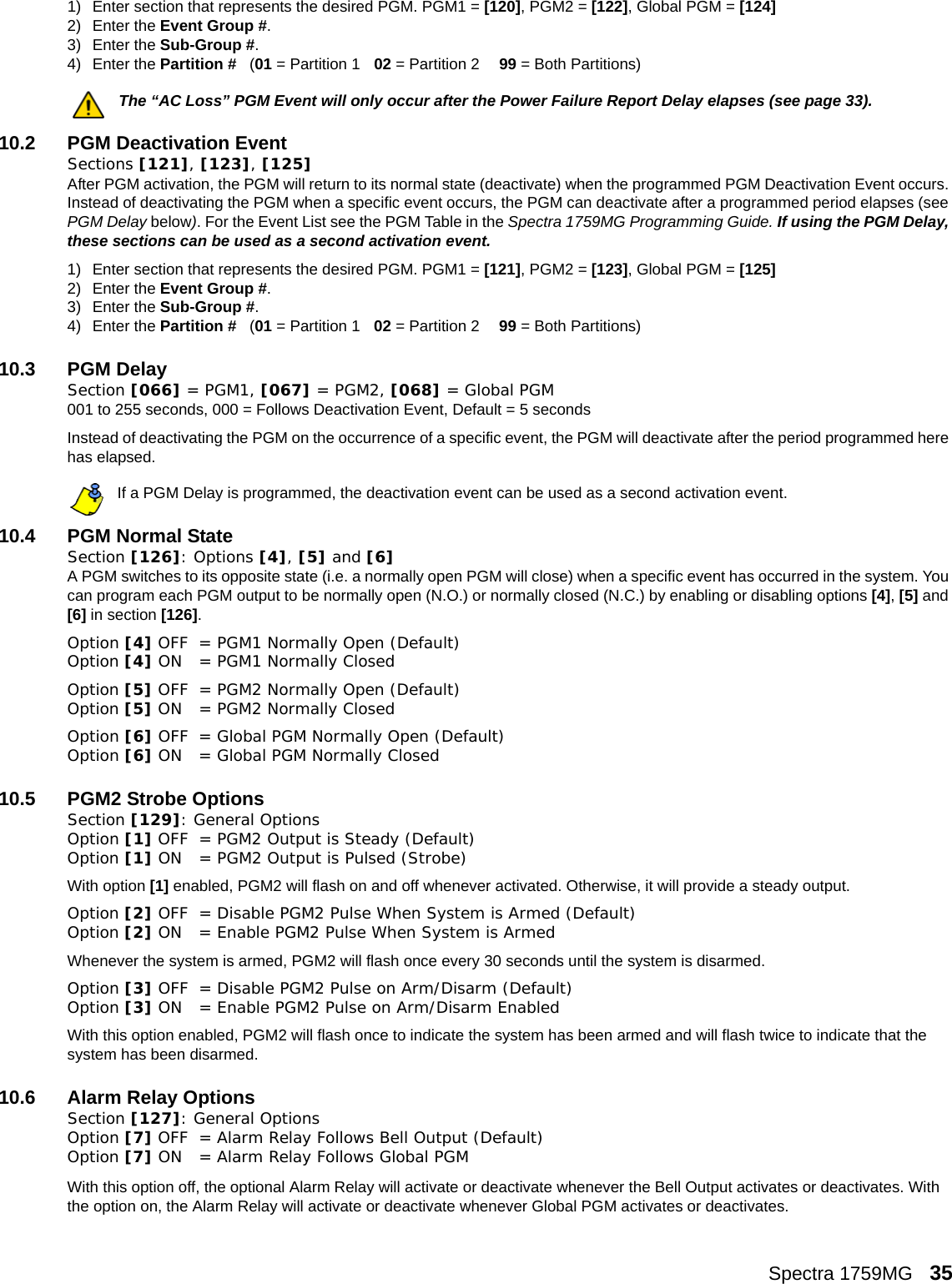 Spectra 1759MG   351) Enter section that represents the desired PGM. PGM1 = [120], PGM2 = [122], Global PGM = [124] 2) Enter the Event Group #. 3) Enter the Sub-Group #. 4) Enter the Partition #   (01 = Partition 1 02 = Partition 2 99 = Both Partitions) The “AC Loss” PGM Event will only occur after the Power Failure Report Delay elapses (see page 33).10.2 PGM Deactivation EventSections [121], [123], [125]After PGM activation, the PGM will return to its normal state (deactivate) when the programmed PGM Deactivation Event occurs. Instead of deactivating the PGM when a specific event occurs, the PGM can deactivate after a programmed period elapses (see PGM Delay below). For the Event List see the PGM Table in the Spectra 1759MG Programming Guide. If using the PGM Delay, these sections can be used as a second activation event.1) Enter section that represents the desired PGM. PGM1 = [121], PGM2 = [123], Global PGM = [125]2) Enter the Event Group #. 3) Enter the Sub-Group #. 4) Enter the Partition #   (01 = Partition 1 02 = Partition 2 99 = Both Partitions) 10.3 PGM Delay Section [066] = PGM1, [067] = PGM2, [068] = Global PGM001 to 255 seconds, 000 = Follows Deactivation Event, Default = 5 secondsInstead of deactivating the PGM on the occurrence of a specific event, the PGM will deactivate after the period programmed here has elapsed.If a PGM Delay is programmed, the deactivation event can be used as a second activation event.10.4 PGM Normal StateSection [126]: Options [4], [5] and [6]A PGM switches to its opposite state (i.e. a normally open PGM will close) when a specific event has occurred in the system. You can program each PGM output to be normally open (N.O.) or normally closed (N.C.) by enabling or disabling options [4], [5] and [6] in section [126]. Option [4] OFF = PGM1 Normally Open (Default)Option [4] ON  = PGM1 Normally ClosedOption [5] OFF = PGM2 Normally Open (Default)Option [5] ON  = PGM2 Normally ClosedOption [6] OFF = Global PGM Normally Open (Default)Option [6] ON  = Global PGM Normally Closed10.5 PGM2 Strobe OptionsSection [129]: General OptionsOption [1] OFF = PGM2 Output is Steady (Default)Option [1] ON  = PGM2 Output is Pulsed (Strobe)With option [1] enabled, PGM2 will flash on and off whenever activated. Otherwise, it will provide a steady output. Option [2] OFF = Disable PGM2 Pulse When System is Armed (Default)Option [2] ON  = Enable PGM2 Pulse When System is Armed Whenever the system is armed, PGM2 will flash once every 30 seconds until the system is disarmed.Option [3] OFF = Disable PGM2 Pulse on Arm/Disarm (Default)Option [3] ON  = Enable PGM2 Pulse on Arm/Disarm EnabledWith this option enabled, PGM2 will flash once to indicate the system has been armed and will flash twice to indicate that the system has been disarmed.10.6 Alarm Relay OptionsSection [127]: General OptionsOption [7] OFF = Alarm Relay Follows Bell Output (Default)Option [7] ON  = Alarm Relay Follows Global PGMWith this option off, the optional Alarm Relay will activate or deactivate whenever the Bell Output activates or deactivates. With the option on, the Alarm Relay will activate or deactivate whenever Global PGM activates or deactivates.