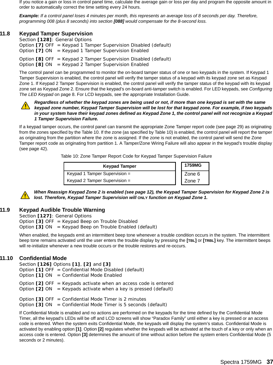Spectra 1759MG   37If you notice a gain or loss in control panel time, calculate the average gain or loss per day and program the opposite amount in order to automatically correct the time setting every 24 hours. Example: If a control panel loses 4 minutes per month, this represents an average loss of 8 seconds per day. Therefore, programming 008 (plus 8 seconds) into section [088] would compensate for the 8-second loss. 11.8 Keypad Tamper SupervisionSection [128]: General Options Option [7] OFF = Keypad 1 Tamper Supervision Disabled (default)Option [7] ON = Keypad 1 Tamper Supervision EnabledOption [8] OFF = Keypad 2 Tamper Supervision Disabled (default)Option [8] ON = Keypad 2 Tamper Supervision EnabledThe control panel can be programmed to monitor the on-board tamper status of one or two keypads in the system. If Keypad 1 Tamper Supervision is enabled, the control panel will verify the tamper status of a keypad with its keypad zone set as Keypad Zone 1. If Keypad 2 Tamper Supervision is enabled, the control panel will verify the tamper status of the keypad with its keypad zone set as Keypad Zone 2. Ensure that the keypad’s on-board anti-tamper switch is enabled. For LED keypads, see Configuring The LED Keypad on page 8. For LCD keypads, see the appropriate Installation Guide.Regardless of whether the keypad zones are being used or not, if more than one keypad is set with the same keypad zone number, Keypad Tamper Supervision will be lost for that keypad zone. For example, if two keypads in your system have their keypad zones defined as Keypad Zone 1, the control panel will not recognize a Keypad 1 Tamper Supervision Failure. If a keypad tamper occurs, the control panel can transmit the appropriate Zone Tamper report code (see page 29) as originating from the zones specified by the Table 10. If the zone (as specified by Table 10) is enabled, the control panel will report the tamper as originating from the partition where the zone is assigned. If the zone is not enabled, the control panel will send the Zone Tamper report code as originating from partition 1. A Tamper/Zone Wiring Failure will also appear in the keypad’s trouble display (see page 42).When Reassign Keypad Zone 2 is enabled (see page 12), the Keypad Tamper Supervision for Keypad Zone 2 is lost. Therefore, Keypad Tamper Supervision will ONLY function on Keypad Zone 1.11.9 Keypad Audible Trouble WarningSection [127]: General Options Option [3] OFF = Keypad Beep on Trouble Disabled Option [3] ON = Keypad Beep on Trouble Enabled (default)When enabled, the keypads emit an intermittent beep tone whenever a trouble condition occurs in the system. The intermittent beep tone remains activated until the user enters the trouble display by pressing the [TBL] or [TRBL] key. The intermittent beeps will re-initialize whenever a new trouble occurs or the trouble restores and re-occurs. 11.10 Confidential ModeSection [126] Options [1], [2] and [3] Option [1] OFF = Confidential Mode Disabled (default)Option [1] ON = Confidential Mode Enabled Option [2] OFF = Keypads activate when an access code is entered Option [2] ON = Keypads activate when a key is pressed (default)Option [3] OFF = Confidential Mode Timer is 2 minutes Option [3] ON = Confidential Mode Timer is 5 seconds (default)If Confidential Mode is enabled and no actions are performed on the keypads for the time defined by the Confidential Mode Timer, all the keypad’s LEDs will be off and LCD screens will show “Paradox Family” until either a key is pressed or an access code is entered. When the system exits Confidential Mode, the keypads will display the system’s status. Confidential Mode is activated by enabling option [1]. Option [2] regulates whether the keypads will be activated at the touch of a key or only when an access code is entered. Option [3] determines the amount of time without action before the system enters Confidential Mode (5 seconds or 2 minutes).Table 10: Zone Tamper Report Code for Keypad Tamper Supervision FailureKeypad Tamper1759MGKeypad 1 Tamper Supervision =  Zone 6Keypad 2 Tamper Supervision =  Zone 7