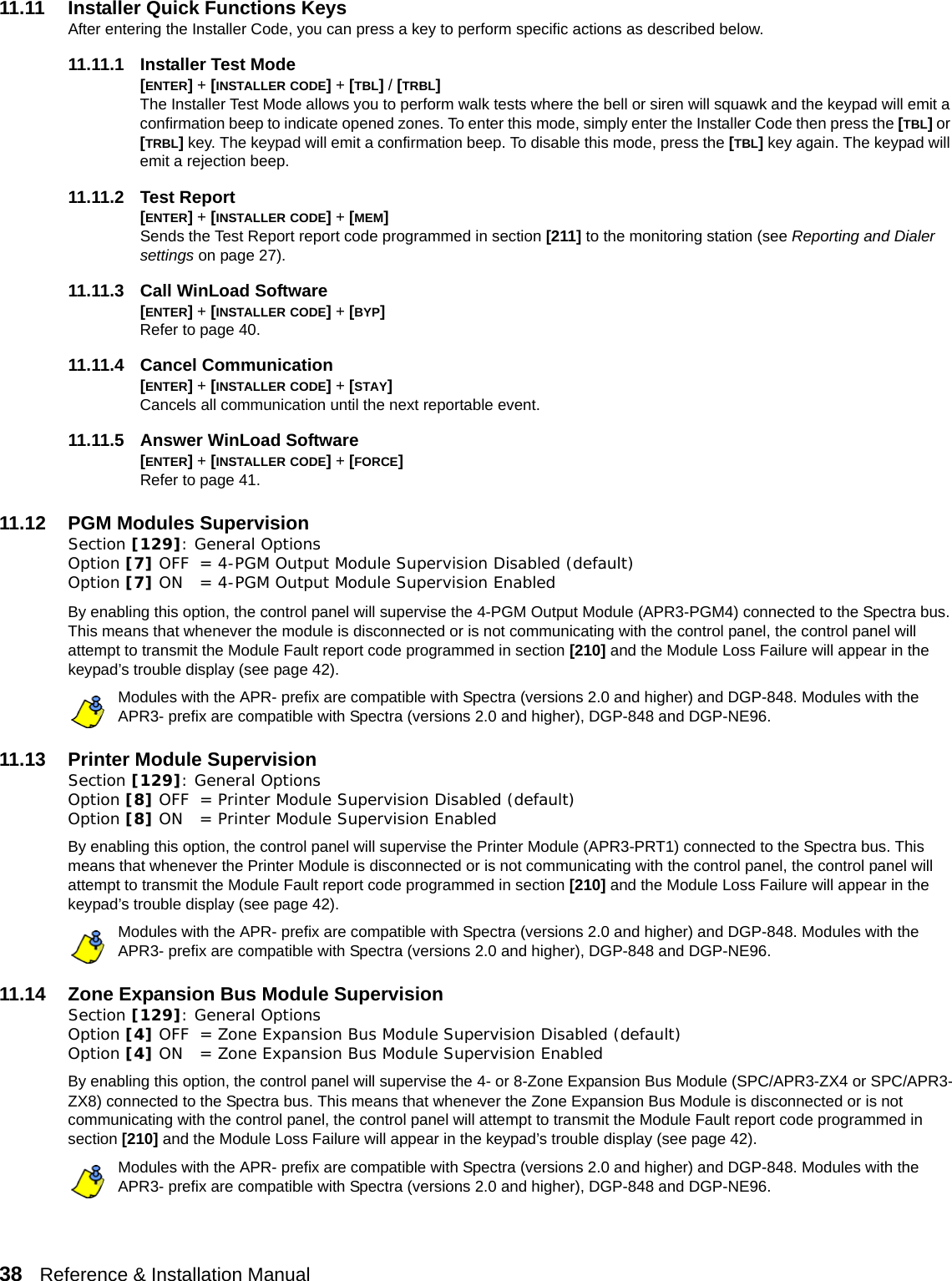 38   Reference &amp; Installation Manual   11.11 Installer Quick Functions KeysAfter entering the Installer Code, you can press a key to perform specific actions as described below.11.11.1 Installer Test Mode[ENTER] + [INSTALLER CODE] + [TBL] / [TRBL]The Installer Test Mode allows you to perform walk tests where the bell or siren will squawk and the keypad will emit a confirmation beep to indicate opened zones. To enter this mode, simply enter the Installer Code then press the [TBL] or [TRBL] key. The keypad will emit a confirmation beep. To disable this mode, press the [TBL] key again. The keypad will emit a rejection beep.11.11.2 Test Report[ENTER] + [INSTALLER CODE] + [MEM] Sends the Test Report report code programmed in section [211] to the monitoring station (see Reporting and Dialer settings on page 27). 11.11.3 Call WinLoad Software[ENTER] + [INSTALLER CODE] + [BYP] Refer to page 40.11.11.4 Cancel Communication [ENTER] + [INSTALLER CODE] + [STAY] Cancels all communication until the next reportable event.11.11.5 Answer WinLoad Software[ENTER] + [INSTALLER CODE] + [FORCE] Refer to page 41.11.12 PGM Modules SupervisionSection [129]: General OptionsOption [7] OFF = 4-PGM Output Module Supervision Disabled (default)Option [7] ON = 4-PGM Output Module Supervision Enabled By enabling this option, the control panel will supervise the 4-PGM Output Module (APR3-PGM4) connected to the Spectra bus. This means that whenever the module is disconnected or is not communicating with the control panel, the control panel will attempt to transmit the Module Fault report code programmed in section [210] and the Module Loss Failure will appear in the keypad’s trouble display (see page 42). Modules with the APR- prefix are compatible with Spectra (versions 2.0 and higher) and DGP-848. Modules with the APR3- prefix are compatible with Spectra (versions 2.0 and higher), DGP-848 and DGP-NE96.11.13 Printer Module SupervisionSection [129]: General Options Option [8] OFF = Printer Module Supervision Disabled (default)Option [8] ON = Printer Module Supervision Enabled By enabling this option, the control panel will supervise the Printer Module (APR3-PRT1) connected to the Spectra bus. This means that whenever the Printer Module is disconnected or is not communicating with the control panel, the control panel will attempt to transmit the Module Fault report code programmed in section [210] and the Module Loss Failure will appear in the keypad’s trouble display (see page 42). Modules with the APR- prefix are compatible with Spectra (versions 2.0 and higher) and DGP-848. Modules with the APR3- prefix are compatible with Spectra (versions 2.0 and higher), DGP-848 and DGP-NE96.11.14 Zone Expansion Bus Module SupervisionSection [129]: General Options Option [4] OFF = Zone Expansion Bus Module Supervision Disabled (default)Option [4] ON = Zone Expansion Bus Module Supervision Enabled By enabling this option, the control panel will supervise the 4- or 8-Zone Expansion Bus Module (SPC/APR3-ZX4 or SPC/APR3-ZX8) connected to the Spectra bus. This means that whenever the Zone Expansion Bus Module is disconnected or is not communicating with the control panel, the control panel will attempt to transmit the Module Fault report code programmed in section [210] and the Module Loss Failure will appear in the keypad’s trouble display (see page 42). Modules with the APR- prefix are compatible with Spectra (versions 2.0 and higher) and DGP-848. Modules with the APR3- prefix are compatible with Spectra (versions 2.0 and higher), DGP-848 and DGP-NE96.