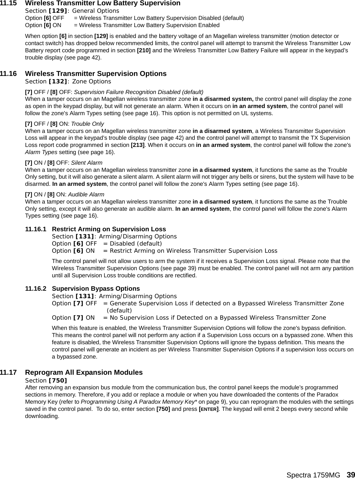 Spectra 1759MG   3911.15 Wireless Transmitter Low Battery SupervisionSection [129]: General Options Option [6] OFF = Wireless Transmitter Low Battery Supervision Disabled (default)Option [6] ON = Wireless Transmitter Low Battery Supervision Enabled When option [6] in section [129] is enabled and the battery voltage of an Magellan wireless transmitter (motion detector or contact switch) has dropped below recommended limits, the control panel will attempt to transmit the Wireless Transmitter Low Battery report code programmed in section [210] and the Wireless Transmitter Low Battery Failure will appear in the keypad’s trouble display (see page 42). 11.16 Wireless Transmitter Supervision Options Section [132]: Zone Options[7] OFF / [8] OFF: Supervision Failure Recognition Disabled (default)When a tamper occurs on an Magellan wireless transmitter zone in a disarmed system, the control panel will display the zone as open in the keypad display, but will not generate an alarm. When it occurs on in an armed system, the control panel will follow the zone&apos;s Alarm Types setting (see page 16). This option is not permitted on UL systems.[7] OFF / [8] ON: Trouble OnlyWhen a tamper occurs on an Magellan wireless transmitter zone in a disarmed system, a Wireless Transmitter Supervision Loss will appear in the keypad’s trouble display (see page 42) and the control panel will attempt to transmit the TX Supervision Loss report code programmed in section [213]. When it occurs on in an armed system, the control panel will follow the zone&apos;s Alarm Types setting (see page 16).  [7] ON / [8] OFF: Silent AlarmWhen a tamper occurs on an Magellan wireless transmitter zone in a disarmed system, it functions the same as the Trouble Only setting, but it will also generate a silent alarm. A silent alarm will not trigger any bells or sirens, but the system will have to be disarmed. In an armed system, the control panel will follow the zone&apos;s Alarm Types setting (see page 16). [7] ON / [8] ON: Audible AlarmWhen a tamper occurs on an Magellan wireless transmitter zone in a disarmed system, it functions the same as the Trouble Only setting, except it will also generate an audible alarm. In an armed system, the control panel will follow the zone&apos;s Alarm Types setting (see page 16). 11.16.1 Restrict Arming on Supervision LossSection [131]: Arming/Disarming OptionsOption [6] OFF = Disabled (default)Option [6] ON = Restrict Arming on Wireless Transmitter Supervision LossThe control panel will not allow users to arm the system if it receives a Supervision Loss signal. Please note that the Wireless Transmitter Supervision Options (see page 39) must be enabled. The control panel will not arm any partition until all Supervision Loss trouble conditions are rectified.11.16.2 Supervision Bypass OptionsSection [131]: Arming/Disarming OptionsOption [7] OFF = Generate Supervision Loss if detected on a Bypassed Wireless Transmitter Zone (default)Option [7] ON = No Supervision Loss if Detected on a Bypassed Wireless Transmitter Zone When this feature is enabled, the Wireless Transmitter Supervision Options will follow the zone&apos;s bypass definition. This means the control panel will not perform any action if a Supervision Loss occurs on a bypassed zone. When this feature is disabled, the Wireless Transmitter Supervision Options will ignore the bypass definition. This means the control panel will generate an incident as per Wireless Transmitter Supervision Options if a supervision loss occurs on a bypassed zone.11.17 Reprogram All Expansion ModulesSection [750]After removing an expansion bus module from the communication bus, the control panel keeps the module’s programmed sections in memory. Therefore, if you add or replace a module or when you have downloaded the contents of the Paradox Memory Key (refer to Programming Using A Paradox Memory Key* on page 9), you can reprogram the modules with the settings saved in the control panel.  To do so, enter section [750] and press [ENTER]. The keypad will emit 2 beeps every second while downloading.