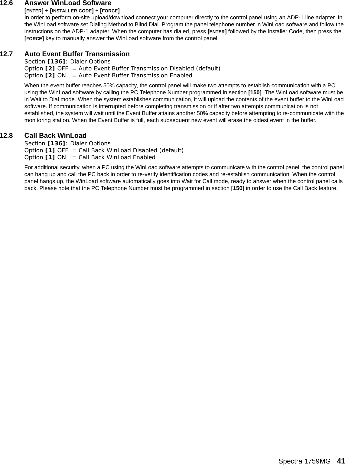 Spectra 1759MG   4112.6 Answer WinLoad Software[ENTER] + [INSTALLER CODE] + [FORCE] In order to perform on-site upload/download connect your computer directly to the control panel using an ADP-1 line adapter. In the WinLoad software set Dialing Method to Blind Dial. Program the panel telephone number in WinLoad software and follow the instructions on the ADP-1 adapter. When the computer has dialed, press [ENTER] followed by the Installer Code, then press the [FORCE] key to manually answer the WinLoad software from the control panel.12.7 Auto Event Buffer TransmissionSection [136]: Dialer OptionsOption [2] OFF = Auto Event Buffer Transmission Disabled (default)Option [2] ON = Auto Event Buffer Transmission EnabledWhen the event buffer reaches 50% capacity, the control panel will make two attempts to establish communication with a PC using the WinLoad software by calling the PC Telephone Number programmed in section [150]. The WinLoad software must be in Wait to Dial mode. When the system establishes communication, it will upload the contents of the event buffer to the WinLoad software. If communication is interrupted before completing transmission or if after two attempts communication is not established, the system will wait until the Event Buffer attains another 50% capacity before attempting to re-communicate with the monitoring station. When the Event Buffer is full, each subsequent new event will erase the oldest event in the buffer.12.8 Call Back WinLoadSection [136]: Dialer Options Option [1] OFF = Call Back WinLoad Disabled (default)Option [1] ON = Call Back WinLoad EnabledFor additional security, when a PC using the WinLoad software attempts to communicate with the control panel, the control panel can hang up and call the PC back in order to re-verify identification codes and re-establish communication. When the control panel hangs up, the WinLoad software automatically goes into Wait for Call mode, ready to answer when the control panel calls back. Please note that the PC Telephone Number must be programmed in section [150] in order to use the Call Back feature.