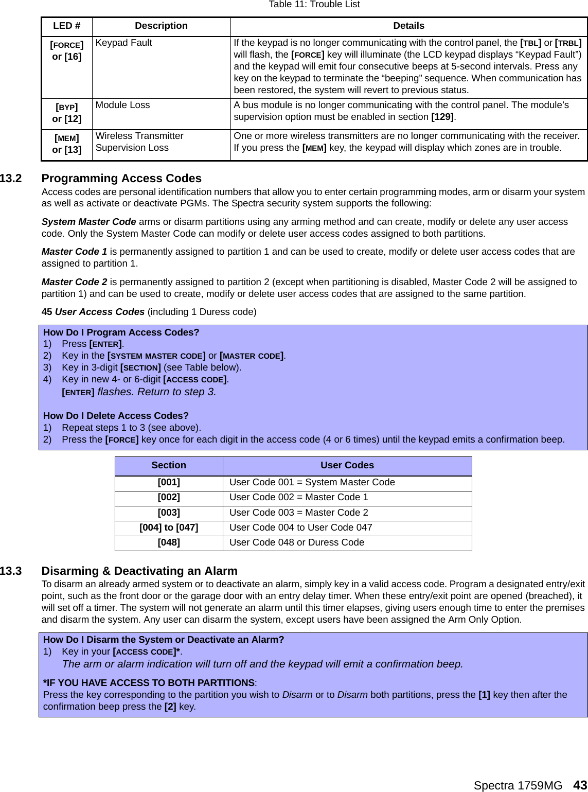 Spectra 1759MG   4313.2 Programming Access CodesAccess codes are personal identification numbers that allow you to enter certain programming modes, arm or disarm your system as well as activate or deactivate PGMs. The Spectra security system supports the following:System Master Code arms or disarm partitions using any arming method and can create, modify or delete any user access code. Only the System Master Code can modify or delete user access codes assigned to both partitions.Master Code 1 is permanently assigned to partition 1 and can be used to create, modify or delete user access codes that are assigned to partition 1. Master Code 2 is permanently assigned to partition 2 (except when partitioning is disabled, Master Code 2 will be assigned to partition 1) and can be used to create, modify or delete user access codes that are assigned to the same partition. 45 User Access Codes (including 1 Duress code)   13.3 Disarming &amp; Deactivating an Alarm To disarm an already armed system or to deactivate an alarm, simply key in a valid access code. Program a designated entry/exit point, such as the front door or the garage door with an entry delay timer. When these entry/exit point are opened (breached), it will set off a timer. The system will not generate an alarm until this timer elapses, giving users enough time to enter the premises and disarm the system. Any user can disarm the system, except users have been assigned the Arm Only Option.[FORCE] or [16]Keypad Fault If the keypad is no longer communicating with the control panel, the [TBL] or [TRBL] will flash, the [FORCE] key will illuminate (the LCD keypad displays “Keypad Fault”) and the keypad will emit four consecutive beeps at 5-second intervals. Press any key on the keypad to terminate the “beeping” sequence. When communication has been restored, the system will revert to previous status.[BYP] or [12]Module Loss A bus module is no longer communicating with the control panel. The module’s supervision option must be enabled in section [129].[MEM]or [13]Wireless Transmitter Supervision Loss One or more wireless transmitters are no longer communicating with the receiver. If you press the [MEM] key, the keypad will display which zones are in trouble. How Do I Program Access Codes?1) Press [ENTER].2) Key in the [SYSTEM MASTER CODE] or [MASTER CODE].3) Key in 3-digit [SECTION] (see Table below).4) Key in new 4- or 6-digit [ACCESS CODE].[ENTER] flashes. Return to step 3.How Do I Delete Access Codes?1) Repeat steps 1 to 3 (see above).2) Press the [FORCE] key once for each digit in the access code (4 or 6 times) until the keypad emits a confirmation beep.Section User Codes[001]User Code 001 = System Master Code[002]User Code 002 = Master Code 1[003]User Code 003 = Master Code 2[004] to [047]User Code 004 to User Code 047[048]User Code 048 or Duress CodeHow Do I Disarm the System or Deactivate an Alarm?1) Key in your [ACCESS CODE]*.The arm or alarm indication will turn off and the keypad will emit a confirmation beep.*IF YOU HAVE ACCESS TO BOTH PARTITIONS:Press the key corresponding to the partition you wish to Disarm or to Disarm both partitions, press the [1] key then after the confirmation beep press the [2] key. Table 11: Trouble ListLED # Description Details