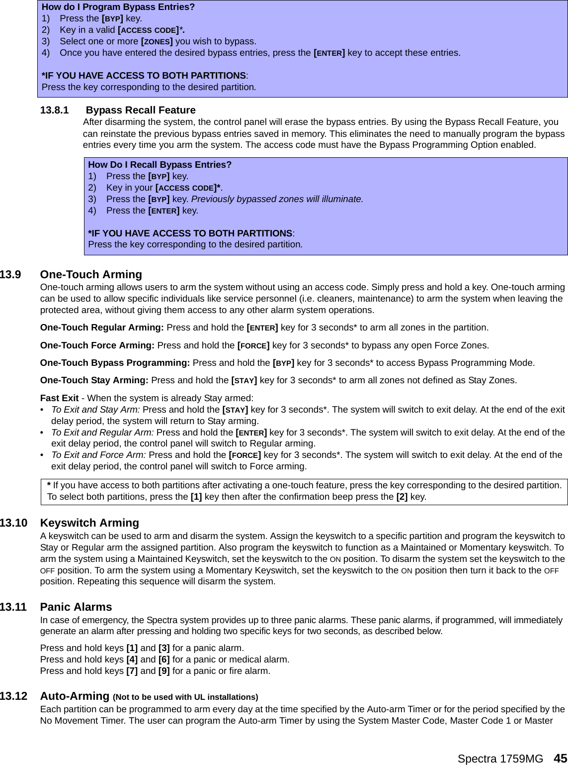 Spectra 1759MG   4513.8.1  Bypass Recall FeatureAfter disarming the system, the control panel will erase the bypass entries. By using the Bypass Recall Feature, you can reinstate the previous bypass entries saved in memory. This eliminates the need to manually program the bypass entries every time you arm the system. The access code must have the Bypass Programming Option enabled.13.9 One-Touch ArmingOne-touch arming allows users to arm the system without using an access code. Simply press and hold a key. One-touch arming can be used to allow specific individuals like service personnel (i.e. cleaners, maintenance) to arm the system when leaving the protected area, without giving them access to any other alarm system operations.One-Touch Regular Arming: Press and hold the [ENTER] key for 3 seconds* to arm all zones in the partition.One-Touch Force Arming: Press and hold the [FORCE] key for 3 seconds* to bypass any open Force Zones. One-Touch Bypass Programming: Press and hold the [BYP] key for 3 seconds* to access Bypass Programming Mode.One-Touch Stay Arming: Press and hold the [STAY] key for 3 seconds* to arm all zones not defined as Stay Zones. Fast Exit - When the system is already Stay armed:•To Exit and Stay Arm: Press and hold the [STAY] key for 3 seconds*. The system will switch to exit delay. At the end of the exit delay period, the system will return to Stay arming.•To Exit and Regular Arm: Press and hold the [ENTER] key for 3 seconds*. The system will switch to exit delay. At the end of the exit delay period, the control panel will switch to Regular arming.•To Exit and Force Arm: Press and hold the [FORCE] key for 3 seconds*. The system will switch to exit delay. At the end of the exit delay period, the control panel will switch to Force arming.13.10 Keyswitch ArmingA keyswitch can be used to arm and disarm the system. Assign the keyswitch to a specific partition and program the keyswitch to Stay or Regular arm the assigned partition. Also program the keyswitch to function as a Maintained or Momentary keyswitch. To arm the system using a Maintained Keyswitch, set the keyswitch to the ON position. To disarm the system set the keyswitch to the OFF position. To arm the system using a Momentary Keyswitch, set the keyswitch to the ON position then turn it back to the OFF position. Repeating this sequence will disarm the system. 13.11 Panic AlarmsIn case of emergency, the Spectra system provides up to three panic alarms. These panic alarms, if programmed, will immediately generate an alarm after pressing and holding two specific keys for two seconds, as described below. Press and hold keys [1] and [3] for a panic alarm. Press and hold keys [4] and [6] for a panic or medical alarm. Press and hold keys [7] and [9] for a panic or fire alarm.13.12 Auto-Arming (Not to be used with UL installations)Each partition can be programmed to arm every day at the time specified by the Auto-arm Timer or for the period specified by the No Movement Timer. The user can program the Auto-arm Timer by using the System Master Code, Master Code 1 or Master How do I Program Bypass Entries?1) Press the [BYP] key.2) Key in a valid [ACCESS CODE]*.3) Select one or more [ZONES] you wish to bypass.4) Once you have entered the desired bypass entries, press the [ENTER] key to accept these entries.*IF YOU HAVE ACCESS TO BOTH PARTITIONS:Press the key corresponding to the desired partition. How Do I Recall Bypass Entries?1) Press the [BYP] key.2) Key in your [ACCESS CODE]*.3) Press the [BYP] key. Previously bypassed zones will illuminate.4) Press the [ENTER] key.*IF YOU HAVE ACCESS TO BOTH PARTITIONS:Press the key corresponding to the desired partition. * If you have access to both partitions after activating a one-touch feature, press the key corresponding to the desired partition. To select both partitions, press the [1] key then after the confirmation beep press the [2] key.