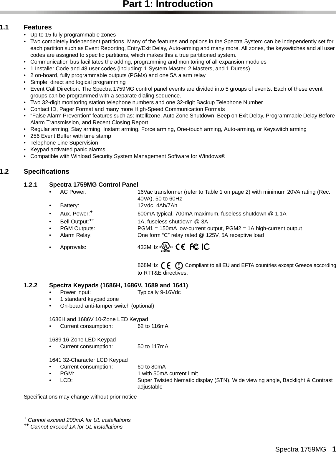 Spectra 1759MG   1Part 1: Introduction1.1 Features• Up to 15 fully programmable zones• Two completely independent partitions. Many of the features and options in the Spectra System can be independently set for each partition such as Event Reporting, Entry/Exit Delay, Auto-arming and many more. All zones, the keyswitches and all user codes are assigned to specific partitions, which makes this a true partitioned system.• Communication bus facilitates the adding, programming and monitoring of all expansion modules • 1 Installer Code and 48 user codes (including: 1 System Master, 2 Masters, and 1 Duress)• 2 on-board, fully programmable outputs (PGMs) and one 5A alarm relay• Simple, direct and logical programming• Event Call Direction: The Spectra 1759MG control panel events are divided into 5 groups of events. Each of these event groups can be programmed with a separate dialing sequence.• Two 32-digit monitoring station telephone numbers and one 32-digit Backup Telephone Number • Contact ID, Pager Format and many more High-Speed Communication Formats• &quot;False Alarm Prevention&quot; features such as: Intellizone, Auto Zone Shutdown, Beep on Exit Delay, Programmable Delay Before Alarm Transmission, and Recent Closing Report• Regular arming, Stay arming, Instant arming, Force arming, One-touch arming, Auto-arming, or Keyswitch arming  • 256 Event Buffer with time stamp• Telephone Line Supervision• Keypad activated panic alarms• Compatible with Winload Security System Management Software for Windows®1.2 Specifications1.2.1 Spectra 1759MG Control Panel• AC Power: 16Vac transformer (refer to Table 1 on page 2) with minimum 20VA rating (Rec.: 40VA), 50 to 60Hz • Battery: 12Vdc, 4Ah/7Ah •Aux. Power:+600mA typical, 700mA maximum, fuseless shutdown @ 1.1A• Bell Output:++ 1A, fuseless shutdown @ 3A• PGM Outputs: PGM1 = 150mA low-current output, PGM2 = 1A high-current output• Alarm Relay: One form “C” relay rated @ 125V, 5A receptive load• Approvals: 433MHz 868MHz  Compliant to all EU and EFTA countries except Greece accordingto RTT&amp;E directives.1.2.2 Spectra Keypads (1686H, 1686V, 1689 and 1641)• Power input: Typically 9-16Vdc• 1 standard keypad zone• On-board anti-tamper switch (optional)1686H and 1686V 10-Zone LED Keypad• Current consumption: 62 to 116mA1689 16-Zone LED Keypad• Current consumption: 50 to 117mA1641 32-Character LCD Keypad• Current consumption: 60 to 80mA• PGM: 1 with 50mA current limit• LCD:  Super Twisted Nematic display (STN), Wide viewing angle, Backlight &amp; Contrast adjustableSpecifications may change without prior notice+ Cannot exceed 200mA for UL installations++ Cannot exceed 1A for UL installations