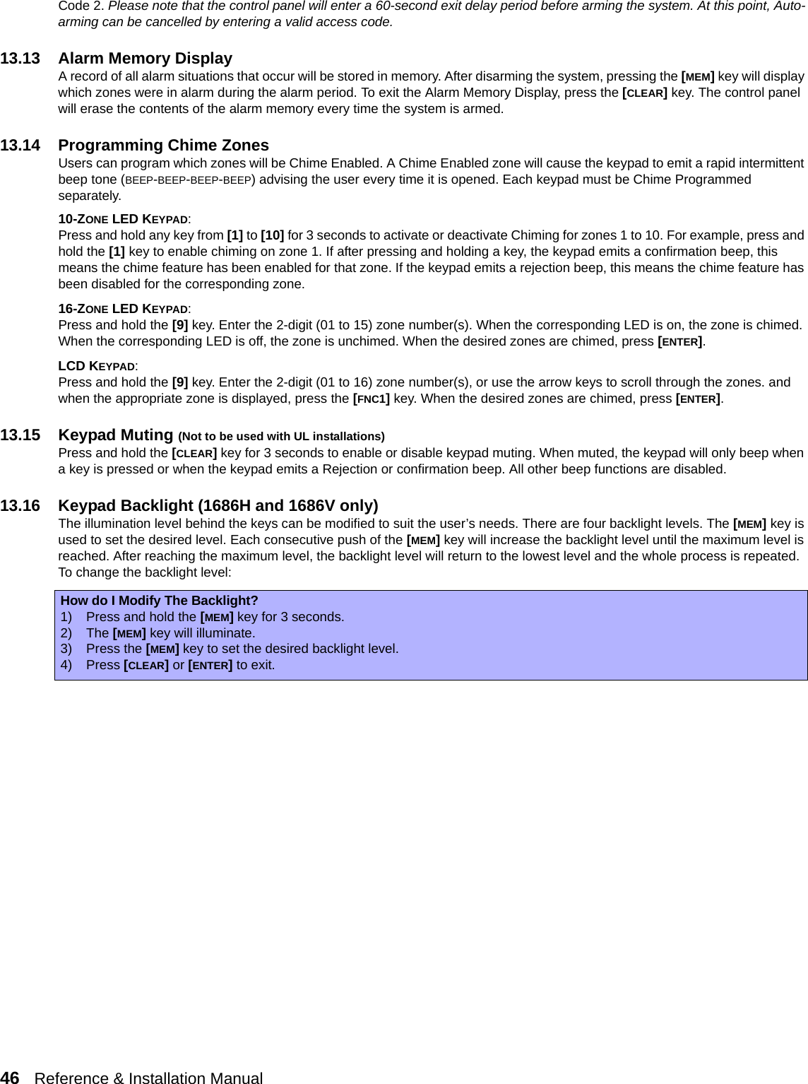 46   Reference &amp; Installation Manual   Code 2. Please note that the control panel will enter a 60-second exit delay period before arming the system. At this point, Auto-arming can be cancelled by entering a valid access code.13.13 Alarm Memory DisplayA record of all alarm situations that occur will be stored in memory. After disarming the system, pressing the [MEM] key will display which zones were in alarm during the alarm period. To exit the Alarm Memory Display, press the [CLEAR] key. The control panel will erase the contents of the alarm memory every time the system is armed. 13.14 Programming Chime ZonesUsers can program which zones will be Chime Enabled. A Chime Enabled zone will cause the keypad to emit a rapid intermittent beep tone (BEEP-BEEP-BEEP-BEEP) advising the user every time it is opened. Each keypad must be Chime Programmed separately.10-ZONE LED KEYPAD:Press and hold any key from [1] to [10] for 3 seconds to activate or deactivate Chiming for zones 1 to 10. For example, press and hold the [1] key to enable chiming on zone 1. If after pressing and holding a key, the keypad emits a confirmation beep, this means the chime feature has been enabled for that zone. If the keypad emits a rejection beep, this means the chime feature has been disabled for the corresponding zone.16-ZONE LED KEYPAD:Press and hold the [9] key. Enter the 2-digit (01 to 15) zone number(s). When the corresponding LED is on, the zone is chimed. When the corresponding LED is off, the zone is unchimed. When the desired zones are chimed, press [ENTER]. LCD KEYPAD:Press and hold the [9] key. Enter the 2-digit (01 to 16) zone number(s), or use the arrow keys to scroll through the zones. and when the appropriate zone is displayed, press the [FNC1] key. When the desired zones are chimed, press [ENTER].13.15 Keypad Muting (Not to be used with UL installations)Press and hold the [CLEAR] key for 3 seconds to enable or disable keypad muting. When muted, the keypad will only beep when a key is pressed or when the keypad emits a Rejection or confirmation beep. All other beep functions are disabled.13.16 Keypad Backlight (1686H and 1686V only)The illumination level behind the keys can be modified to suit the user’s needs. There are four backlight levels. The [MEM] key is used to set the desired level. Each consecutive push of the [MEM] key will increase the backlight level until the maximum level is reached. After reaching the maximum level, the backlight level will return to the lowest level and the whole process is repeated. To change the backlight level:How do I Modify The Backlight?1) Press and hold the [MEM] key for 3 seconds.2) The [MEM] key will illuminate.3) Press the [MEM] key to set the desired backlight level.4) Press [CLEAR] or [ENTER] to exit.