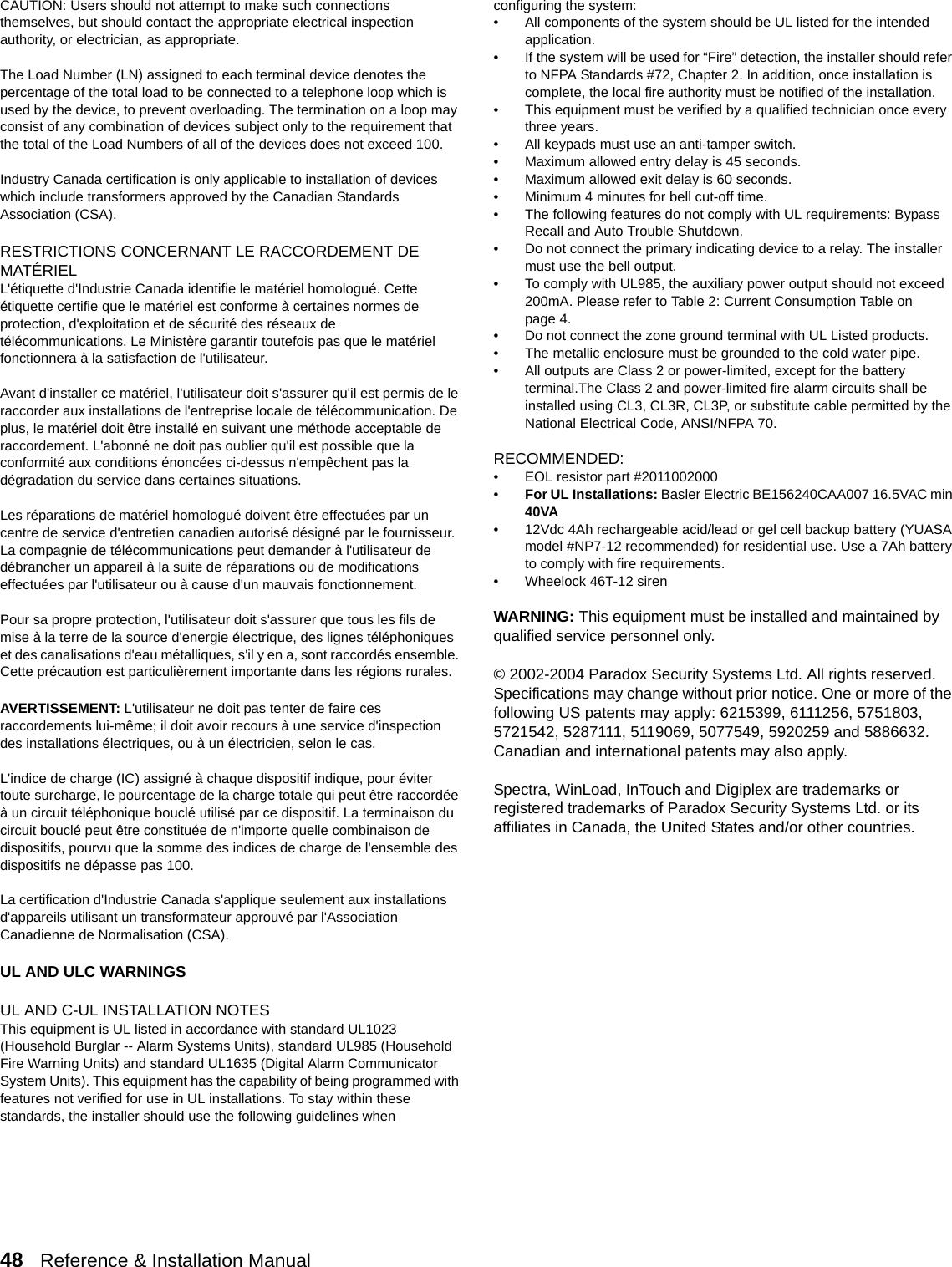 48   Reference &amp; Installation Manual   CAUTION: Users should not attempt to make such connections themselves, but should contact the appropriate electrical inspection authority, or electrician, as appropriate.The Load Number (LN) assigned to each terminal device denotes the percentage of the total load to be connected to a telephone loop which is used by the device, to prevent overloading. The termination on a loop may consist of any combination of devices subject only to the requirement that the total of the Load Numbers of all of the devices does not exceed 100. Industry Canada certification is only applicable to installation of devices which include transformers approved by the Canadian Standards Association (CSA).RESTRICTIONS CONCERNANT LE RACCORDEMENT DE MATÉRIELL&apos;étiquette d&apos;Industrie Canada identifie le matériel homologué. Cette étiquette certifie que le matériel est conforme à certaines normes de protection, d&apos;exploitation et de sécurité des réseaux de télécommunications. Le Ministère garantir toutefois pas que le matériel fonctionnera à la satisfaction de l&apos;utilisateur.Avant d&apos;installer ce matériel, l&apos;utilisateur doit s&apos;assurer qu&apos;il est permis de le raccorder aux installations de l&apos;entreprise locale de télécommunication. De plus, le matériel doit être installé en suivant une méthode acceptable de raccordement. L&apos;abonné ne doit pas oublier qu&apos;il est possible que la conformité aux conditions énoncées ci-dessus n&apos;empêchent pas la dégradation du service dans certaines situations. Les réparations de matériel homologué doivent être effectuées par un centre de service d&apos;entretien canadien autorisé désigné par le fournisseur. La compagnie de télécommunications peut demander à l&apos;utilisateur de débrancher un appareil à la suite de réparations ou de modifications effectuées par l&apos;utilisateur ou à cause d&apos;un mauvais fonctionnement.Pour sa propre protection, l&apos;utilisateur doit s&apos;assurer que tous les fils de mise à la terre de la source d&apos;energie électrique, des lignes téléphoniques et des canalisations d&apos;eau métalliques, s&apos;il y en a, sont raccordés ensemble. Cette précaution est particulièrement importante dans les régions rurales.AVERTISSEMENT: L&apos;utilisateur ne doit pas tenter de faire ces raccordements lui-même; il doit avoir recours à une service d&apos;inspection des installations électriques, ou à un électricien, selon le cas.L&apos;indice de charge (IC) assigné à chaque dispositif indique, pour éviter toute surcharge, le pourcentage de la charge totale qui peut être raccordée à un circuit téléphonique bouclé utilisé par ce dispositif. La terminaison du circuit bouclé peut être constituée de n&apos;importe quelle combinaison de dispositifs, pourvu que la somme des indices de charge de l&apos;ensemble des dispositifs ne dépasse pas 100.La certification d&apos;Industrie Canada s&apos;applique seulement aux installations d&apos;appareils utilisant un transformateur approuvé par l&apos;Association Canadienne de Normalisation (CSA).UL AND ULC WARNINGS UL AND C-UL INSTALLATION NOTESThis equipment is UL listed in accordance with standard UL1023 (Household Burglar -- Alarm Systems Units), standard UL985 (Household Fire Warning Units) and standard UL1635 (Digital Alarm Communicator System Units). This equipment has the capability of being programmed with features not verified for use in UL installations. To stay within these standards, the installer should use the following guidelines when configuring the system:• All components of the system should be UL listed for the intended application.• If the system will be used for “Fire” detection, the installer should refer to NFPA Standards #72, Chapter 2. In addition, once installation is complete, the local fire authority must be notified of the installation.• This equipment must be verified by a qualified technician once every three years.• All keypads must use an anti-tamper switch.• Maximum allowed entry delay is 45 seconds.• Maximum allowed exit delay is 60 seconds.• Minimum 4 minutes for bell cut-off time.• The following features do not comply with UL requirements: Bypass Recall and Auto Trouble Shutdown. • Do not connect the primary indicating device to a relay. The installer must use the bell output.• To comply with UL985, the auxiliary power output should not exceed 200mA. Please refer to Table 2: Current Consumption Table on page 4.• Do not connect the zone ground terminal with UL Listed products.• The metallic enclosure must be grounded to the cold water pipe.• All outputs are Class 2 or power-limited, except for the battery terminal.The Class 2 and power-limited fire alarm circuits shall be installed using CL3, CL3R, CL3P, or substitute cable permitted by the National Electrical Code, ANSI/NFPA 70.RECOMMENDED:• EOL resistor part #2011002000•For UL Installations: Basler Electric BE156240CAA007 16.5VAC min 40VA• 12Vdc 4Ah rechargeable acid/lead or gel cell backup battery (YUASA model #NP7-12 recommended) for residential use. Use a 7Ah battery to comply with fire requirements.• Wheelock 46T-12 sirenWARNING: This equipment must be installed and maintained by qualified service personnel only.© 2002-2004 Paradox Security Systems Ltd. All rights reserved.Specifications may change without prior notice. One or more of the following US patents may apply: 6215399, 6111256, 5751803, 5721542, 5287111, 5119069, 5077549, 5920259 and 5886632. Canadian and international patents may also apply.Spectra, WinLoad, InTouch and Digiplex are trademarks or registered trademarks of Paradox Security Systems Ltd. or its affiliates in Canada, the United States and/or other countries.