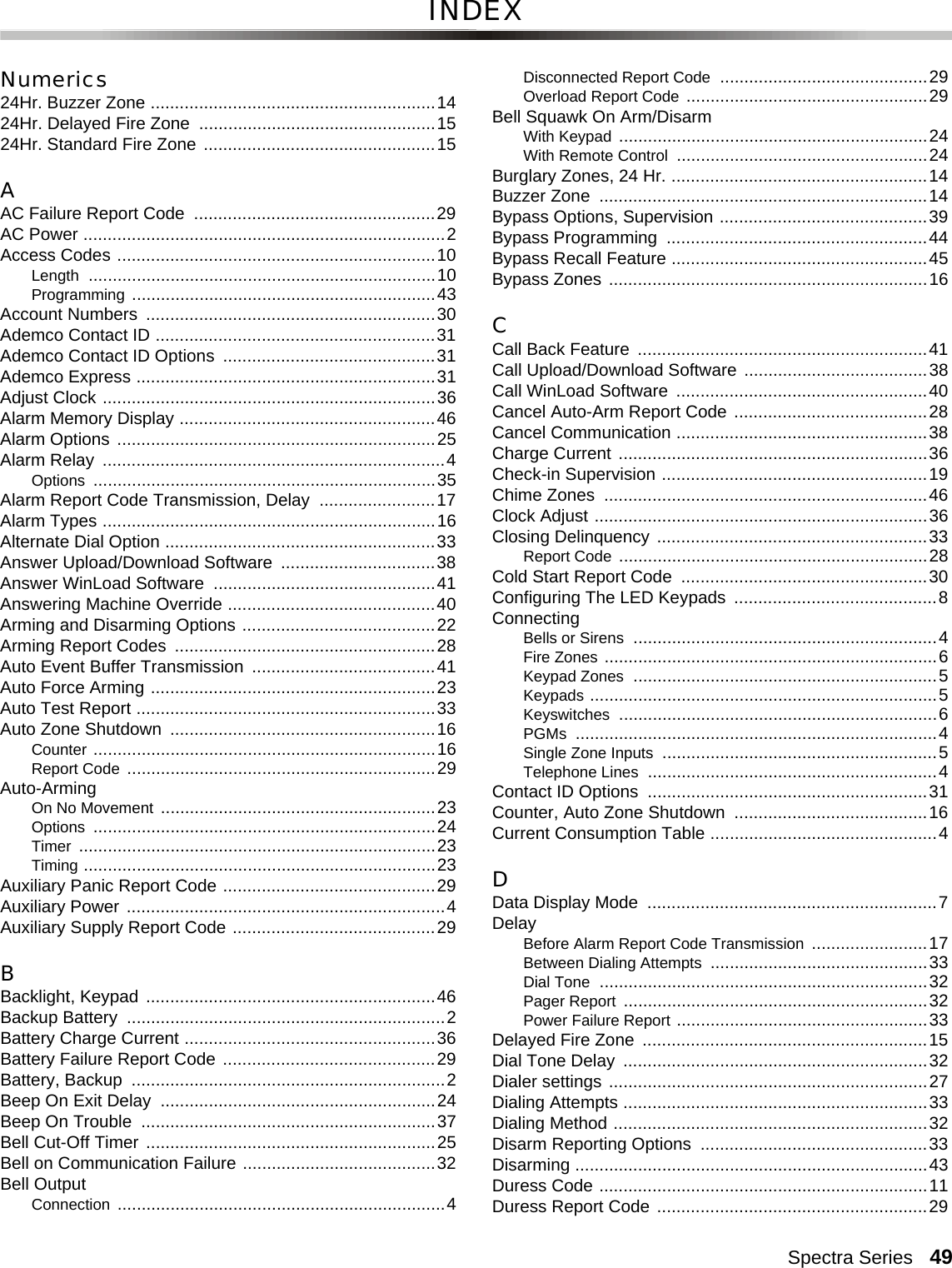 Spectra Series   49INDEXNumerics24Hr. Buzzer Zone ...........................................................1424Hr. Delayed Fire Zone  .................................................1524Hr. Standard Fire Zone  ................................................15AAC Failure Report Code  ..................................................29AC Power ...........................................................................2Access Codes ..................................................................10Length ........................................................................10Programming ...............................................................43Account Numbers  ............................................................30Ademco Contact ID ..........................................................31Ademco Contact ID Options  ............................................31Ademco Express ..............................................................31Adjust Clock .....................................................................36Alarm Memory Display .....................................................46Alarm Options ..................................................................25Alarm Relay  .......................................................................4Options .......................................................................35Alarm Report Code Transmission, Delay  ........................17Alarm Types .....................................................................16Alternate Dial Option ........................................................33Answer Upload/Download Software  ................................38Answer WinLoad Software  ..............................................41Answering Machine Override ...........................................40Arming and Disarming Options ........................................22Arming Report Codes  ......................................................28Auto Event Buffer Transmission  ......................................41Auto Force Arming ...........................................................23Auto Test Report ..............................................................33Auto Zone Shutdown  .......................................................16Counter .......................................................................16Report Code ................................................................29Auto-ArmingOn No Movement .........................................................23Options .......................................................................24Timer ..........................................................................23Timing .........................................................................23Auxiliary Panic Report Code ............................................29Auxiliary Power ..................................................................4Auxiliary Supply Report Code ..........................................29BBacklight, Keypad ............................................................46Backup Battery  ..................................................................2Battery Charge Current ....................................................36Battery Failure Report Code ............................................29Battery, Backup  .................................................................2Beep On Exit Delay  .........................................................24Beep On Trouble  .............................................................37Bell Cut-Off Timer ............................................................25Bell on Communication Failure ........................................32Bell OutputConnection ....................................................................4Disconnected Report Code ...........................................29Overload Report Code ..................................................29Bell Squawk On Arm/DisarmWith Keypad ................................................................24With Remote Control ....................................................24Burglary Zones, 24 Hr. .....................................................14Buzzer Zone  ....................................................................14Bypass Options, Supervision ...........................................39Bypass Programming  ......................................................44Bypass Recall Feature .....................................................45Bypass Zones ..................................................................16CCall Back Feature  ............................................................41Call Upload/Download Software ......................................38Call WinLoad Software  ....................................................40Cancel Auto-Arm Report Code ........................................28Cancel Communication ....................................................38Charge Current ................................................................36Check-in Supervision .......................................................19Chime Zones  ...................................................................46Clock Adjust .....................................................................36Closing Delinquency ........................................................33Report Code ................................................................28Cold Start Report Code  ...................................................30Configuring The LED Keypads  ..........................................8ConnectingBells or Sirens ...............................................................4Fire Zones .....................................................................6Keypad Zones ...............................................................5Keypads ........................................................................5Keyswitches ..................................................................6PGMs ...........................................................................4Single Zone Inputs .........................................................5Telephone Lines ............................................................4Contact ID Options  ..........................................................31Counter, Auto Zone Shutdown ........................................16Current Consumption Table ...............................................4DData Display Mode  ............................................................7DelayBefore Alarm Report Code Transmission ........................17Between Dialing Attempts .............................................33Dial Tone ....................................................................32Pager Report ...............................................................32Power Failure Report ....................................................33Delayed Fire Zone  ...........................................................15Dial Tone Delay  ...............................................................32Dialer settings ..................................................................27Dialing Attempts ...............................................................33Dialing Method .................................................................32Disarm Reporting Options  ...............................................33Disarming .........................................................................43Duress Code ....................................................................11Duress Report Code ........................................................29