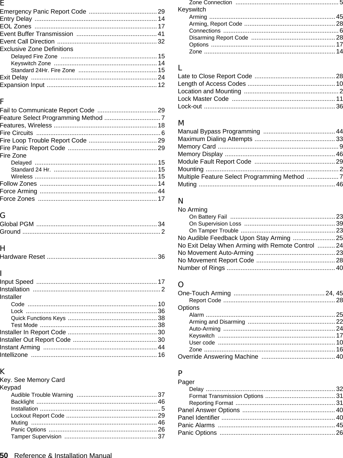 50   Reference &amp; Installation Manual   EEmergency Panic Report Code ....................................... 29Entry Delay ...................................................................... 14EOL Zones  ...................................................................... 17Event Buffer Transmission  .............................................. 41Event Call Direction ......................................................... 32Exclusive Zone DefinitionsDelayed Fire Zone .......................................................15Keyswitch Zone ........................................................... 14Standard 24Hr. Fire Zone ............................................. 15Exit Delay  ........................................................................ 24Expansion Input ............................................................... 12FFail to Communicate Report Code  .................................. 29Feature Select Programming Method ................................ 7Features, Wireless ........................................................... 18Fire Circuits  ....................................................................... 6Fire Loop Trouble Report Code ....................................... 29Fire Panic Report Code ................................................... 29Fire ZoneDelayed ...................................................................... 15Standard 24 Hr. ........................................................... 15Wireless ...................................................................... 15Follow Zones  ................................................................... 14Force Arming ................................................................... 44Force Zones  .................................................................... 17GGlobal PGM ..................................................................... 34Ground ...............................................................................2HHardware Reset ............................................................... 36IInput Speed  ..................................................................... 17Installation ......................................................................... 2InstallerCode .......................................................................... 10Lock ...........................................................................36Quick Functions Keys ................................................... 38Test Mode ................................................................... 38Installer In Report Code ................................................... 30Installer Out Report Code ................................................ 30Instant Arming  .................................................................44Intellizone ........................................................................ 16KKey. See Memory CardKeypadAudible Trouble Warning ..............................................37Backlight ..................................................................... 46Installation .....................................................................5Lockout Report Code .................................................... 29Muting ........................................................................ 46Panic Options .............................................................. 26Tamper Supervision ..................................................... 37Zone Connection ........................................................... 5KeyswitchArming ........................................................................ 45Arming, Report Code .................................................... 28Connections .................................................................. 6Disarming Report Code ................................................ 28Options ....................................................................... 17Zone ........................................................................... 14LLate to Close Report Code .............................................. 28Length of Access Codes .................................................. 10Location and Mounting  ...................................................... 2Lock Master Code  ........................................................... 11Lock-out ........................................................................... 36MManual Bypass Programming  ......................................... 44Maximum Dialing Attempts .............................................. 33Memory Card ..................................................................... 9Memory Display ............................................................... 46Module Fault Report Code  .............................................. 29Mounting ............................................................................ 2Multiple Feature Select Programming Method  .................. 7Muting .............................................................................. 46NNo ArmingOn Battery Fail ............................................................ 23On Supervision Loss .................................................... 39On Tamper Trouble ...................................................... 23No Audible Feedback Upon Stay Arming ........................ 25No Exit Delay When Arming with Remote Control  .......... 24No Movement Auto-Arming  ............................................. 23No Movement Report Code ............................................. 28Number of Rings .............................................................. 40OOne-Touch Arming  .................................................... 24, 45Report Code ................................................................ 28OptionsAlarm .......................................................................... 25Arming and Disarming .................................................. 22Auto-Arming ................................................................ 24Keyswitch ................................................................... 17User code ................................................................... 10Zone ........................................................................... 16Override Answering Machine  .......................................... 40PPagerDelay .......................................................................... 32Format Transmission Options ........................................ 31Reporting Format ......................................................... 31Panel Answer Options ..................................................... 40Panel Identifier ................................................................. 40Panic Alarms  ................................................................... 45Panic Options  .................................................................. 26