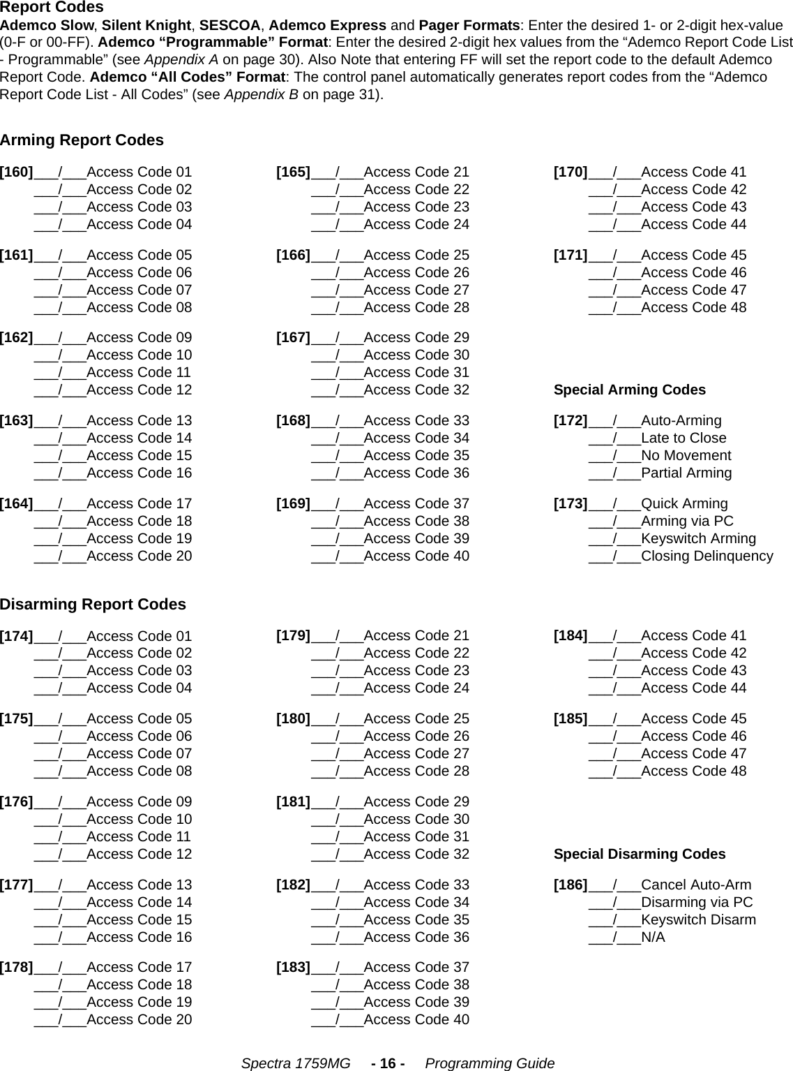 Spectra 1759MG     - 16 -     Programming GuideReport CodesAdemco Slow, Silent Knight, SESCOA, Ademco Express and Pager Formats: Enter the desired 1- or 2-digit hex-value (0-F or 00-FF). Ademco “Programmable” Format: Enter the desired 2-digit hex values from the “Ademco Report Code List - Programmable” (see Appendix A on page 30). Also Note that entering FF will set the report code to the default Ademco Report Code. Ademco “All Codes” Format: The control panel automatically generates report codes from the “Ademco Report Code List - All Codes” (see Appendix B on page 31).     Arming Report Codes[160]___/___Access Code 01___/___Access Code 02___/___Access Code 03___/___Access Code 04[165]___/___Access Code 21___/___Access Code 22___/___Access Code 23___/___Access Code 24[170]___/___Access Code 41___/___Access Code 42___/___Access Code 43___/___Access Code 44[161]___/___Access Code 05___/___Access Code 06___/___Access Code 07___/___Access Code 08[166]___/___Access Code 25___/___Access Code 26___/___Access Code 27___/___Access Code 28[171]___/___Access Code 45___/___Access Code 46___/___Access Code 47___/___Access Code 48[162]___/___Access Code 09___/___Access Code 10___/___Access Code 11___/___Access Code 12[167]___/___Access Code 29___/___Access Code 30___/___Access Code 31___/___Access Code 32Special Arming Codes[163]___/___Access Code 13___/___Access Code 14___/___Access Code 15___/___Access Code 16[168]___/___Access Code 33___/___Access Code 34___/___Access Code 35___/___Access Code 36[172]___/___Auto-Arming___/___Late to Close___/___No Movement___/___Partial Arming[164]___/___Access Code 17___/___Access Code 18___/___Access Code 19___/___Access Code 20[169]___/___Access Code 37___/___Access Code 38___/___Access Code 39___/___Access Code 40[173]___/___Quick Arming___/___Arming via PC___/___Keyswitch Arming___/___Closing DelinquencyDisarming Report Codes[174]___/___Access Code 01___/___Access Code 02___/___Access Code 03___/___Access Code 04[179]___/___Access Code 21___/___Access Code 22___/___Access Code 23___/___Access Code 24[184]___/___Access Code 41___/___Access Code 42___/___Access Code 43___/___Access Code 44[175]___/___Access Code 05___/___Access Code 06___/___Access Code 07___/___Access Code 08[180]___/___Access Code 25___/___Access Code 26___/___Access Code 27___/___Access Code 28[185]___/___Access Code 45___/___Access Code 46___/___Access Code 47___/___Access Code 48[176]___/___Access Code 09___/___Access Code 10___/___Access Code 11___/___Access Code 12[181]___/___Access Code 29___/___Access Code 30___/___Access Code 31___/___Access Code 32Special Disarming Codes[177]___/___Access Code 13___/___Access Code 14___/___Access Code 15___/___Access Code 16[182]___/___Access Code 33___/___Access Code 34___/___Access Code 35___/___Access Code 36[186]___/___Cancel Auto-Arm___/___Disarming via PC___/___Keyswitch Disarm___/___N/A[178]___/___Access Code 17___/___Access Code 18___/___Access Code 19___/___Access Code 20[183]___/___Access Code 37___/___Access Code 38___/___Access Code 39___/___Access Code 40