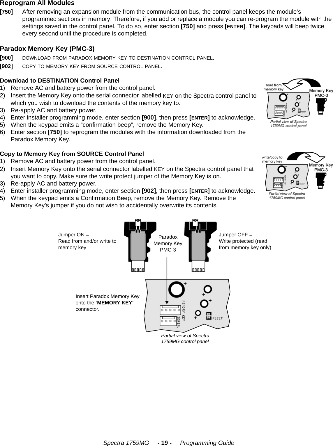    Spectra 1759MG     - 19 -     Programming GuideReprogram All ModulesParadox Memory Key (PMC-3)Download to DESTINATION Control Panel1) Remove AC and battery power from the control panel.2) Insert the Memory Key onto the serial connector labelled KEY on the Spectra control panel to which you wish to download the contents of the memory key to.3) Re-apply AC and battery power. 4) Enter installer programming mode, enter section [900], then press [ENTER] to acknowledge. 5) When the keypad emits a “confirmation beep”, remove the Memory Key.6) Enter section [750] to reprogram the modules with the information downloaded from the Paradox Memory Key.Copy to Memory Key from SOURCE Control Panel1) Remove AC and battery power from the control panel.2) Insert Memory Key onto the serial connector labelled KEY on the Spectra control panel that you want to copy. Make sure the write protect jumper of the Memory Key is on.3) Re-apply AC and battery power.4) Enter installer programming mode, enter section [902], then press [ENTER] to acknowledge.5) When the keypad emits a Confirmation Beep, remove the Memory Key. Remove the Memory Key’s jumper if you do not wish to accidentally overwrite its contents.[750]After removing an expansion module from the communication bus, the control panel keeps the module’s programmed sections in memory. Therefore, if you add or replace a module you can re-program the module with the settings saved in the control panel. To do so, enter section [750] and press [ENTER]. The keypads will beep twice every second until the procedure is completed.[900]DOWNLOAD FROM PARADOX MEMORY KEY TO DESTINATION CONTROL PANEL.[902]COPY TO MEMORY KEY FROM SOURCE CONTROL PANEL.Jumper ON = Read from and/or write to memory keyParadox Memory Key PMC-3Jumper OFF = Write protected (read from memory key only)Insert Paradox Memory Key onto the ‘MEMORY KEY’ connector.Partial view of Spectra 1759MG control panel