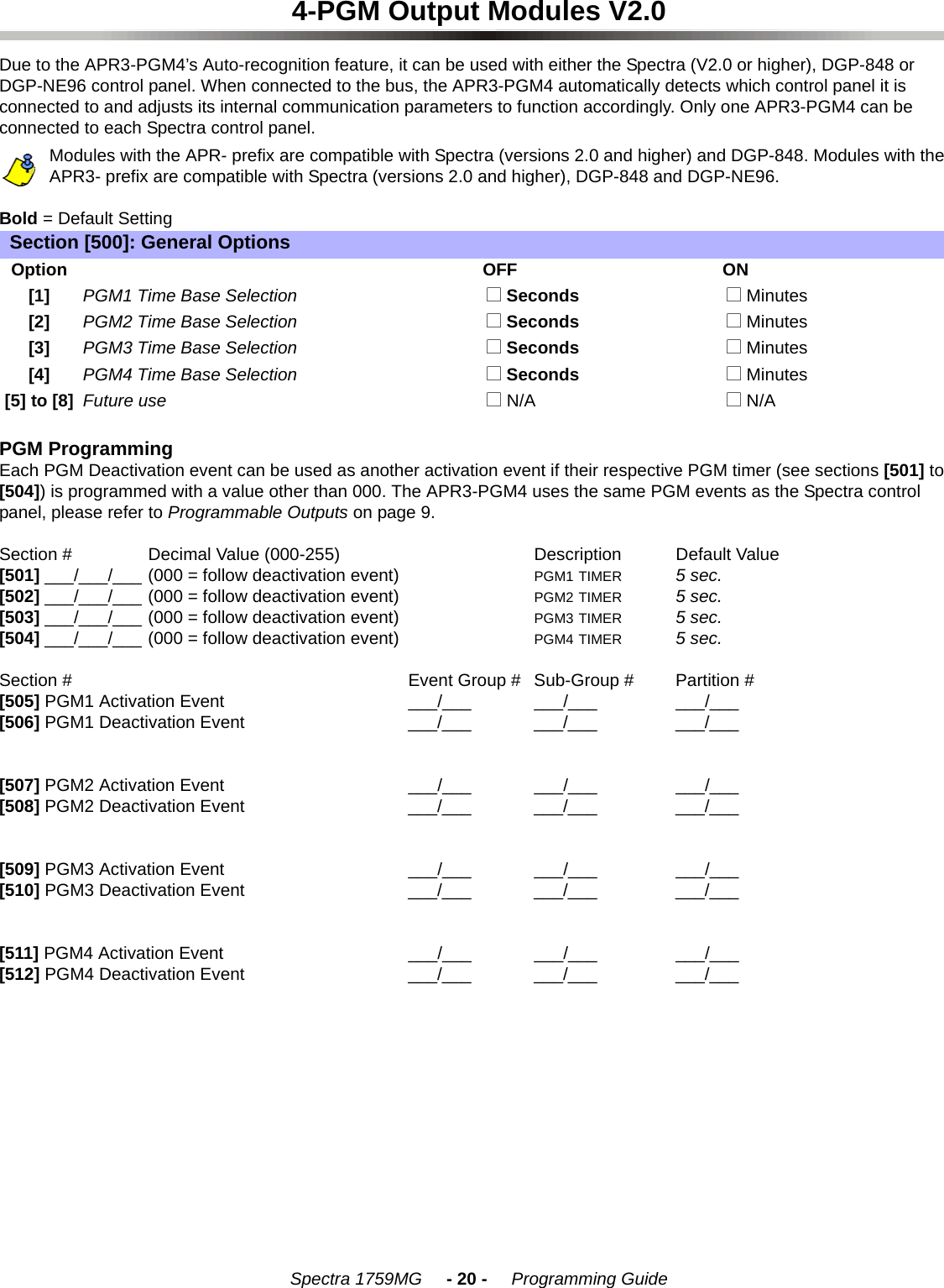 Spectra 1759MG     - 20 -     Programming Guide4-PGM Output Modules V2.0Due to the APR3-PGM4’s Auto-recognition feature, it can be used with either the Spectra (V2.0 or higher), DGP-848 or DGP-NE96 control panel. When connected to the bus, the APR3-PGM4 automatically detects which control panel it is connected to and adjusts its internal communication parameters to function accordingly. Only one APR3-PGM4 can be connected to each Spectra control panel. Modules with the APR- prefix are compatible with Spectra (versions 2.0 and higher) and DGP-848. Modules with the APR3- prefix are compatible with Spectra (versions 2.0 and higher), DGP-848 and DGP-NE96.Bold = Default SettingPGM ProgrammingEach PGM Deactivation event can be used as another activation event if their respective PGM timer (see sections [501] to [504]) is programmed with a value other than 000. The APR3-PGM4 uses the same PGM events as the Spectra control panel, please refer to Programmable Outputs on page 9.Section # Decimal Value (000-255) Description Default Value [501] ___/___/___ (000 = follow deactivation event) PGM1 TIMER 5 sec.[502] ___/___/___ (000 = follow deactivation event) PGM2 TIMER 5 sec.[503] ___/___/___ (000 = follow deactivation event) PGM3 TIMER 5 sec.[504] ___/___/___ (000 = follow deactivation event) PGM4 TIMER 5 sec.Section # Event Group # Sub-Group # Partition #[505] PGM1 Activation Event ___/___ ___/___ ___/___[506] PGM1 Deactivation Event ___/___ ___/___ ___/___[507] PGM2 Activation Event ___/___ ___/___ ___/___[508] PGM2 Deactivation Event ___/___ ___/___ ___/___[509] PGM3 Activation Event ___/___ ___/___ ___/___[510] PGM3 Deactivation Event ___/___ ___/___ ___/___[511] PGM4 Activation Event ___/___ ___/___ ___/___[512] PGM4 Deactivation Event ___/___ ___/___ ___/___Section [500]: General OptionsOptionOFF ON[1] PGM1 Time Base Selection  N Seconds  N Minutes[2] PGM2 Time Base Selection  N Seconds  N Minutes[3] PGM3 Time Base Selection  N Seconds  N Minutes[4] PGM4 Time Base Selection  N Seconds  N Minutes[5] to [8] Future use  N N/A  N N/A