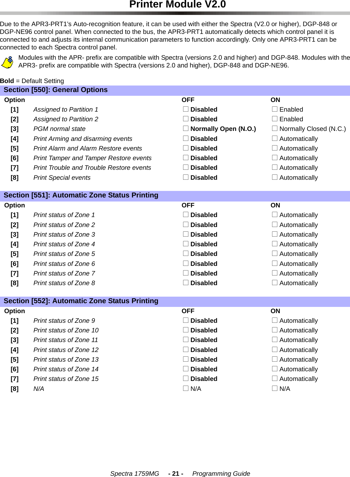    Spectra 1759MG     - 21 -     Programming GuidePrinter Module V2.0Due to the APR3-PRT1’s Auto-recognition feature, it can be used with either the Spectra (V2.0 or higher), DGP-848 or DGP-NE96 control panel. When connected to the bus, the APR3-PRT1 automatically detects which control panel it is connected to and adjusts its internal communication parameters to function accordingly. Only one APR3-PRT1 can be connected to each Spectra control panel. Modules with the APR- prefix are compatible with Spectra (versions 2.0 and higher) and DGP-848. Modules with the APR3- prefix are compatible with Spectra (versions 2.0 and higher), DGP-848 and DGP-NE96.Bold = Default SettingSection [550]: General OptionsOptionOFF ON[1] Assigned to Partition 1  N Disabled  N Enabled[2] Assigned to Partition 2  N Disabled  N Enabled[3] PGM normal state  N Normally Open (N.O.)  N Normally Closed (N.C.)[4] Print Arming and disarming events  N Disabled  N Automatically[5] Print Alarm and Alarm Restore events  N Disabled  N Automatically[6] Print Tamper and Tamper Restore events  N Disabled  N Automatically[7] Print Trouble and Trouble Restore events  N Disabled  N Automatically[8] Print Special events  N Disabled  N AutomaticallySection [551]: Automatic Zone Status PrintingOptionOFF ON[1] Print status of Zone 1  N Disabled  N Automatically[2] Print status of Zone 2  N Disabled  N Automatically[3] Print status of Zone 3  N Disabled  N Automatically[4] Print status of Zone 4  N Disabled  N Automatically[5] Print status of Zone 5  N Disabled  N Automatically[6] Print status of Zone 6  N Disabled  N Automatically[7] Print status of Zone 7  N Disabled  N Automatically[8] Print status of Zone 8  N Disabled  N AutomaticallySection [552]: Automatic Zone Status PrintingOptionOFF ON[1] Print status of Zone 9  N Disabled  N Automatically[2] Print status of Zone 10  N Disabled  N Automatically[3] Print status of Zone 11  N Disabled  N Automatically[4] Print status of Zone 12  N Disabled  N Automatically[5] Print status of Zone 13  N Disabled  N Automatically[6] Print status of Zone 14  N Disabled  N Automatically[7] Print status of Zone 15  N Disabled  N Automatically[8] N/A  N N/A  N N/A