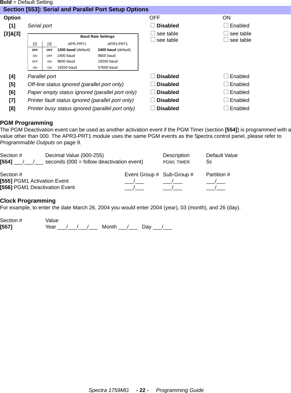 Spectra 1759MG     - 22 -     Programming GuideBold = Default SettingPGM ProgrammingThe PGM Deactivation event can be used as another activation event if the PGM Timer (section [554]) is programmed with a value other than 000. The APR3-PRT1 module uses the same PGM events as the Spectra control panel, please refer to Programmable Outputs on page 9.Section #   Decimal Value (000-255) Description Default Value [554] ___/___/___ seconds (000 = follow deactivation event) PGM1 TIMER 5sSection # Event Group # Sub-Group # Partition #[555] PGM1 Activation Event ___/___ ___/___ ___/___[556] PGM1 Deactivation Event ___/___ ___/___ ___/___Clock ProgrammingFor example, to enter the date March 26, 2004 you would enter 2004 (year), 03 (month), and 26 (day).Section # Value [557] Year ___/___/___/___   Month ___/___   Day ___/___Section [553]: Serial and Parallel Port Setup OptionsOptionOFF ON[1]Serial port  N Disabled  N Enabled[2]&amp;[3] N see table  N see table   N see table  N see table[4]Parallel port  N Disabled  N Enabled[5]Off-line status ignored (parallel port only)  N Disabled  N Enabled [6]Paper empty status ignored (parallel port only)  N Disabled  N Enabled[7]Printer fault status ignored (parallel port only)  N Disabled  N Enabled[8]Printer busy status ignored (parallel port only)  N Disabled  N EnabledBaud Rate Settings[2] [3] APR-PRT1 APR3-PRT1OFF OFF 1200 baud (default) 2400 baud (default)ON OFF 2400 baud 9600 baudOFF ON 9600 baud 19200 baudON ON 19200 baud 57600 baud